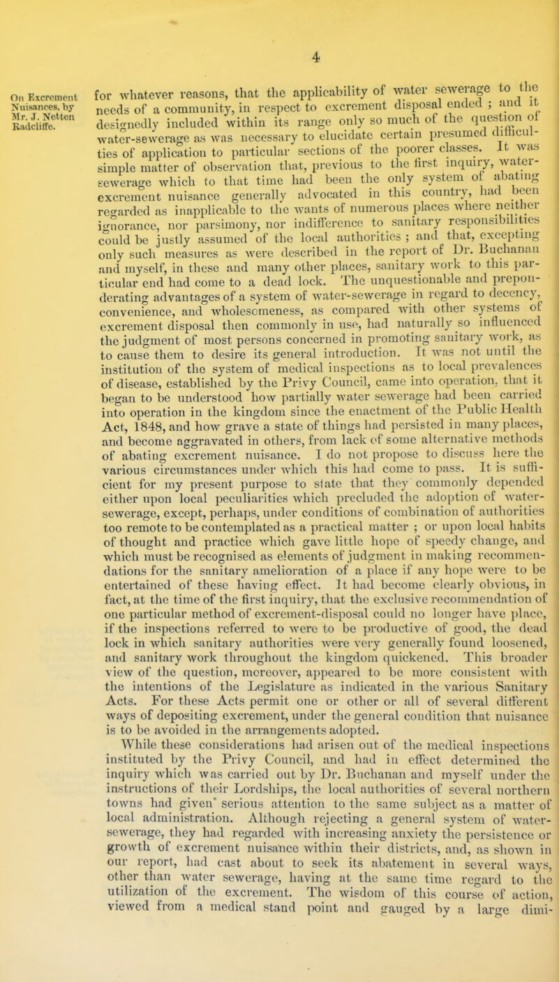 On Excrement Nuisances, by Mr. J. Nctten Radcliffe. for whatever reasons, that the applicability of water sewerage to the needs of a community, in respect to excrement disposal ended ; and i designedly included within its range only so mucli of the question ol water-sewerage as was necessary to elucidate certain presumed dihicu - ties of application to particular sections of the poorer classes. It was simple matter of observation that, previous to the lirst inquiry, water- sewerage which to that time had been the only system or abating excrement nuisance generally advocated in this country, had been regarded as inapplicable to the wants of numerous places where neither ignorance, nor parsimony, nor indifference to sanitary responsibilities could be justly assumed of the local authorities ; and that, excepting only such measures as were described in the report of Dr. Buchanan and myself, in these and many other places, sanitary work to this par- ticular end had come to a dead lock. The unquestionable and prepon- derating advantages of a system of Avater-sewerage in regard to decency, convenience, and Avholesomeness, as compared with other systems of excrement disposal then commonly in use, had naturally so influenced the judgment of most persons concerned in promoting sanitary work, as to cause them to desii’e its general introduction. It Avas not until the institution of the system of medical inspections as to local prcA^alences of disease, established by the Privy Council, came into operation, that it began to be understood how partially Avater seAA'erage had been carried into operation in the kingdom since the enactment of the Public Health Act, 1848, and hoAV grave a state of things had persisted in many places, and become aggraAmted in others, from lack of some alternative methods of abating excrement nuisance. I do not propose to discuss here tlie various circumstances under Avhich this had come to pass. It is sufti- cient for my present purpose to slate that they commonly depended either upon local peculiarities Avhich precluded the adoption of Avater- seAverage, except, perhaps, under conditions of combination of authorities too remote to be contemplated as a practical matter ; or upon local habits of thought and practice Avhich gaA^e little hope of speedy change, and which must be recognised as elements of judgment in making recommen- dations for the sanitary amelioration of a place if any hope Avere to be entertained of these having effect. It had become clearly obvious, in fact, at the time of the first inquiry, that the exclusive recommendation of one particular method of excrement-disposal could no longer have i)lacc, if the inspections referred to Avere to be productive of good, the dead lock in Avliich sanitary authorities Avere A'ery generally found loosened, and sanitary Avork throughout the kingdom quickened. This broader vicAv of the question, moreovei’, ajqieared to be more consistent Avith the intentions of the Legislature as indicated in the wailous Sanitary Acts. For these Acts permit one or other or all of several dittcrent Avays of depositing excrement, under the general condition that nuisance is to be avoided in the arrangements adopted. While these considerations had arisen out of the medical inspections instituted by the Privy Council, and had in effect determined the inquiry Avhich Avas carried out by Dr. Buchanan and myself under the instructions of their Lordsliips, the local authorities of se\’eral northern toAvns had given* serious attention to the same subject as a matter of local administration. Although rejecting a general system of Avater- seAverage, they had regarded Avith increasing anxiety the persistence or growth of excrement nuisaiice Avithiu their districts, and, as shoAvn in our report, had cast about to seek its abatement in several sewerage. other than Avater utilization of the viewed from a medical stand having excrement. The Avay: at the same time regard to the Avisdom ol this course of action, point and gauged by a large diini-