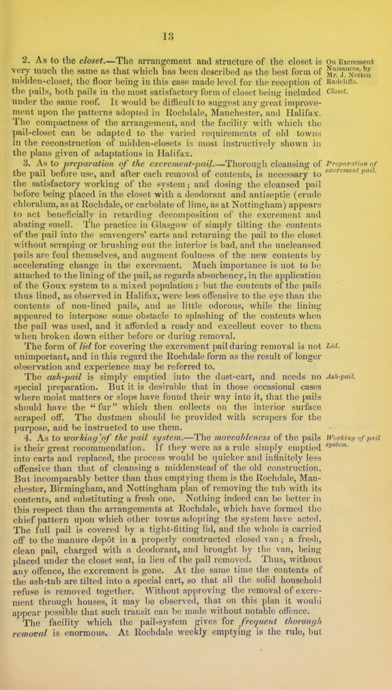 2. As to the closet.—The arrangement and structure of the closet is very much the same as that which has been described as the best form of midden-closet, the floor being in this case made level for the reception of the pails, both pails in the most satisfactory form of closet being included under the same roof. It would be difficult to suggest any great improve- ment upon the patterns adopted in Kochdale, Manchester, and Halifax. The compactness of the arrangement, and the facility with Avhich the pail-closet can be adapted to the varied requirements of old towns in the reconstruction of midden-closets is most instructively shown in the plans given of adaptations in Halifax. 3. As to prejiaration of the excrement-pail.—Thorough cleansing of the pail before use, and after each removal of contents, is necessary to the satisfactory working of the system; and dosing the cleansed pail before being placed in the closet with a deodorant and antiseptic (crude chloralum, as at Rochdale, or carbolate of lime, as at Nottingham) appears to act beneficially in retarding decomposition of the excrement and abating smell. The practice in Glasgow of simply tilting the contents of the pail into the scavengers’ carts and returning the pail to the closet Avithout scraping or brushing out the interior is bad, and the uncleansed pails are foul themselves, and augment foulness of the new contents by accelerating change in the excrement. Much importance is not to bo attached to the lining of the pail, as regards absorbency, in the application of the Goux system to a mixed population ; but the contents of the pails thus lined, as observed in Halifax, Avere less offensive to the eye than the contents of non-lined pails, and as little odorous, Avhile the lining appeared to interpose some obstacle to splashing of tlie contents when the pail Avas used, and it afforded a ready and excellent coA'er to them Avheu broken doAvn either before or during removal. The form of lid for covering the excrement pail during removal is not unimportant, and in this regard the Rochdale form as the result of longer observation and experience may be referred to. The ash-pail is simply emptied into the dust-cart, and needs no special preparation. But it is desirable that in those occasional cases Avhere moist matters or slops have found their Avay into it, that the pails should have the “fur” Avhich then collects on the interior surface scraped off. The dustmen should be provided Avith scrapers for the purpose, and be instructed to use them. 4. As to xo&rhing'of the pail system.—The moveableness of the pails is their great recommendation. If they A\-ere as a rule .simply emptied into carts and replaced, the process Avould be quicker and infinitely less offensiA'e than that of cleansing a middenstead of the old construction. But incomparably better than thus emptying them is the Rochdale, Man- chester, Birmingham, and Nottingham plan of removing the tub Avith its contents, and substituting a fresh one. Nothing indeed can be better in this respect than the arrangements at Rochdale, Avhich have formed the chief pattern upon Avhich other tOAvns adopling the system have acted. The full pail is covered by a tiglit-fitting lid, and the Avhole is carried off to the manure <lep6t in a properly constructed closed van ; a fre.sh, clean pail, charged with a deodorant, and brought by the van, being placed under the closet seat, in lieu of the pail remoA^ed. Thus, without any offence, the excrement is gone. At the same time the contents of the ash-tub are tilted into a special cart, so that all the solid household refuse is removed together. Without approving the removal of excre- ment through houses, it may be observed, that on this plan it avouIu a])pcar j)ossible that such transit can be made Avithout notable offence. The facility Avhich the pail-system gives for frequent thoroiigh removal is enormous. At Rochdale Aveekly emptying is the rule, but On Excrement Nuisances, by Mr. .r. Ncttcn Radclille. Closet. Preparation of c.vcreincut pail. Lid. Ash-pail. Working of pail system.