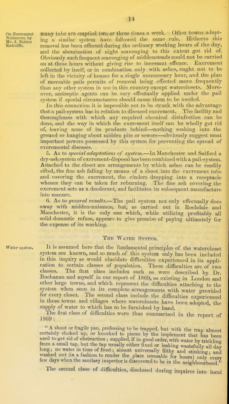 On Excrement Nuisances, by Mr. J. Netten Radcliffe. Water system. many tubs are emptiecVtwo or three times a week. • Other towns adopt- ing fi similar system have followed the same rule. Hitherto this removal has been effected during the ordinary working hours of the day, and the abomination of night scavenging to this extent got rid of. Obviously such frequent scavenging of middensteads could not be carried on at these hours without giving rise to incessant offence. Excrement collected by itself, or in combination only with ashes, ought not to be left in the vicinity of houses for a single unnecessai'y hour, and the plan of moveable pails permits of removal being effected more frequently than any other system in use in this country except waterclosets. More- over, antiseptic agents can be very effectually applied under the pail system if special circumstances should cause them to be needed. In this connexion it is impossible not to be struck with the advantage that a pail-system has in relation to diseased excrement. The facility and thoroughness with which any required chemical disinfection can be done, and the way in which the eKcrement itself can be wholly got rid of, leaving none of its products behind—nothing soaking into the ground or hanging about midden pits or sewers—obviously suggest most important powers possessed by this system for preventing the spread of excremental diseases. 5. As to special adaptations of system.—In Manchester and Salford a dry-ash system of excrement-disposal has been combined with a pail-system. Attached to the closet are arrangements by Avhich ashes can be readily sifted, the fine ash falling by means of a shoot into the excrement tubs and covering the excrement, the cinders dropping into a receptacle whence they can be taken for reburning. The fine ash covering the excrement acts as a deodorant, and facilitates its subsequent manufacture into manure. 6. As to general results.—The pail system not only effectually does away with midden-nuisance, but, as carried out in Kochdale and Manchester, it is the only one which, while utilizing profitably all solid domestic refuse, appears to give promise of paying ultimately for the expense of its Avorking. The Water System. It is assumed here that the fundamental principles of the watercloset system are known, and so much of this system only has been included in this inquiry as Avould elucidate difficulties experienced in its appli- cation to certain classes of population. These difficulties are of tAvo classes. The first class includes such as Avere described by Dr. Buchanan and myself in our report of 1869, as existing in Loudon and other large toAvns, and wliich represent the difficulties attaching to the system Avhen seen in its complete arrangements Avith water provided foi every closet. The second class include the difficulties experienced in those towns and villages Avhere Avaterclosets have been adopted, the supply of water to which has to be furnished by hand. ’ The first class of difficulties Avere thus summarised in the report of A shoot or fragile pan, professing to be trapped, but Avith the trap almost certainly choked up, or knocked to pieces by the implement that has been used to get rid of obstruction ; supplied, if in good order, with Avater by trickhntr from a small tap, hut the tap usually either fixed or leaking Avastefully all dav long; no Avaterm time of frost; almost universally filthy and stinking* and washed out (in a fashion to render the place unusable for hours) only everv feAV days when the sanitary inspector is discovered to be in the neighbourhood.’’ The second class of difficulties, disclosed during inquires into local