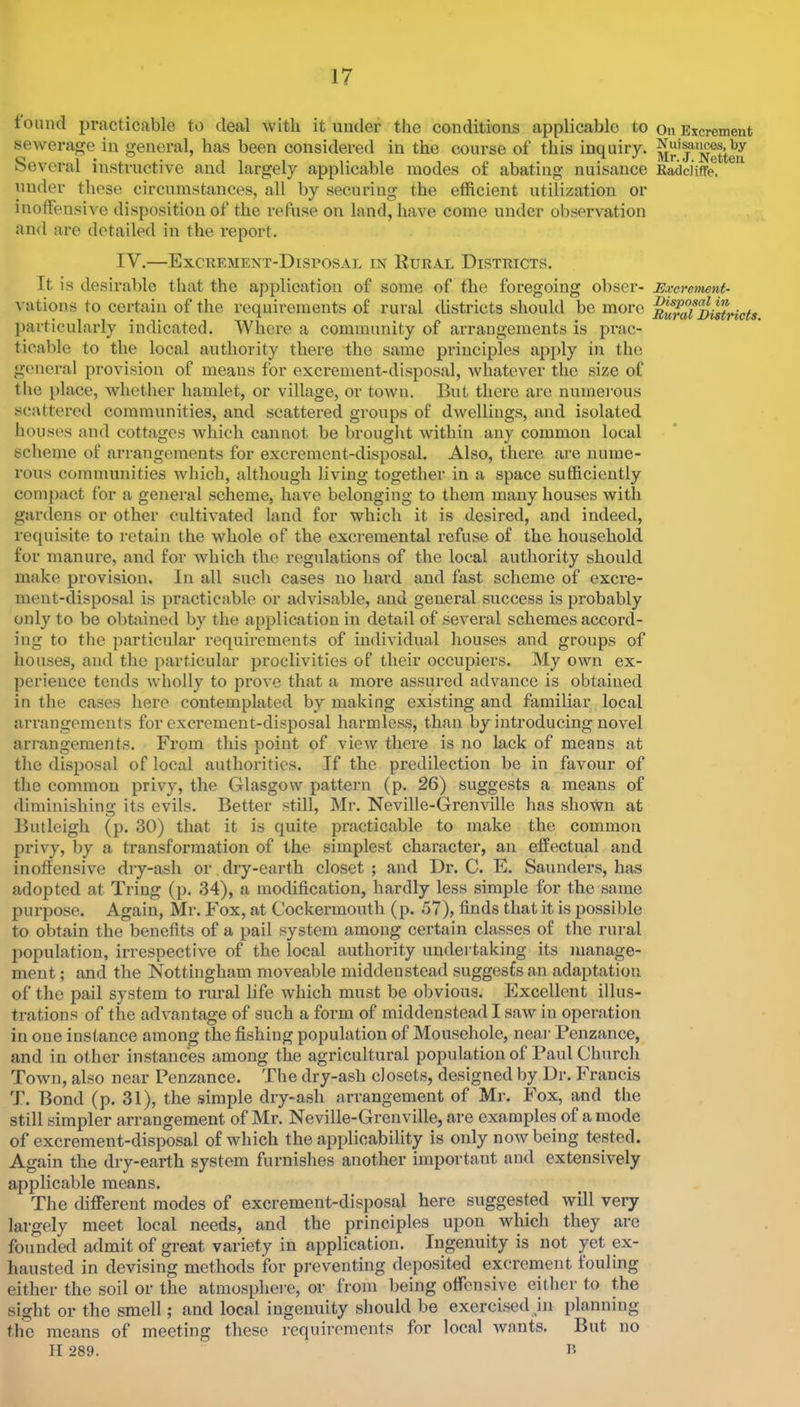 found practicable to deal with it under the conditions applicable to sewerage in general, has been considered in the course of this inquiry. Several instructive and largely applicable modes of abating nuisance under these circumstances, all by securing the efficient utilization or inoffensive disposition of the refuse on land, have come under observation and are detailed in the report. IV.—Excremext-Disposal in Rural Districts. It is desirable that the application of some of the foregoing obser- vations to certain of the requirements of rural districts should be more jiarticularly indicated. Where a community of arrangements is prac- ticable to the local authority there the same principles apply in the general provision of means for excrement-disposal, Avhatever the size of the place, whether hamlet, or village, or town. But there are numei’ous scattered communities, and scattered groups of dwellings, and isolated houses and cottages which cannot be brought within any common local scheme of arrangements for excrement-disposal. Also, there are nume- rous communities which, although living together in a space sufficiently compact for a general scheme, have belonging to them many houses with garclens or other cultivated land for which it is desired, and indeed, requisite to retain the whole of the excremental refuse of the household for manure, and for which the regulations of the local authority should make provision. In all such cases no hard and fast scheme of excre- ment-disposal is practicable or advisable, and general success is probably only to be obtained by the application in detail of several schemes accord- ing to the particular requirements of individual houses and groups of houses, and the particular proclivities of their occupiers. My own ex- perience tends wholly to prove that a more assured advance is obtained in the cases here contemplated by making existing and familiar local arrangements for excrement-disposal harmless, than by introducing novel arrangements. From this point of view there is no lack of means at the disposal of local authorities. If the predilection be in favour of the common privy, the Glasgow pattern (p. 26) suggests a means of diminishing its evils. Better still, Mr. Neville-Grenville has shown at Butleigh (p. 30) that it is quite practicable to make the common privy, by a transformation of the simplest character, an effectual and inoffensive dry-ash or dry-earth closet ; and Dr. C. E. Saunders, has adopted at Tring (p. 34), a modification, hardly less simple for the same purpose. Again, Mr. Fox, at Cockermouth (p. 57), finds that it is possible to obtain the benefits of a pail system among certain classes of the rural population, irrespective of the local authority undertaking its manage- ment ; and the Nottingham moveable midden stead suggests an adaptation of the pail system to rural life which must be obvious. Excellent illus- trations of the advantage of such a form of middenstead I saw in operation in one instance among the fishing population of Mousehole, neai- Penzance, and in other instances among the agricultural population of Paul Church Town, also near Penzance. The dry-ash closets, designed by Dr. Francis T. Bond (p. 31), the simple dry-ash arrangement of Mr. Fox, and the still simpler arrangement of Mr. Neville-Grenville, are examples of a mode of excrement-disposal of which the applicability is only now being tested. Again the dry-earth system furnishes another important and extensively applicable means. The different modes of excrement-disposal here suggested will very largely meet local needs, and the principles upon which they are founded admit of great variety in application. Ingenuity is not yet ex- hausted in devising methods for preventing deposited excrement fouling either the soil or the atmosphei'e, or from being offensive either to the sight or the smell; and local ingenuity should be exercised hi planning the means of meeting these requirements for local wants. But no II 289. R On Excrement Nuisances, by Mr. J. Netteii RadcHffe, Excrement- Disposal in Rural Districts.