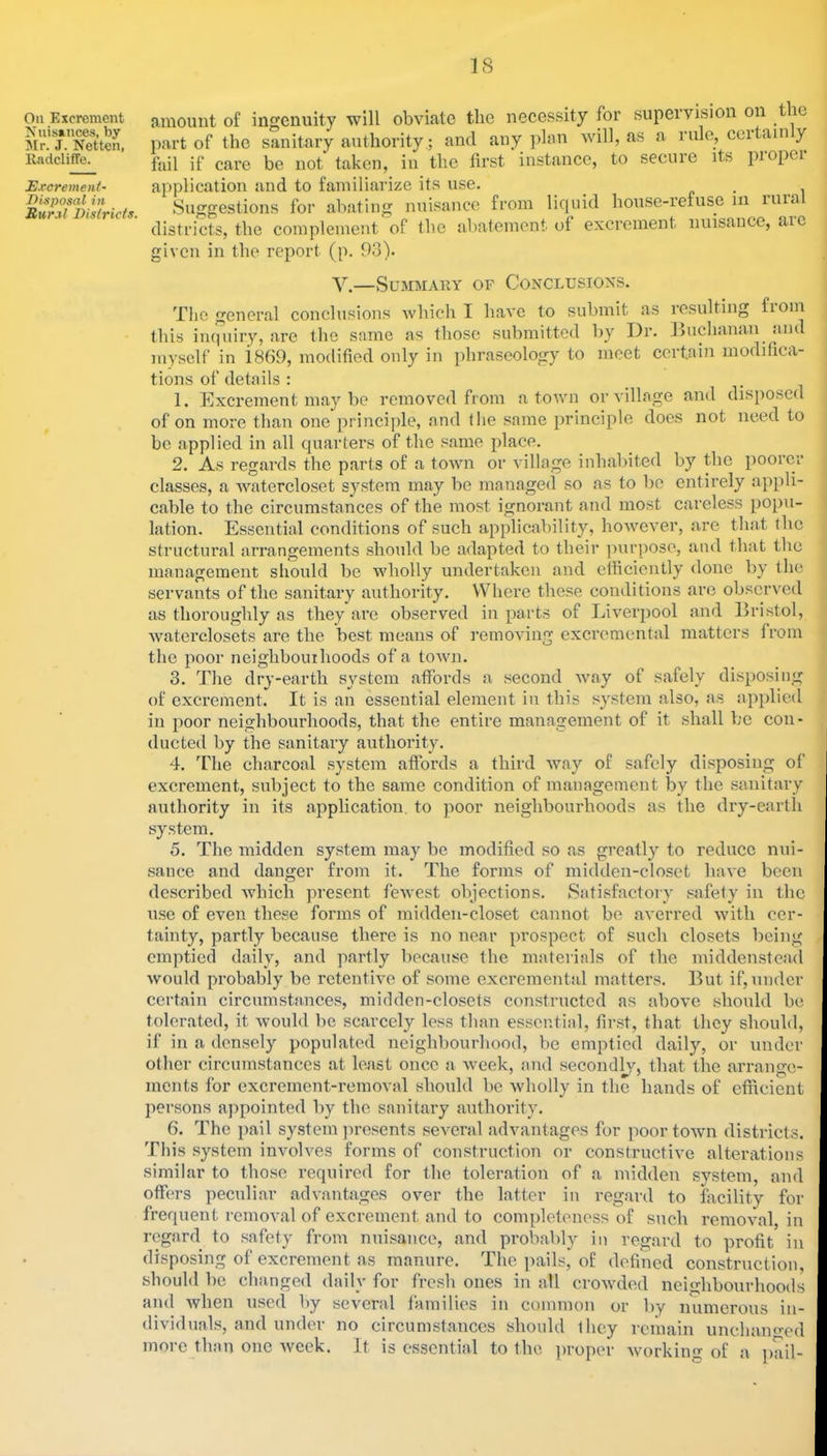 On Excrement Xnis»nce3, by 5Ir. J. Netten, lladcliffe. Excrement- Disposal in Rural Districts. amount of ingenuity will obviate the necessity for supervision on le part of the sanitary authority; and any ])lan Avill, as a rule, cci am y fail if care be not taken, in the first instance, to secnie its piopei application and to familiarize its use. c • , . i Suggestions for abating nuisance from liquid house-refuse iii luia districts, the complement of the abatement of excrement nuisance, aie given in the report (p. 93). V.—Summary of Conclusions. The general conclusions which I have to submit as resulting fioin this iiupiiry, are the same as those submitted by Dr. lluchanan aiic myself in 1869, modified only in phraseology to meet certain modifica- tions of details : , 1. Kxcrement may be removed from a town or village and disposed of on more than one principle, and the same principle docs not need to be applied in all quartei’s of the same place. 2. As regards the parts of a town or village inhabited by the poorer classes, a watercloset system may be managed so as to bo entirely appli- cable to the circumstances of the most ignorant and most careless popu- lation. Essential conditions of such applicability, however, are that the structural arrangements should be adapted to their ])urpose, ami that the management should be wholly undertaken and efhcicntly done by the servants of the sanitary authority. Where these conditions are observed as thoroughly as they ai’c observed in parts of Liverpool and Bristol, Avaterclosets are the best means of removing excremental matters from the poor neighbouihoods of a tOAvn. 3. Tlie dry-earth system affoixls a second Avay of safely disposing of excrement. It is an essential element in this system also, as applied in poor neighbourhoods, that the entire management of it shall be con- ducted by the sanitary authority. 4. The charcoal system affords a third Avay of safely disposing of excrement, subject to the same condition of management by the sanitary authority in its application, to poor neighbourhoods as the dry-earth system. 5. The midden system may be modified so as greatly to reduce nui- sance and danger from it. The forms of midden-closet huAe been described Avhich present feAvest objections. Satisfactory safety in the use of even these forms of midden-closet cannot be averred Avith cer- tainty, partly because there is no near prospect of such closets being emptied daily, and partly because the materials of the iniddenstead Avould probably be retentiA^e of some excremental matters. But if, under certain circumstances, midden-closets constructed as aboA'C should be tolerated, it Avould be scarcely less than essential, first, that they should, if in a densely populated neighbourhood, be emptied daily, or under other circumstances at least once a Aveek, and secondly, that the arrange- ments for excrement-removal should be wholly in the hands of efficient jiersons appointed by the sanitary authority. 6. The pail system jiresents seA^eral advantages for poor toAvn districts. This system involves forms of construction or constructive alterations similar to those required for the toleration of a midden system, and offers peculiar advantages over the latter in regard to facility for frequent removal of excrement and to completeness of such removal, in regard to safety from nuisance, and probably in regard to profit in disposing of excrement as manure. The pails, of defined construction, should be changed daily for fresh ones in all croAvded neighbourhoods and Avhen used by several families in common or by numerous in- dividuals, and under no circumstances should they remain unchaimed more than one Aveek. It is essential to the proper Avorking of a jmil-