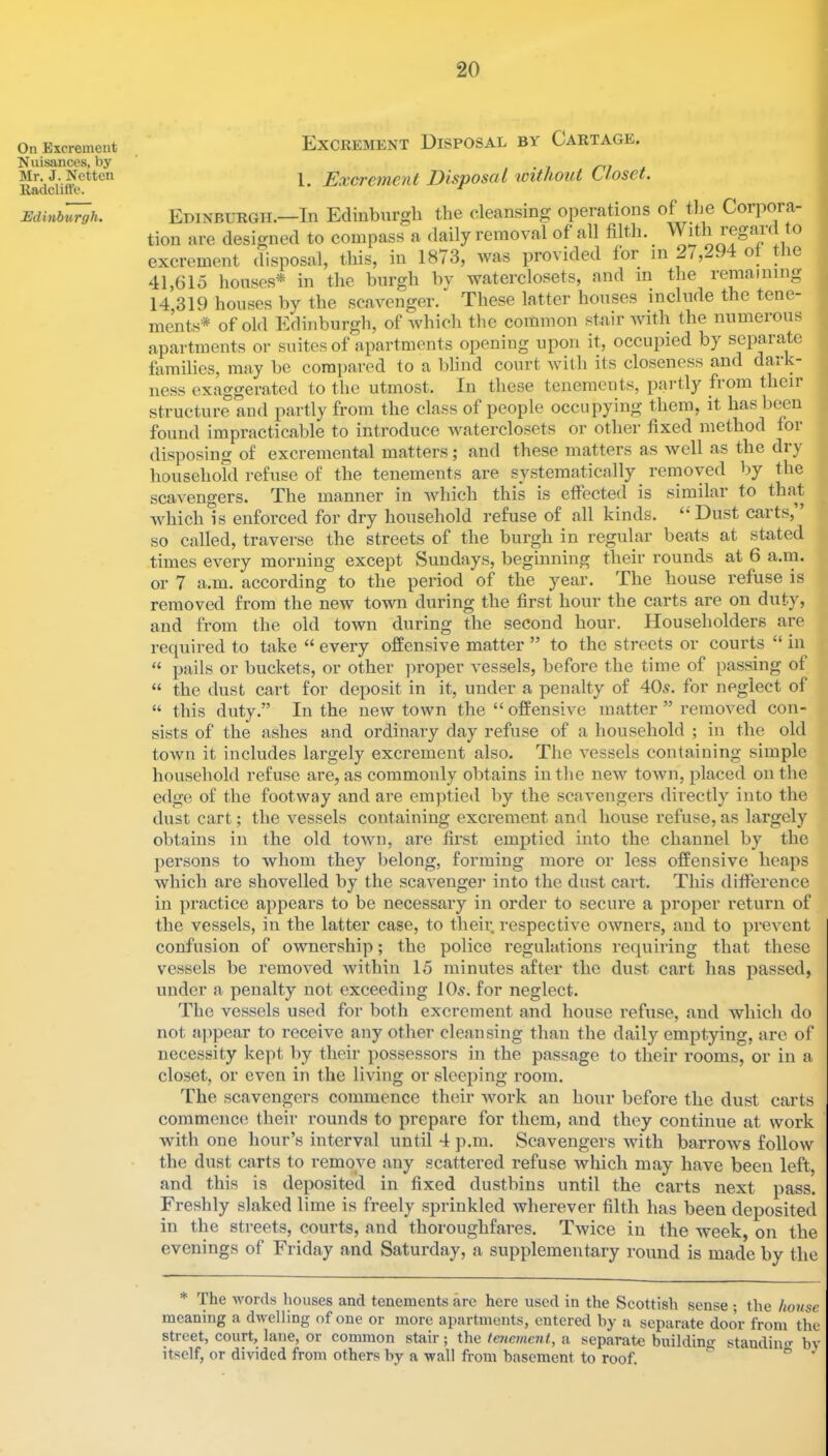 On Excrement Nuisances, by Mr. J. Netten lladclift’e. Edmburgh. Excrement Disposal by Cartage. 1. Excrement Disposal icithont Closet. Edinburgh.—In Edinburgh the cleansing operations of tlie Corpora- | tion are designed to compass a daily removal of all filth. Wi^th regiac o excrement disposal, this, in 1873, was provided for o^ le 41,615 houses* in the burgh by waterclosets, and in the remaining 14,319 houses by the scavenger. These latter houses include the tene- ments* of old Edinburgh, of which the common stair with the numerous apartments or suites of apartments opening upon it, occupied by separate families, may be compared to a blind court Avith its closeness and datk- iiess exaggerated to the utmost. In these tenements, partly from their structure and partly from the class of people occupying them, it has been found impracticable to introduce Avaterclosets or other fixed method for disposing of excremental matters; and these matters as well as the dry househofd refuse of the tenements are systematically removed by the scavengers. The manner in Avhich this is effected is similar to that Avhich is enforced for dry household refuse of all kinds. ‘‘Dust carts, so called, traverse the streets of the burgh in regular beats at stated times every morning except Sundays, beginning their rounds at 6 a.m. or 7 a.m. according to the period of the year. The house refuse is removed from the new town during the first hour the carts are on duty, and from the old town during the second hour. Householders are required to take “ every offensive matter ” to the streets or courts “ in “ pails or buckets, or other ]n’oper vessels, before the time of passing of “ the dust cart for deposit in it, under a penalty of 40y. for neglect of “ this duty.” In the new town the “offensive matter ” removed con- sists of the ashes and ordinary day refuse of a household ; in the old town it includes largely excrement also. The vessels containing simple household refuse are, as commonly obtains in the new toAvn, placed on the edge of the footway and are emptied by the scavengers directly into the dust cart; the vessels containing excrement and house refuse, as largely obtains in the old toAvn, are first emptied into the channel by the persons to whom they belong, forming more or less offensive heaps which are shovelled by the scaAmnger into the dust cart. This difiference in practice appears to be necessary in order to secure a proper return of the vessels, in the latter case, to their, respective owners, and to prevent confusion of ownership; the police regulations requiring that these vessels be removed within 15 minutes after the dust cart has passed, under a penalty not exceeding IO5. for neglect. The vessels used for both excrement and house refuse, and which do not appear to receive any other cleansing than the daily emptying, are of necessity kept by their possessors in the passage to their rooms, or in a closet, or oven in the living or sleeping room. The scavengers commence their Avork an hour before the dust carts commence their rounds to prepare for them, and they continue at work Avith one hour’s interval until 4 p.m. Scavengers Avith barrows follow the dust carts to remove any scattered refuse Avhich may have been left, and this is deposited in fixed dustbins until the carts next pass. Freshly slaked lime is freely sprinkled wherever filth has been deposited in the streets, courts, and thoroughfares. Twice in the week, on the evenings of Friday and Saturday, a supplementary round is made by the * The Avords houses and tenements arc here used in the Scottish sense • the house meaning a dAvelling of one or more apartments, entered by a separate door from the street, court, lane, or common stair; the teneme7it, a separate building standiiif^ by itself, or divided from others by a wall from basement to roof. “ ^