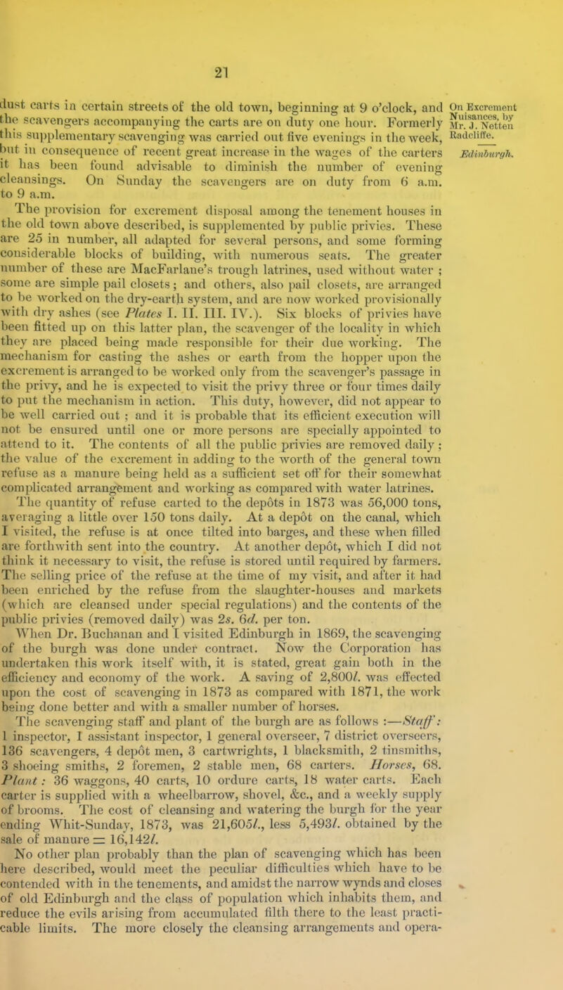 ilust carts in certain streets of the old town, beginning at 9 o’clock, and the scavengers accompanying the carts are on duty one hour. Formerly this supplementary scavenging was carried out five evenings in the week, hut ill consequence of recent great increase in the wages of the carters it has been found advisable to diminish the number of evening cleansings. On Sunday the scavengers are on duty from 6 a.m. to 9 a.m. The provision for excrement disposal among the tenement houses in the old town above described, is supplemented by public privies. These are 25 in number, all adapted for several persons, and some forming considerable blocks of building, Avith numerous seats. The greater number of these are MacFarlane’s trough latrines, used without water ; some are simple pail closets; and others, also pail closets, are arranged to be Avorked on the dry-earth system, and are uoav Avorked provisionally Avith dry ashes (see Plates I. II. III. IV.). Six blocks of privies have been fitted up on this latter plan, the scavenger of the locality in Avhich they are placed being made responsible for their due Avorking. The mechanism for casting the ashes or earth from the hopper upon the excrement is arranged to be Avorked only from the scaA^enger’s passage in the priA^y, and he is expected to visit the privy three or four times daily to put the mechanism in action. This duty, hoAvever, did not appear to be Avell carried out ; and it is probable that its efficient execution Avill not be ensured until one or more persons are specially appointed to attend to it. The contents of all the public privies are I'emoved daily ; the A'alue of the excrement in adding to the Avorth of the general tOAAUi refuse as a manure being held as a sufiicient set off for their somewhat complicated arrangement and AVorking as compared with water latrines. The quantity of refuse carted to the depots in 1873 Avas 56,000 tons, averaging a little over 150 tons daily. At a depot on the canal, which I visited, the refuse is at once tilted into barges, and these when filled are fortliAvith sent into the country. At another depot, which I did not think it necessary to Ausit, the refuse is stored iintil required by farmers. The selling price of the refuse at the time of my visit, and after it had been enriched by the refuse from the slaughter-houses and markets (Avhich are cleansed under special regulations) and the contents of the public privies (removed daily) Avas 2s. 6d. per ton. When Dr. Buchanan and I visited Edinburgh in 1869, the scavenging of the burgh Avas done under contract. Now the Corporation has undertaken this work itself Avith, it is stated, great gain both in the efficiency and economy of the Avork. A saving of 2,800/. Avas effected upon the cost of scavenging in 1873 as compared with 1871, the AAmrk being done better and with a smaller number of horses. The scavenging staff and plant of the burgh are as follows :—Staff: 1 inspector, 1 assistant inspector, 1 general overseer, 7 district oA^erseers, 136 scav'engers, 4 depot men, 3 cartAvrights, 1 blacksmith, 2 tinsmiths, 3 shoeing smiths, 2 foremen, 2 stable men, 68 carters. Horses, 68. Plant: 36 Avaggons, 40 carts, 10 ordure carts, 18 water carts. Each carter is supjjlied Avith a wheelbarrow, shovel, &c., and a weekly suj)ply of brooms. The cost of cleansing and watering the burgh for the year ending Whit-Sunday, 1873, Avas 21,605/., less 5,493/. obtained by the sale of manure :z: 16,142/. No other plan probably than the plan of scavenging Avhich has been here described, Avould meet the peculiar difficulties Avhich have to be contended Avith in the tenements, and amidst the narrow Avynds and closes of old Edinburgh and the class of population which inhabits them, and reduce the evils arising from accumulated filth there to the least practi- cable limits. The more closely the cleansing arrangements and opera- On Excrement Nuisances, by Mr. J. Notlen Radclilfe. Edinburgh.