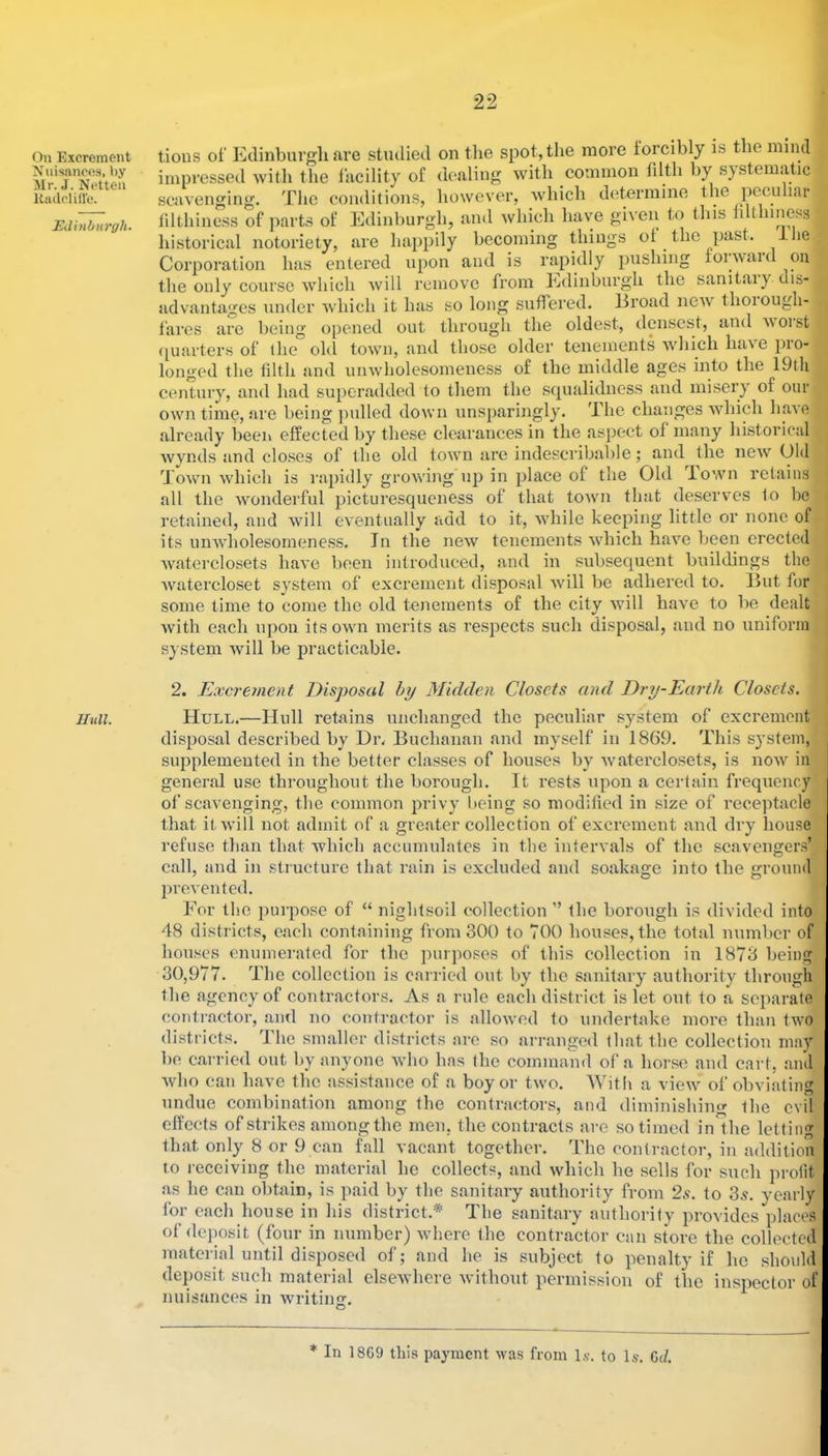 On Excrement Xnisances, by Mr. J. Netten Itailolille. Edinburgh. Hull. tions of Etlinbiirgli are studied on tlie spot, the more lorcibly is the mind impressed witli the facility of dealing with common fdth by s}stematic scavenging. The conditions, however, which determine the pccu ur filthiness of parts of Edinburgh, and which have given to this filthiness historical notoriety, are happily becoming things of the past, llie Corporation has entered upon and is rapidly pushing foiwaid on the only course which Avill remove from Edinburgh the sanitaiy dis- advantages under Avhich it has so long suffered. Broad ncAV thoiough- fares are being opened out through the oldest, densest, and m oi st ([uarters of the old town, and those older tenements Avhich have pro- longed the filth and unwholesomeness of the middle ages into the 19tli century, and had superadded to them the squalidness and misery of our own time, are being pulled down unsparingly. The changes Avhich have already been effected by these clearances in the aspect of many historical Avvnds and closes of the old town are indescribable; and the new Old Town which is rapidly growing up in place of the Old Town retaiirs all the Avonderful picturesqueness of that toAvn that deserves fo be retained, and Avill CAentiially add to it, Avhile keeping little or none of its unAAdiolesomeness. In the iieAv tenements Avhich haAm been erected AAmterclosets haA’e been introduced, and in subsequent buildings the Avatercloset system of excrement disposal Avill be adhered to. But for some time to come the old tenements of the city Avill have to be dealt Avith each iq)Ou its own merits as respects such disposal, and no uniform system Avill be practicable. 2. Excrement Disposal by Midden Closets and Dry-Earth Closets. Hull.—Hull retains unchanged the peculiar system of excrement disposal described by Di\ Buchanan and myself in 1869. This system, supplemented in the better classes of houses by Avaterclosets, is uoav in general use throughout the borough. It rests upon a certain frequency of scavenging, the common privy l)cing so modified in size of receptacle that it Avill not admit of a greater collection of excrement and dry house refuse than that which accumulates in the intervals of the scavengers’ call, and in structure that rain is excluded and soakage into the ground prevented. For the purpose of “ nightsoil collection ” the borough is divided into 48 districts, each containing from 300 to TOO houses, the total number of houses enumerated for the purposes of this collection in 1873 being 30,977. The collection is carried out by the sanitary authority through the agency of contractors. As a rule each district is let out to a separate contractor, ami no contractor is alloAved to undertake more than two districts. The smaller districts are so arranged that the collection may be carried out by anyone Avho has the command of a horse and cart, and Avho can have the assistance of a boy or Iavo. Witli a vicAV of obviating undue combination among the contractors, and diminishing the evil effects of strikes among the men. the contracts are so timed in the letting that only 8 or 9 can fall vacant together. The contractor, in addition to I'cceiving the material he collects, and Avhich he sells for such profit as he can obtain, is paid by the sanitary authority from 2s. to 3^. yearly for each house in his district.* The sanitary authority provides places of dejmsit (four in number) Avhere the contractor can store the collected material until disposed of; and he is subject to penalty if he should deposit such material elseAvhere Avithout permission of the inspector of nuisances in writing. O * In 18G9 this payment Avas from \s. to Is. Gc/.