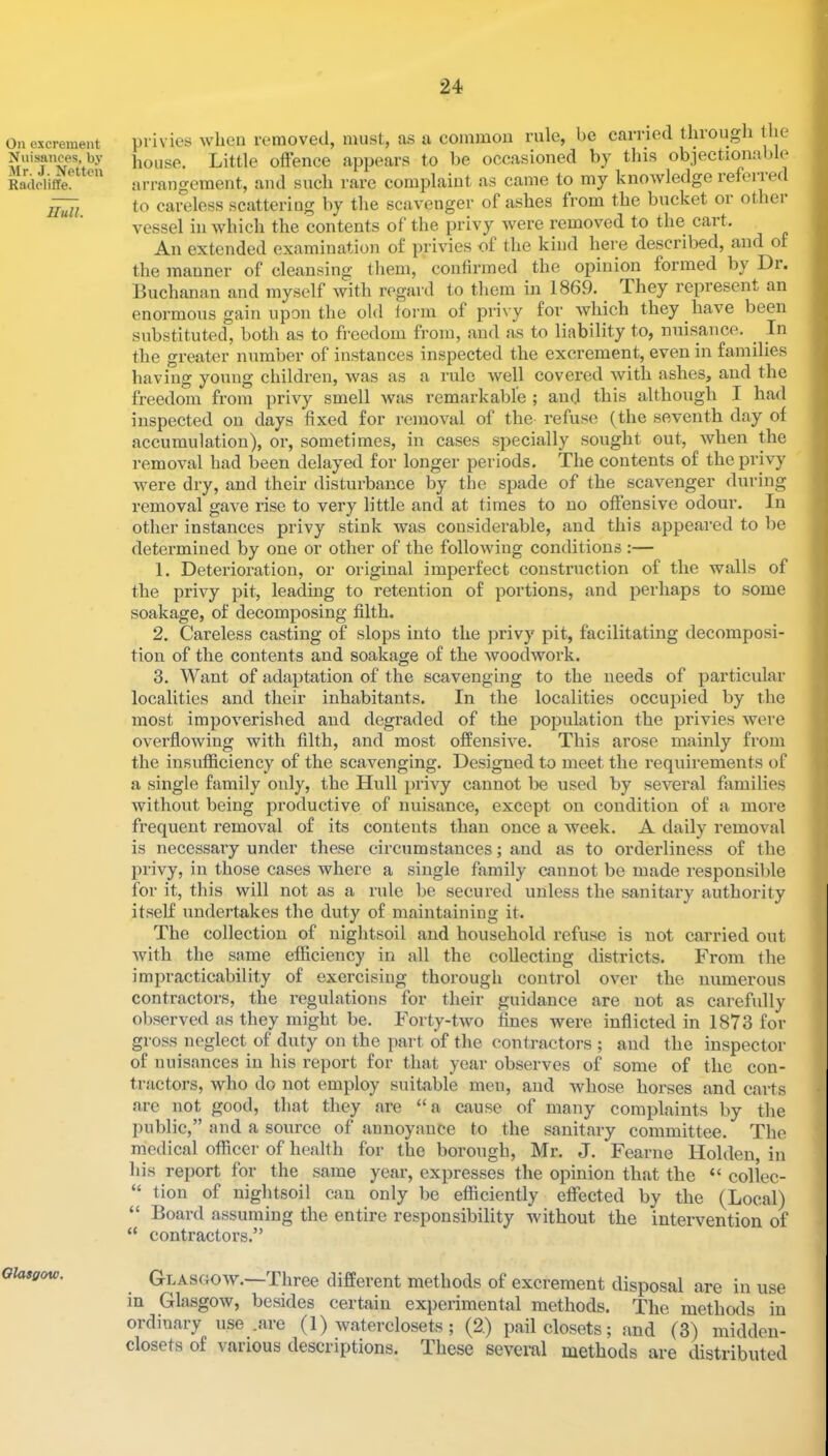 On excrement Nuisances, by Mr. J. Netten Radcliffe. Hull. Olasgow. privies when removed, must, as a conuiion rule, be carried through the Itouse. Little oftence appears to be occasioned by this objectionable arrangement, and such rare complaint as came to my knowledge refeiied to careless scattering by the scavenger of ashes from the bucket or othei vessel in which the contents of the privy were removed to the cart. An extended examination of privies of the kind here described, and of the manner of cleansing them, conlirmed the opinion formed by Dr. Buchanan and myself with ivgard to them in 1869. They represent an enormous gain upon the old lorm of privy for which they have been substituted, both as to freedom from, and as to liability to, nuisance. In the greater number of instances inspected the excrement, even in families having young children, was as a rule well covered with ashes, and the freedom from privy smell was remarkable ; and this although I had inspected on days fixed for removal of the refuse (the seventh day of accumulation), or, sometimes, in cases specially sought out, when the removal had been delayed for longer periods. The contents of the privy were dry, and their disturbance by the spade of the scavenger during removal gave rise to very little and at times to no offensive odour. In other instances privy stink was considerable, and this appeared to be detei’mined by one or other of the folloAving conditions :— 1. Deterioration, or original imperfect construction of the walls of the privy pit, leading to retention of portions, and perhaps to some soakage, of decomposing filth. 2. Careless casting of slops into the privy pit, facilitating decomposi- tion of the contents and soakage of the woodAVork. 3. Want of adaptation of the scavenging to the needs of particular localities and their inhabitants. In the localities occupied by the most impoverished and degraded of the population the privies Avere overfloAving with filth, and most offensh^e. This arose mainly from the insufficiency of the scavenging. Designed to meet the requirements of a single family only, the Hull privy cannot be used by seA'^eral families Avithout being productive of nuisance, except on condition of a more frequent removal of its contents than once a Aveek. A daily removal is necessary under these circumstances; and as to orderliness of the privy, in those cases Avhere a single family cannot be made responsible for it, this will not as a rule be secured unless the sanitary authority itself undertakes the duty of maintaining it. The collection of nightsoil and household refuse is not carried out Avith the same efficiency in all the collecting districts. From the impracticability of exercising thorough control OA^er the numerous contractors, the regulations for their guidance are not as carefully observed as they might be. Forty-tAvo fines Avere inflicted in 1873 for gross neglect of duty on the part of the contractors; and the inspector of nuisances in his report for that year observes of some of the con- tractors, who do not employ suitable men, and Avhose horses and carts are not good, that they are “a cause of many complaints by the public,” and a source of annoyance to the sanitary committee. The medical officer of health for the borough, Mr. J. Fearne Holden, in his report for the same year, expresses the opinion that the “ collec- “ tion of nightsoil can only be efiiciently effected by the (Local) “ Board assuming the entire responsibility without the intervention of “ contractors.” Glasgoav.—Three different methods of excrement disposal are in use in GlasgOAv, besides certain experimental methods. The methods in ordinary use .are (1) waterclosets; (2.) pail closets; and (3) midden- closets of various descriptions. These several methods are distributed