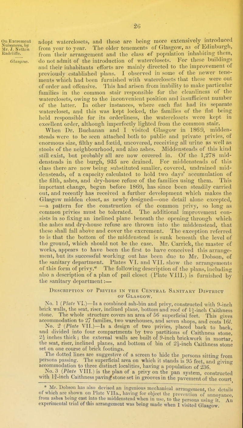 20 On Excrement Nuisances, l>y Mr. J. Netton lladclilYe. Glas(j<yw. adopt watercloset.s, and these are being more exten.sively introduced IVom year to year. The older tenements of Glasgow, as ot Ldinburgh, from their arrangement and the class of jjopnlation inhabiting them, do not admit of the introduction of waterclosets. For these buildings and iheir inhabitants efl’orts are mainly directed to the improvement of ]>reviously established plans. I observed in some of the newer tene- ments which had been furnished with waterclosets that these Avere out of order and offensiA^e. d'his had arisen from inability to make particular families in the common stair responsible for the cleanliness of the Avaterclosets, OAving to the inconvenient position and insufficient number of the latter. In other instances, AAdierc each flat had its separate Avatercloset, and this Avas kept locked, the families of the nat being hold responsible for its orderline.ss, the Avaterclosets Avere kept in excellent order, although iin])erfectly lighted from the common stair. When Dr. Buchanan and I visited GlasgoAv in 1869, midden- steads Avere to be seen attached both to public and private privies, of enormous size, filthy and foetid, uncOA’ered, receiving all urine as Avell as stools of the neighbourhood, and also ashes. Middensteads of this kind still exist, but probably all are noAv covei-ed in. Of the 1,278 mid- densteads in the burgh, 935 are drained. For middensteads of this class there are noAv being substituted smaller, covered, undrained mid- densteads, of a capacity calculated to hold tAvo days’ accumulation of the filth, ashes, and dry-house refuse of the families using them. This important change, begun before 1869, has since been steadily carried oiit, and recently has received a further deA'elopmcnt Avhich makes the GlasgoAv midden closet, as ncAvly designed—one detail alone excepted, —a pattern for the construction of the common privy, so long as common privies must be tolerated. The additional improA^ement con- sists in so fixing an inclined plane beneath the opening through A\diich the ashes and dry-house refuse are throAvn into the middenstead, that these shall fall above and cover the excrement. The exception referred to is that the bottom of the middenstead is sunk beneath the level of the ground, Avhich should not be the case. Mr. Garrick, the master of Avorks, appears to have been the first to have conceived this arrange- ment, but its successful Avorking out has been duo to Mr. Dobson, of the sanitary department. Plates VI. and VII. shoAv the arrangements of this form of privy.*^ The folloAving description of the plans, including also a description of a plan of pail closet (Plate VIII.) is furnislied by the sanitary department:— Description of Privies in the Central Sanitary District OF Glasgoav. No. 1 {Plate VI.)—Is a combined ash-bin and privy, constructed Avith .9-inch brick Avails, the seat, riser, inclined plane, bottom and'roof of G-incb Caithness stone. The Avhole structure covers an area of 56 sujierficial feet. This ives accommodation to 2/ families, two Avarehouses, and seven shojis, and costs 16/. No. 2 {Plate VII.)—Is a design of tAvo privies, placed back to back, and divided into four compartments by tAvo partitions of Caithness stone, inches thick; the external Avails are built of 9-inch brickAvork in mortar the seat, riser, inclined^ planes, and bottom of bin of 22-inch Caithness stone set on one course of brick footings. The dotted lines are suggestive of a screen to hide the persons sitting from persons passing. The superficial area on Avhich it stands is 95 feet, and cfiviim accommodation to three distinct localities, having a population of 236. ^ ° No. 3 (P/«^e VIII.) is the plan of a privy on the pan system, constructed Avith G-mch Caithness pavingf stone set in grooA'esin the paA’ementof the court * Mr. Dobson has also devised an ingenious mechanical arran<>-emont the details of Avliicb are shoAvn on Plate Vila., having for object the prevonVion of annoyance ironi ashes being cast into the middenstead Avhen in nse, to the persons iisino- it An experimental trial of this arrangement Avas being made Avhen I visited Glas«mAv