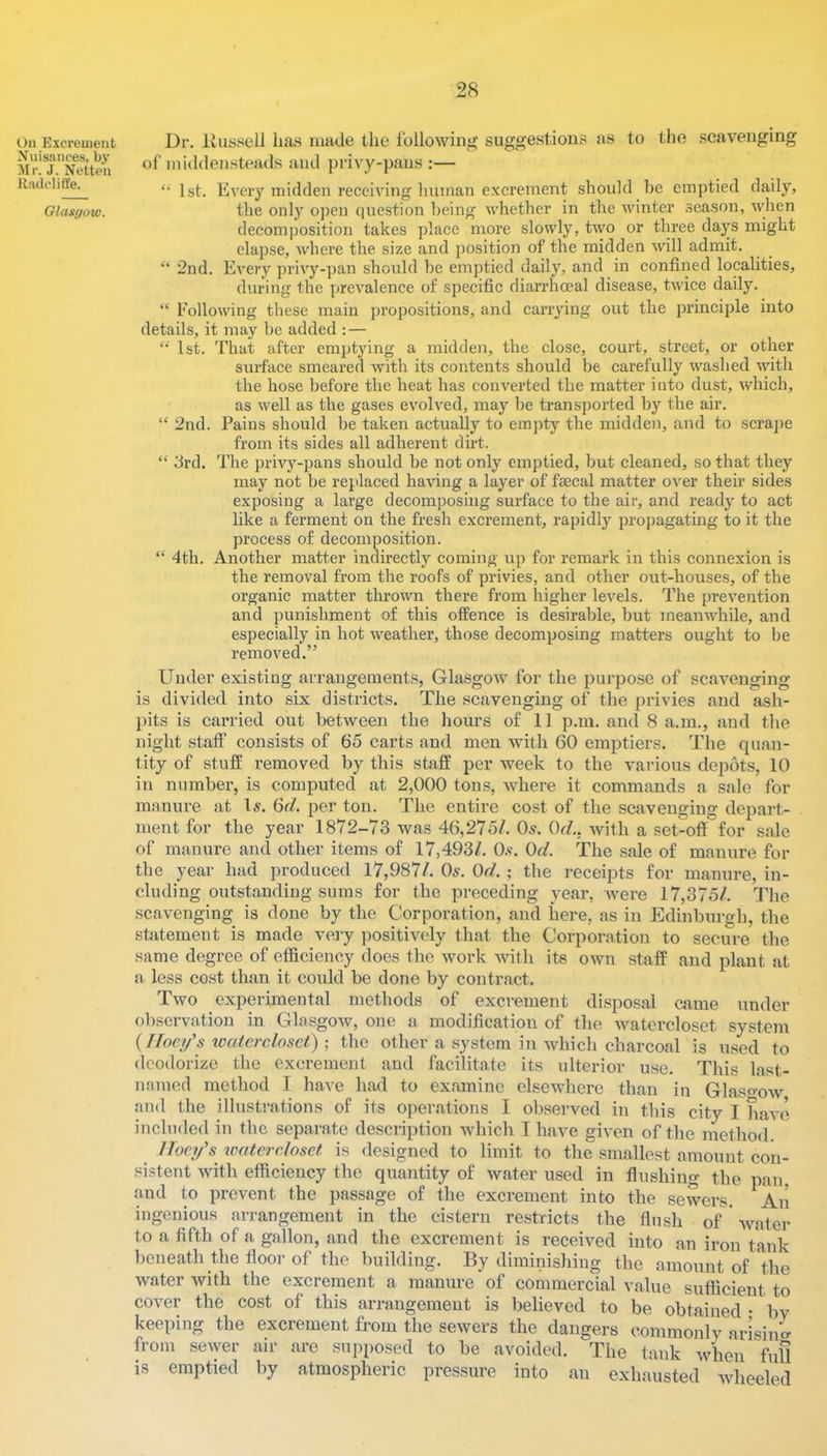 On Excrement Nuisances, by Mr. J. Nette'n Kadcliffe. Glasgow. Dr. Ivussell lias made the Ibllowini^ suggestions as to the .scavenging of middensteads and privy-pans :— 1st. Every midden receiving Iminan excrement should lie emptied daily, the only ojien question being whether in the winter season, when decomposition takes place more slowly, two or three days might elapse, where the size and position of the midden will admit. “ 2nd. Every privy-pan should he emptied daily, and in confined localities, during the prevalence of specific diarrhoeal disease, twice daily. “ Following these main proiJositions, and carrying out the principle into details, it may he added : — ‘‘ 1st. That after emptying a midden, the close, court, street, or other surface smeared with its contents should be carefully washed with the hose before the heat has converted the matter into dust, which, as well as the gases evolved, may he transported by the air. “ 2nd. Pains should he taken actually to empty the midden, and to scrajje from its sides all adherent dirt. “ 3rd. The privy-pans should be not only emptied, hut cleaned, so that they may not be replaced having a layer of faecal matter over their sides exposing a large decomposing surface to the air, and ready to act like a ferment on the fresh excrement, rapidly propagating to it the process of decomposition. “ 4th. Another matter indirectly coming up for remark in this connexion is the removal from the roofs of privies, and other out-houses, of the organic matter thrown there from higher levels. The prevention and punishment of this offence is desirable, hut meanwhile, and especially in hot weather, those decomposing matters ought to he removed.” Under existing arrangements, Glasgow for the purpose of scavenging is divided into six districts. The scavenging of the privies and ash- pits is carried out between the hours of 11 p.in. and 8 a.m., and tlie night staff consists of 65 carts and men with 60 emptiers. The quan- tity of stuff removed by this staff per week to the various depots, 10 in number, is computed at 2,000 tons, where it commands a sale for manure at \s. Qd. per ton. The entire cost of the scavenging depart- ment for the year 1872-73 was 46,275/. Os. Or/., with a set-off for sale of manure and other items of 17,493/. 0.«. Or/. The sale of manure for tlie year had produced 17,987/. Os. Or/. ; the receipts for manure, in- cluding outstaudiug sums for the preceding year, were 17,375/. The scavenging is done by the Corporation, and here, as in Edinburgh, the statement is made very positively that the Corporation to secure the same degree of efficiency does the work -with its own staff and plant at a less cost than it could be done by contract. Two experimental methods of excrement disposal came under observation in Glasgow, one a modification of the Avatercloset system { Ifoci/s xvatercloset) ; the other a system in which charcoal is used to deodorize the excrement and facilitate its ulterior use. This last- nnined method I have had to examine elsewhere than in Glaso-OAv and the illustrations of its operations I observed in this city I have included in the separate description which I have given of the method. Iloei/s vmtercloset is designed to limit to the smallest amount con- sistent with efficiency the quantity of water used in flushing the pan and to prevent the passage of the excrement into the sewers. An ingenious arrangement in the cistern re.stricts the flush of' water to a fifth of a gallon, and the excrement is received into an iron tank beneath the floor of the building. By diminishing the amount of the water with the excrement a manure of commercial value sufficient to cover the cost of this arrangement is believed to be obtained • bv keeping the excrement from the sewers the dangers commonly arisiim from sewer air are supposed to be avoided. The tank when full is emptied by atmospheric pressure into an exhausted wheeled