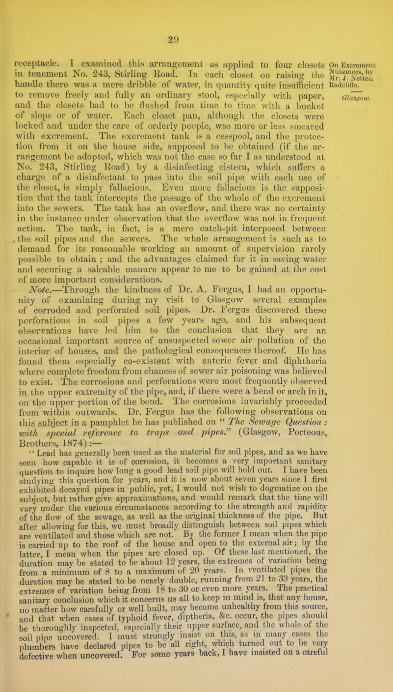 receptacle. I examined this arrangement as applied to four closets On Excrement ill tenement No. 243, Stirling Road. In each closet on raising the SiT.TeUeu handle there was a mere dribble of water, in quantity quite insufficient Radciiiie. to remove freely and fully an ordinary stool, especially Avith paper, gi^ow. and the closets had to be flushed from time to time Avith a bucket of slops or of Avater. Each closet pan, although the closets Avere locked and under the care of orderly people, was more or less smeared with excrement. The excrement tank is a cesspool, and the protec- tion from it on the house side, supposed to be obtained (if the ar- rangement be adopted, Avhich was not the case so far I as understood at No. 243, Stirling Road) by a disinfecting cistern, Avhich suffers a charge of a disinfectant to pass into the soil pipe Avith each use of the closet, is simply fallacious. Even more fallacious is the supposi- tion that the tank intercepts the passage of the whole of the excrement into the seAvers. The tank has an overfloAV, and there Avas no certainty in the instance under obser\'ation that the overfloAV Avas not in frequent action. The tank, in fact, is a mere catch-pit interposed betAveen . the soil pipes and the seAvers. The Avhole arrangement is such as to demand for its reasonable Avorking an amount of supervision rarely possible to obtain ; and the advantages claimed for it in saving Avater and securing a saleable manure appear to me to be gained at the cost of more important considerations. Note.—Through the kindness of Dr. A. Fergus, I had an opportu- nity of examining during my visit to GlasgoAv several examples of corroded and perforated soil pipes. Dr. Fergus discovered these perforations in soil pipes a few years ago, and his subsequent observations have led him to the conclusion that they are an occasional important source of unsuspected seAver air pollution of the interior of houses, and the pathological consequences thereof. He has found them especially co-existent Avith enteric fever and diphtheria where complete freedom from chances of sewer air poisoning was believed to exist. The corrosions and perforations were most frequently observed in the upper extremity of the pipe, and, if there were a bend or arcli in it, on the upper portion of the bend. The corrosions invariably proceeded from Avithin outwards. Dr. Fergus has the following observations on this subject in a pamphlet he has published on “ The Setoage Question : with special reference to traps and pipes.” (Glasgow, Porteous, Brothers, 1874):— “ Lead has generally been used as the material for soil pipes, and as we have seen how capable it is of corrosion, it becomes a very important sanitary question to inquire how long a good lead soil pipe Avill hold out. I have been studying this question for years, and it is now about seven years since I first exhibited decayed pipes in public, yet, I would not Avish to dogmatize on the subject, but rather give approximations, and Avould remark that the time Avill vary under the various circumstances according to the strength and rapidity of the floAV of the seAvage, as well as the original thickness of the pipe. But after allowing for this, Ave must broadly distinguish between soil pipes Avbich are ventilated and those which are not. By the former I mean when the pipe is cai-ried up to the roof of the house and open to the external air; by the latter, I mean Avhen the pipes are closed up. Of these last mentioned, the duration may be stated to be about 12 years, the extremes of variation being from a minimum of 8 to a maximum of 20 years. In A’entilated pipes the duration may be stated to be nearly double, running from 21 to 33 years, the extremes of variation being from 18 to 30 or even more years. The practical sanitary conclusion which it concerns us all to keep in mind is, that any house, no matter how carefully or well built, may become unhealthy from this source, * and that Avhen cases of typhoid fever, diptheria, &c. occur, the jiipes should be thoroughly inspected, especially their upper surface, and the whole of the soil pipe uncovered. I must strongly insist on this, as m many cases the plumbers have declared pipes to be all right, Avhich turned out to be A^y defective Avhen uncovered. For some years back, I have insisted on a careful