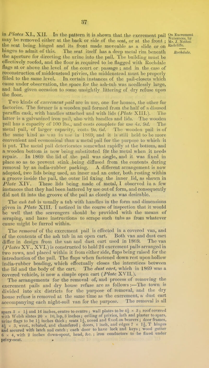 in Plates XI., XII. In the pattern it is shown that tlie excrement pail may be removed either at the back or side of the seat, or at tlio front ; tlie seat being hinged and its front made moveable as a slide or on hinges to admit of this. The seat itself has a deep metal rim beneatli the aperture for directing the urine into the pail. The building must be effectively roofed, and the door is required to be dagged with Hoehdale flags at or above the level of the court or passage ; and in the case of reconstruction of middenstead privies, the middenstead must be properly filled to the same level. In certain instances of the pail-closets which came under observation, the space for the ash-tub was needlessly large, and had given occasion to some unsightly littering of dry refuse upon the floor. Two kinds excrement jiail are in use, one for houses, the other for factories. The former is a wooden pail formed from the half of a disused paraffin cask, with handles attached and Avith lids {Plate XIII.). Tlie latter is a galvanized iron jAail, also Avith handles and lids. The Avooden pail has a capacity of 100 lbs., and costs complete for use 4^. 9d. The metal pail, of larger capacity, costs 9*'. 6d. The avoolIcu pail is of the same kind as A\as in ii.se in 1869, and it is still held to be more conA-enient and economical than a metal pail for the purpose to Avhich it is put. The metal pail deteriorates someAvhat rapidly at the bottom, and a Avooden bottom is noAv being substituted fbr the metal Avhen it needs repair. In 1869 the lid of the pail was single, and it Avas fixed in place so as to prevent stink being diffused from the contents during remoA'al by an india-rubber packing. A different arrangement is now adopted, tAvo lids being used, an inner and an outer, both resting Avithin a groove inside the pail, the outer lid fixing the inner lid, as shown in Plate XIV. These lids being made of metal, I observed in a few instances that they had been battered by use out of form, and consequently did not fit into the groove of the pail as closely as was desirable. The ash tub is usually a tub Avith handles in the form and dimensions given in Plate XIII. I noticed in the course of inspection that it Avould be well that the scavengers should be provided with the means of scraping, and have instructions to scrape such tubs as from Avhatever cause might be furred within. The removal of the excrement pail is effected in a covered van, and of the contents of the ash tub in an open cart. Both van and dust cart differ in design from the van and dust cart used in 1869. The A^an (Plates XV., XVI.) is constructed to hold 24 excrement pails arranged in two roAvs, and placed within it from cither side, flaps being raised for the introduction of the pail. The flaps Avhen fastened down rest upon holloAV india-rubber beading, Avhich effectually closes the interstices betAveen the lid and the body of the cart. The dust cart, Avhich in 1869 AA^as a covered vehicle, is noAv a simple open cart {Plate XVII.). The arrangements for the remoA'al of, and process of removing the excrement pails and dry house refuse are as folloAvs:—The toAvn is divided into six districts for the purpose of removal, and the dry house refuse is remoA^ed at the same time as the excrement, a dust cart accompanying each night-soil van for the purpose. The remoA^al is all spars 3 x l|aud 16 inches, centre to centre ; Avail plates to be x 3; roof coA'ered Avith Welsh slates 20 x 10, lap, 3 inches ; ceiling of privies, lath and plaster to spars, urine flags to be 1^ inches thick; seats 1:|, nosed and fixed on bearers ; door frames, X 3, Avrot., rebated, and chamfered ; doors, 1 inch, and edges 7 x 1;|-, T hinges and secured Avith latch and catch ; each door to have lock and keys; Avood gutter 6x4, Avith 2 inches cloAvn-spout, head, &c. ; iron conductors to be fixed under privy-seat. r On Excrement Nuisances, by Mr. J. Netton Radcliffe.