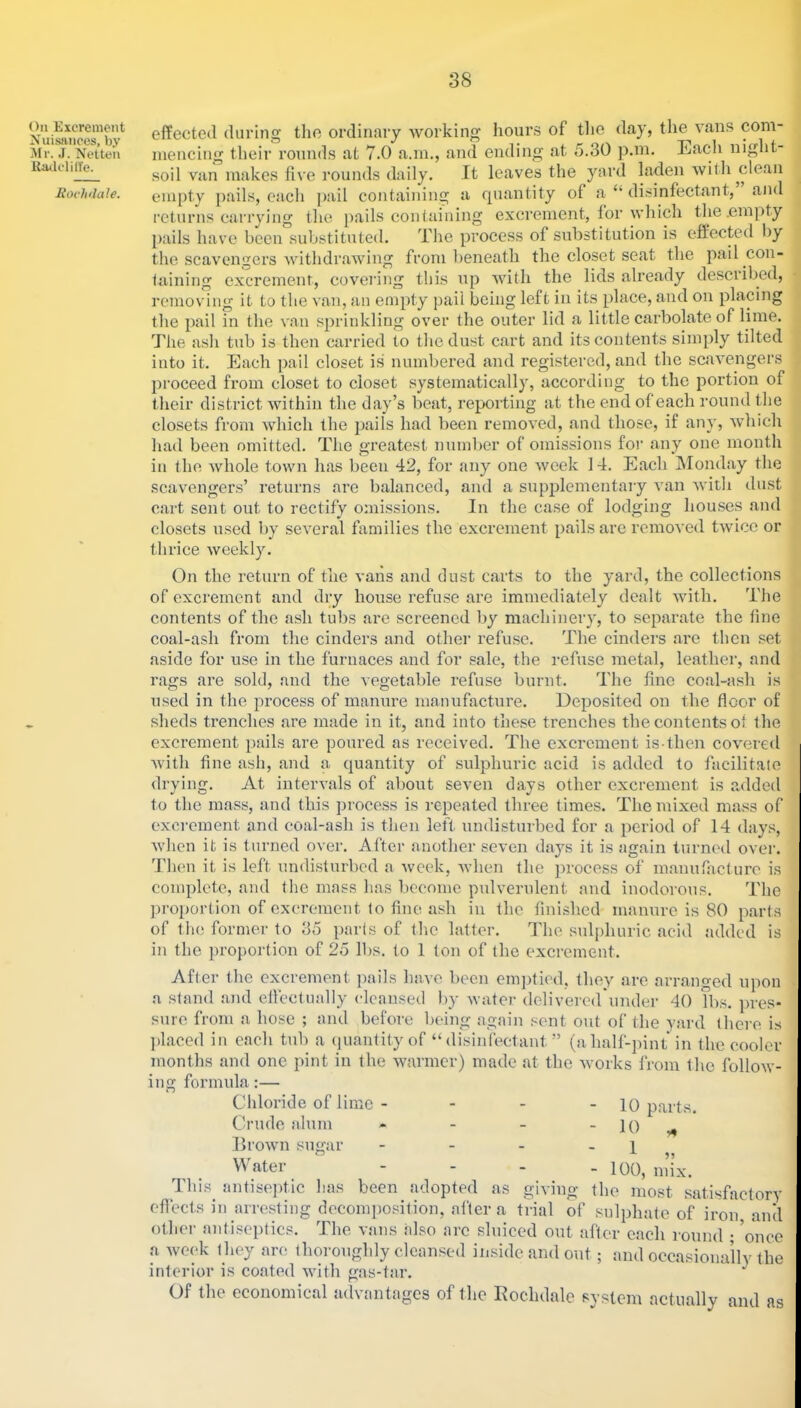 Oil Excrement Nuisances, by Air. J. Netteii llailclilTe. Eovhdale. effected during the ordinary Avorking hours of tfie day, the vans com- mencing their rounds at 7.0 a.m., and ending at 5,30 p.in. Eacli night- soil van makes five rounds daily. It leaves the yard laden Avith clean empty jiails, each jiail containing a quantity of a “ di.sinfectant, and returns carrying the pails containing excrement, for Avhich the .emiity pails have been substituted. The proce.ss of substitution is effected by the .scavengers AAnthdraAving from beneath the closet seat the pail con- faining excrement, covering this up Avith the lids already described, removing it to the A nn, an empty pail being left in its place, and on placing the pail in the \'an sprinkling over the outer lid a little carbolate of lime. The ash tub is then carried to the dust cart and its contents simply tilted into it. Each jiail closet is numbered and registered, and the scaA^engers proceed from closet to closet systematically, according to the portion of their district Avithin the day’s beat, reporting at the end of each round the closets from Avhich the pails had been remoA’ed, and those, if any, Avhich had been omitted. The greatest number of omissions for any one month ill (ho Avhole toAvn has been 42, for any one Aveek 14. Each Monday the scavengers’ returns are balanced, and a supplementary A’an Avith dust cart sent out to rectify omissions. In the case of lodging hou.ses and closets used by soA^eral families the excrement pails are remoA'ed tAvicc or thrice Aveekly. On the return of the vans and dust carts to the yard, the collections of excrement and dry house refuse are immediately dealt Avith. The contents of the ash tubs are screened by machinery, to separate the line coal-ash from the cinders and other refuse. The cindei's are then set aside for use in the furnaces and for sale, the refuse metal, leather, and rags are sold, and the vegetable refuse burnt. The fine coal-ash is used in the process of manure manufacture. Deposited on the floor of sheds trenches are made in it, and into these trenches the contents of the excrement pails are poured as received. The excrement is-then covered Avith fine ash, and a quantity of sulphuric acid is added to facilitate drying. At inten'als of about seven days other excrement is added to the mass, and this process is repeated three times. The mixed mass of excrement and coal-ash is then left undisturbed for a period of 14 days, Avhen it is turned over. After another seven days it is again turned over, 'riien it is left undi.sturbed a Aveek, Avhen the process of manufacture is complete, and tlie mass has become pulverulent and inodorous. The proportion of excrement to fine ash in the finished manure is 80 part.s of tlie former to 35 parts of the lalter. The sulphuric acid added is in the proportion of 25 lbs. to 1 ton of the excrement. After the excrement jnails have been emjitied, they are arranged upon a stand and efleclually cleansed by Avater delivered'under 40 Tbs. pres- sure from a hose ; and before being again sent out of the yard (here i.s jdaced in each tub a quantity of “disinfectant ” (ahalf-pint in the cooler months and one pint in the Avarmer) made at the Avorks from the folloAV- ing formula:— Chloride of lime Crude alum llroAvn sugar - 10 parts. - 10 „ Water - - - - loo, mix. This antiseptic lias been adopted as giving the most satisfactory eflects in arresting decomposition, alter a trial of sulphate of iron and other antiseptics. The vans also arc sluiced out after caeh round ; ’once a Aveek (hey are thoroughly cleansed inside and out; and occasionally the interior i.s coated Avith gas-tar. ^ Of the economical advantages of the Eoelulale system actually and as