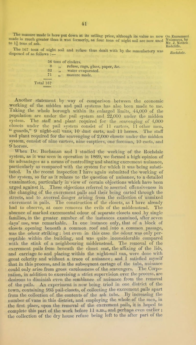 The manure made is here put down at its selling price, although its value as now made is much greater than it was formerly, as four tons of night soil are now used to I J tons of ash. ^ Ihe 107 tons of night soil and refuse thus dealt with by the manufactory was disposed of as follows :— 56 tons of cinders. 8 „ refuse, rags, glass, paper, &c. 32 „ water evaporated. 71 „ manure made. Total 167 Another statement by way of comparison between the economic working of the midden and pail systems lias also been made to me, laking the whole borough within its enlarged limits, 44,000 of the population are under the pail system and 22,000 under the midden .system. The staff and plant required for the scavenging of 4,000 closets under the pail system consist of 11 carters, 11 other men, “ guards,” 9 night-soil vans, 10 dust carts, and 11 horses. The staff and plant required for the scavenging of 2,000 closets under the midden system, consist of nine carters, nine emptiers, one foreman, 10 carts, and 9 horses. When Dr. Buchanan and I studied the working of the Rochdale system, as it was seen in operation in 1869, we formed a high opinion of its adimntages as a means of controlling and abating excrement nuisance, particulai’ly as compared with the .sy.stem for which it was being substi- tuted. In the recent inspection I have again submitted the working of the system, so far as it relates to the question of nuisance, to a detailed examination, particularly in view of certain objections which have been urged against it. These objections referred to asserted offensiveness in the changing of the excrement pails and their being carted through the streets, and to averred danger arising from the collection of unmixed excrement in pails. The construction of the closets, as I have already had to observe, at once removes the evils of the middenstead. The absence of mailced cxcrementid odour of separate closets used by single families, in the greater number of the instances examined, after seven days’ use, was remarkable. In one instance only, that of a block of closets opening beneath a common roof and into a common passage, was the odour striking ; but even in this case the odour was only per- ceptible within the building, and was quite inconsiderable compared with the stink of a neighbouring middenstead. The removal of the excrement pails from beneath the closet seat, the affixing of the lids, and carriage to and placing within the night-soil van, were done witli great celerity and without a trace of nuisance; and I satisfied myself that in this process, and in the subsequent cartage of the tubs, nuisance could only arise from gross carelessness of the scavengers. The Coiqjo- ration, in addition to exercising a strict supervision over the process, are desirous to diminish even the semblance of nuisance from the removal of the pails. An experiment is now being tried in one district of the town, containing 993 pail-closets, of collecting the excrement pails apart from the collection of the contents of the ash tubs. By increasing the number of vans in this district, and employing the whole of the men, in the first place, upon the removal of the excrement pails, it is hoped to complete this part of the work before 11 a.m., and perhaps even earlier ; the collection of the dry house refuse being left to the after part of the On Excrement N uisances, by Mr. J. Netten Riulclill'o.