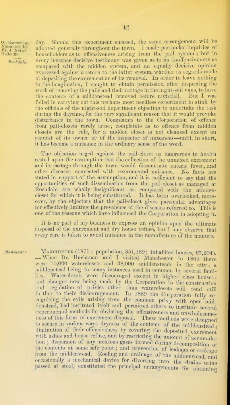 On Excveniont Nuisances, bv Mr. .1. Nctteii KadclilTc. Rochdale. Manchester. (lay. Slionlcl this oxperinient succood, the same arrangement Avill be a(loj)re(l generally thi’oughoiit the town. I made jiarticnlar inquiries of householders as to offensiveness arising from the pail system ; but in every instance decisive testimony was given as to its inoffensiveness as compared 'with the midden system, and an equally decisive opinion expressed against a return to the latter system, whether as regards mode of depositing the excrement or of its I'emoval. In order to leave nothing to the imagination, I sought to obtain i)Ci’mission, after inspecting the Avork of removing the pails and their cartage in the night-soil van.s, to have the contents of a middenstead removed before nightfall. But I was foiled in carrying out this perhaps most needless experiment in stink by the officials of the night-soil department objecting to undertake the task during the daytime, for the very significant reason that it would proA'oke disturbance in the toAvn. Complaints to the Corporation of offence from pail-closets rarely arise; complaints as to offence from midden closets are the rule, for a midden closet is not cleansed except on request of its OAvner or of the inspector of nuisances—until, in short, it has become a nuisance in the ordinary sense of the Avord. The objection urged against the pail-closet as dangerous to health rested upon the assumption that the collection of the unmixed excrement and its cartage through the town Avould disseminate enteric fever, and other diseases connected Avith excrcmental nuisance. No facts are stated in support of the assumption, and it is sufficient to say that the opportunities of such dissemination from the pail-closet as managed at Bochdale are wholly insignificant as compared Avith the midden- closet for Avhich it is being substituted. It has been OA^erlooked, more- over, by the objectors that the pail-closet gives particular advantages for effeetiA^ely limiting the prevalence of the (liseases referred to. This is one of the reasons Avhich have influenced the Corporation in adopting it. It is no part of my business to express an opinion upon the ultimate disposal of the excrement and dry house refuse, but I may observe that every care is taken to avoid nuisance in the manufacture of the manure. Manchkster (1871 ; population, 351,189; inhabited houses, 67,204). — When Dr. Buchanan and I visited INIanchester in 1869 \here Avere 10,000 AAntercloscts and 38,000 middensteads in the city- a middenstead being in many instances used in common by several faiui- lie's. Waterclosets AA^ere discouraged except in higher class houses • and changes noAv being made by the Corporation in the construction and regulation of privies other than Avaterclosets Avill tend still further to their discouragement. In 1869 the Corporation fully re- cognising the evils arising from the common privy Avith open'mid- denstead, had instituted itself and permitted others to institute several experimental methods for obviating the offeusiA^eness and unAvholesomc- ness of this form of excrement disposal. These methods Avere deshnied to secure in various Avays dryness of the contents of the middenstead- diminution of their offensiveness by covering the deposited cxcreinent Avith ashes and house refuse, and by restricting the amount of accumula- lion ; dispersion of any noxious gases formed during decomposition of the contents at some safe point; and prevention of leakao-e or soakao-e from the middenstead. Roofing and drainage of the middensteail Xml occasionally a mechanical device for diverting into the drains urine passed at stool, constituted the principal arrangements for' obtainino^