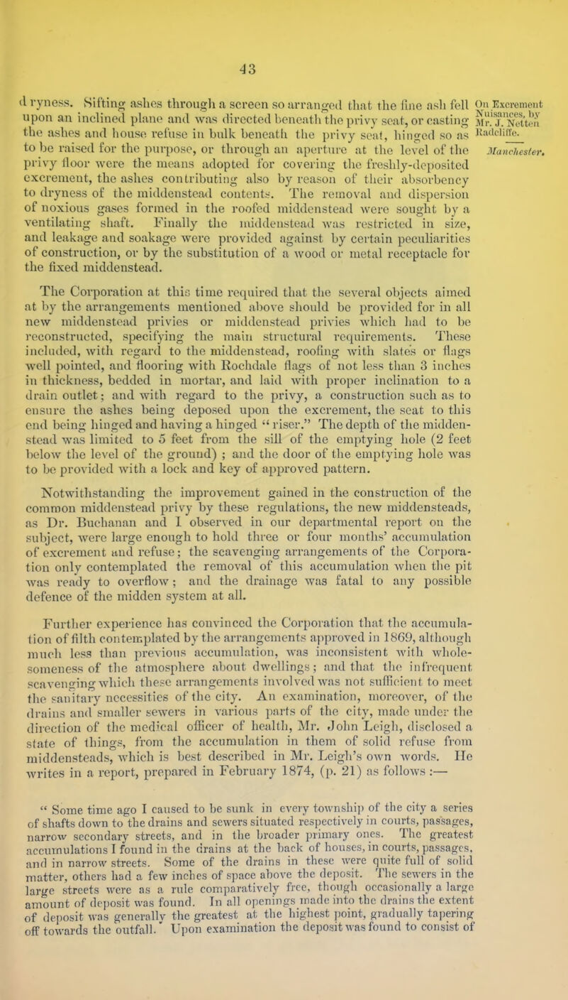 il vyness. Sifting ashes througli a screen so arranged that the fine ash fell On Excrement upon an inclined plane and was directed beneath the privy scat, or casting MrT.'Neiten the ashes and house refuse in bulk beneath the jirivy seal, hinged so as ttadcliiTe. to be raised for the purpose, or through an aperture at the level of the Manchester. privy floor were the means adopted for covering the freshly-deposited excrement, the ashes contributing also by reason of their absorbency to dryness of the middenstead contents. The removal and dispersion of noxious gases formed in the roofed middenstead were sought by a ventilating shaft. Finally the middenstead was restricted in size, and leakage and soakage were provided against by certain peculiarities of construction, or by the substitution of a wood or metal receptacle for the fixed middenstead. The Corporation at this time required that the several objects aimed at by the arrangements mentioned above should bo provided for in all new middenstead privies or middenstead privies which bad to be reconstructed, specifying the main structural requirements. These included, with regard to the middenstead, roofing with slates or flags well pointed, and flooring with Rochdale flags of not less tban 3 inches in thickness, bedded in mortar, and laid with proper inclination to a drain outlet; and with regard to the privy, a construction such as to ensure the ashes being deposed upon the excrement, the seat to this end being hinged and having a hinged “ riser.” The depth of the midden- stead was limited to 5 feet from the sill of the emptying hole (2 feet below the level of the ground) ; and the door of the emptying hole was to be provided with a lock and key of approved pattern. Notwithstanding the improvement gained in the construction of the common middenstead privy by these regulations, the new middensteads, as Dr. Buchanan and 1 observed in our departmental report on the subject, were large enough to hold three or four months’ accumulation of excrement and I’efuse; the scavenging arrangements of tbe Corpora- tion only contemplated the removal of this accumulation Avhen the pit Avas ready to overfloAv; and the drainage was fatal to any possible defence of the midden system at all. Further experience has com'inced the Corporation that the accumula- tion of filth contemplated by the arrangements ajiproved in 1869, although mueh less tban previous accumulation, AAvas inconsistent Avifh Avbole- someness of the atmosphere about dwellings; and that the infrequent scavengingAvhieh these arrangements involved Avas not sufficient to meet the sanitary necessities of the city. An examination, moreover, of the drains and smaller seAvers in A'arious parts of the city, made under the direction of the medical officer of health, Mr. John Leigh, disclosed a state of things, from the accumulation in them of solid refuse from middensteads, Avhich is best described in Mr. Leigh’s OAvn Avords. He Avrites in a report, prepared in February 1874, (p. 21) as folloAVS :— “ Some time ago I caused to be sunk in every toAvnship of tbe city a series of shafts doAvn to the drains and sewers situated respectively in courts, passages, narrow secondary streets, and in tbe broader ])rimary ones. Tbe greatest accumulations I found in the drains at the back of houses, in courts, passages, and in narrow streets. Some of the drains in these Avere quite full of solid matter, others had a few inches of sj^ace above the deposit. The sewers in the large streets were as a rule comparatively free, though occasionally a large amount of deposit was found. In all openings made into the drains the extent of deposit was generallv the greatest at the highest ])oint, gradually tapering off toAvards tbe outfall.' Upon examination the depositAA'asfound to consist of