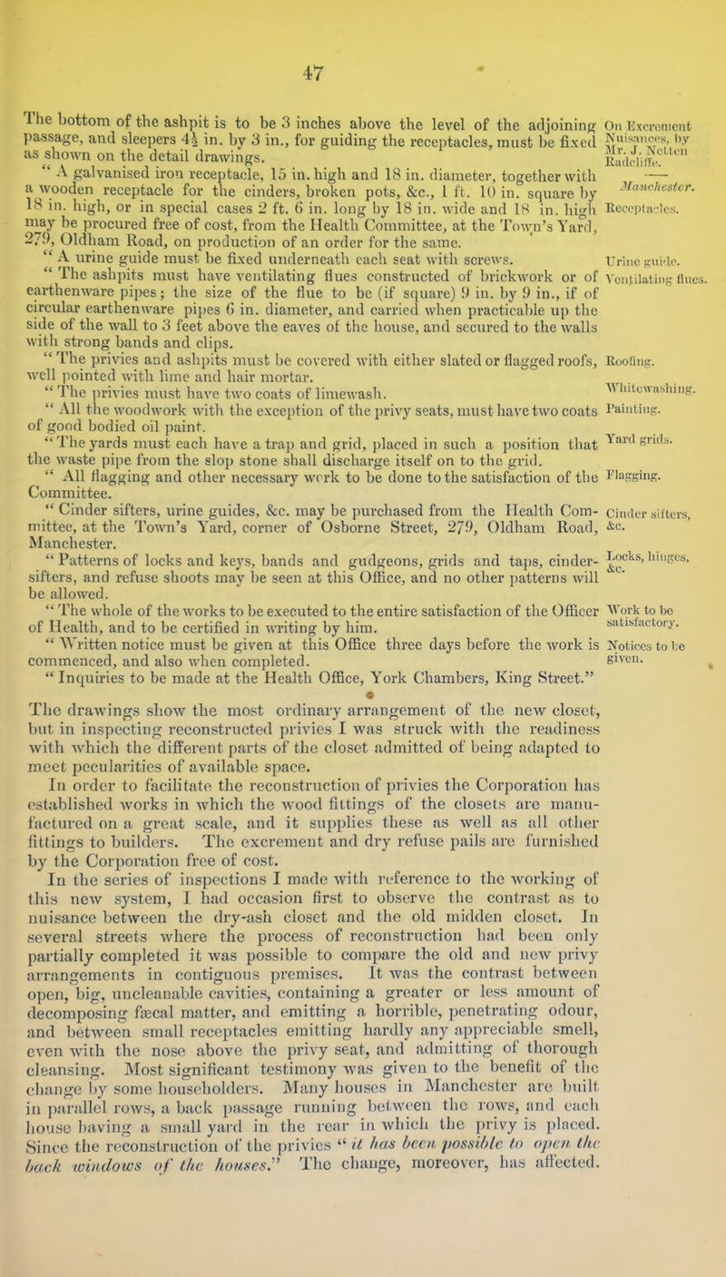 Ihe bottom of the ashpit is to be 3 inches above the level of the adjoining’ passage, and sleepers 4^ in, by 3 in., for guiding the receptacles, must be fixed as shown on the detail drawings. “ A galvanised iron receptacle, 15 in. high and 18 in. diameter, together with a wooden receptacle for the cinders, broken pots, &c., 1 ft. 10 in. square by 18 in. high, or in special cases 2 ft. 6 in. long by 18 in. wide and 18 in. high may be procured free of cost, from the Health Committee, at the Town’s Yard, 2/9, Oldham Road, on production of an order for the same. “ A urine guide must be fixed underneath each seat with screws. “ The ashpits must have ventilating Hues constructed of brickwork or of earthenware pipes; the size of the flue to be (if square) 9 in. by 9 in., if of circular earthenware pipes 6 in. diameter, and carried when practical)le up the side of the wall to 3 feet above the eaves of the house, and secured to the walls with strong bands and clips. “The privies and ashpits must be covered with either slated or flagged roofs, well pointed with lime and hair mortar. “The privies must have two coats of limewash. “ All the woodwork with the exception of tlie privy seats, must have two coats of good bodied oil paint. “ The yards must each haA^e a trap and grid, placed in such a position that the Avaste pipe from the slop stone shall discharge itself on to the grid. “ All flagging and other necessary Avork to be done to the satisfaction of the Committee. “ Cinder sifters, urine guides, &c. may be purchased from the Health Com- mittee, at the ToAvn’s Yard, corner of Osborne Street, 279, Oldham Road, Manchester. “ Patterns of locks and keys, bands and gudgeons, grids and taps, cinder- sifters, and refuse shoots may be seen at this Office, and no other patterns Avill be alloAA^ed. “ The Avhole of the Avorks to be executed to the entire satisfaction of the Officer of Health, and to be certified in AA’riting by him. “ Written notice must be given at this Office three days before the Avork is commenced, and also Avhen completed. “ Inquiries to be made at the Health Office, York Chambers, King Street.” • The draAvings show the most ordinary arrangement of the neAV closet, but in inspecting reconstructed privies I was struck Avith the readiness Avith Avhich the different parts of the eloset admitted of being adapted to meet pecularities of available space. In order to facilitate the reconstruction of privies the Corporation has established Avorks in Avhich the Avood fittings of the closets are manu- factured on a great scale, and it supplies these as well as all other fittings to builders. The excrement and dry refuse pails are furnished by the Corporation free of cost. In the series of inspections I made Avith reference to the Avorking of this ncAv system, I had occasion first to observe the contrast as to nuisance betAveen the dry-ash closet and the old midden closet. In several streets Avhere the process of reconstruction had been oidy partially completed it Avas possible to compare the old and ncAv privy arrangements in contiguous premises. It was the conti’ast betAveen open, big, uncleanable cavities, containing a greater or less amount of decomposing fecal matter, and emitting a horrible, penetrating odour, and betAveen small receptacles emitting hardly any appreciable smell, CA'en with the nose above the priA’y seat, and admitting of thorough cleansing. Most significant testimony Avas given to the benefit of the change by some householders. Many houses in Manchester are built in parallel roAvs, a back passage running betAveen the rows, and eacb house l)aving a small yard in the rear in Avhich the privy is placed. Since the reconstruction of the privies “ has been possible to open the back 'Windows of the houses:’ The change, moreover, has affected. On Excrement Nuisances, l),y Mr. J. iVcltcn lliulcIilTc!. Manchester. Receptacles. Urine gui'lc. Ventilating Hues. Rooring. AVliitewashing. Painting. Yard grids. Plaggiug. Cinder sifters, &c. Locks, hinges, &c. Work to be satisfactory. Notices to be given.