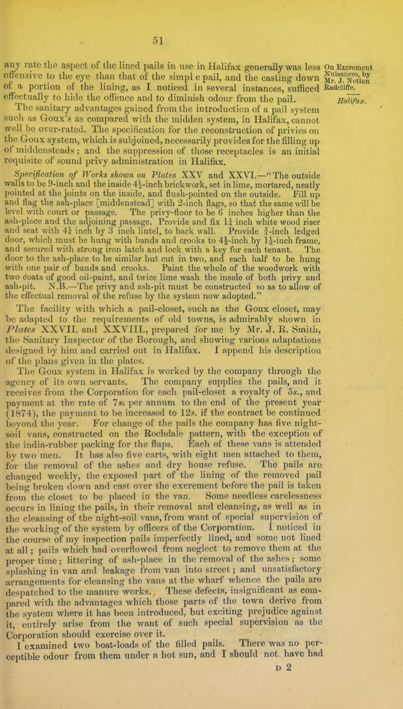 oftensivc to the eye than that of the simpl e pail, and the casting down Mr.TBS of a portion of the lining, as I noticed in several instances, sufficed Badclke. effectually to hide the offence and to diminish odour from the pail. ilcO^x. The sanitary advantages gained from the introduction of a pail system such as Goux’s as compared with the midden system, in Halifax, cannot well be over-rated. The specification for tiie reconstruction of privies on the Goux system, which is subjoined, necessarily provides for the filling up of middensteads ; and the suppression of those receptacles is an initial requisite of sound privy administration in Halifax. Specification of Works shown on Plates XXV and XXVI.—“The outside walls to be 9-inch and the inside 4|-inch brickwork, set in lime, mortared, neatly pointed at the joints on the inside, and flush-pointed on the outside. Fill up and flag the ash-place [middenstead] with 2-inch flags, so that the same will be level with court or passage. The privy-floor to be 6 inches higher than the ash-place and the adjoining passage. Provide and fix H inch white wood riser and seat w’ith inch by 3 inch lintel, to back wall. Provide f-inch ledged door, which must be hung with bands and crooks to 4J-inch by 1^-inch frame, and secured with strong iron latch and lock with a key for each tenant. The door to the ash-place to be similar but cut in two, and each half to be hung with one pair of bands and crooks. Paint the whole of the woodwork with two doats of good oil-paint, and twice lime wash the inside of both privy and ash-pit. N.B.—The privy and ash-pit must be constructed so as to allow of the effectual removal of the refuse by the system now adopted.” The facility with which a pail-closet, such as the Goux closet, may be adapted to the requirements of old towns, is admirably shown in J*lates XXVII. and XXVIII., prepared for me by Mr. J. R. Smith, tlie Sanitary Inspector of the Borough, and showing various adaptations designed by him and carried out in Halifax. I append his description of the plans given in the plates. The Goux system in Halifax is worked by the company through the agency of its own servants. The company supplies the pails, and it receives from tlie Corporation for each pail-closet a royalty of 5s., and payment at the rate of 7s. per annum to the end of the present year (1874), the payment to be increased to 12^. if the contract be continued beyond the year. For change of the pails the company has five night- soil vans, constructed on the Rochdale pattern, with the exception of the india-rubber packing for the flaps. Each of these vans is attended by two men. It has also five carts, with eight men attached to them, for the removal of the ashes and dry house refuse. The pails are changed weekly, the exposed part of the lining of the removed pail being broken down and cast over the excrement before the pail is taken from the closet to be placed in the van. Some needless carelessness occurs in lining the pails, in their removal and cleansing, as well as in the cleansing of the night-soil vans, from want of special supervision of the working of the system by officers of the Corporation. I noticed in the course of my inspection pails imperfectly lined, and some not lined at all; pails which had overflowed from neglect to remove them at the proper time; littering of ash-place in the removal of the ashes; some splashing in van and leakage from van into street; and unsatisfactory arrangements for cleansing the vans at the wharf whence the pails are despatched to the manure Avorks. These defects, insignificant as com- pared Avith the advantages which those parts of the town derive from the system Avhere it has been introduced, but exciting prejudice against it, entirely arise from the Avant of such special supervision as the Corporation should exercise over it. I examined two boat-loads of the filled pails. There Avas no per- ceptible odour from them under n hot sun, and I should not have had D 2