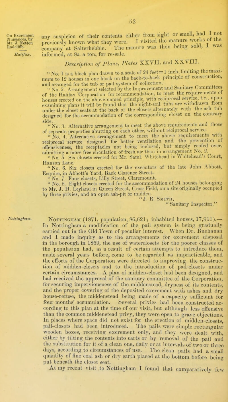 On Excrement Nuisances, by Jlr. J. Netten lladcliffe. Halifax. Nottingham. any suspicion of their contents either from sight or smell, had I not previously known Avhat they were. I visited the manuie woi vS o m cornptmy at Salterhebblc. The manure was then being so f, was informed, at 85. a ton, for re-sale. Description of Plans, Plates XX\ II. and XX\ III. “ No. 1 is a block plan drawn to a scale of 24 feet^l inch, limiting the maxi- mum to 12 houses in one block on the back-to-back principle of construction, and arranged for the tub or pail S3^stem of collection. “ No. 2. Arrangement selected by the Imju'ovement and Sanitary Committees of the Halifax 'Corporation for recommendation, to meet the requirements ot houses erected on the above-named principle, with reciprocal service, i.e., upon examining plans it will be found that the night-soil tubs are withdrawn boni under the closet seats at the back of the closets alternately with the ash tub designed for the accommodation of the corresponding closet on the contrary “ No. 3. Alternative arrangement to meet the above requirements and those of separate properties abutting on each other, without reciprocal service. “ No. 4. Alternative arrangement to meet the above requirements with reciprocal service designed for better ventilation and the prevention of offensiveness, the receptacles not being inclosed, but simjil}'' roofed over, admitting a more free circulation of fresh air than in arrangement No. 2. ^ “ No. 5. Six closets erected for Mr. Sami. M hitehead in Whitehead s Court, Hanson Lane. “No. 6. Six closets erected for the executors of the late John Abbott, Esquire, in Abbott’s Yard, Back Clarence Street. “ No. 7. Four closets, Lilly Street, Claremount. “ No. 8. Eight closets erected for the accommodation of 24 houses belonging to Mr. J. H. Leyland in Queen Street, Cross Field, on a site originally occupied by three privies, and an open ash-i)it or midden. “J. R. S.MITI1, “ Sanitary Inspector.” Nottingham (1871, population, 86,621; inhabited houses, 17,911).— In Nottingham a modification of the pail system is being gradually carried out in the Old Town of peculiar interest. When Dr. Buchanan and 1 made inquiry as to the arrangements for excrement disposal in the borough in 1869, the use of xvatei'closets for the poorer classes of the population had, as a result of certain attempts to introduce them, made several years before, come to be regarded as impi-acticable, and the efforts of the Corporation were directed to improving the construc- tion of midden-closets and to the introduction of pail-closcts under certain circumstances. A plan of midden-closet had been designed, and had received the approval of the sanitary committee of the Corporation, for securing impervionsness of the middenstcad, dryness of its contents, and the proper covering of the deposited excrement with ashes and dry house-refuse, the middenstcad being made of a capacity sufficient for four months’ accumulation. Several privies had been constructed ac- cording to this plan at the time of our visit, but although less offensive than the common middenstcad pi’ivy, they were ojien to grave objections. In places Avhere space did not exist for the erection of midden-closets, pail-closets had been introduced. The pails were simple rectangular Avooden boxes, receiving excrement only, and they were dealt Avith, either liy tilting the contents into carts or by removal of the pail and the substitution for it of a clean one, daily or at inteiwals of tAvoor three days, according to circumstances of use. The clean pails had a small (piantity of fine coal ash or dry earth placed at the bottom before bciin«- put beneath the closet seat. ^ At my i-eccnt visit to Nottingham I found that comparatively fcAv