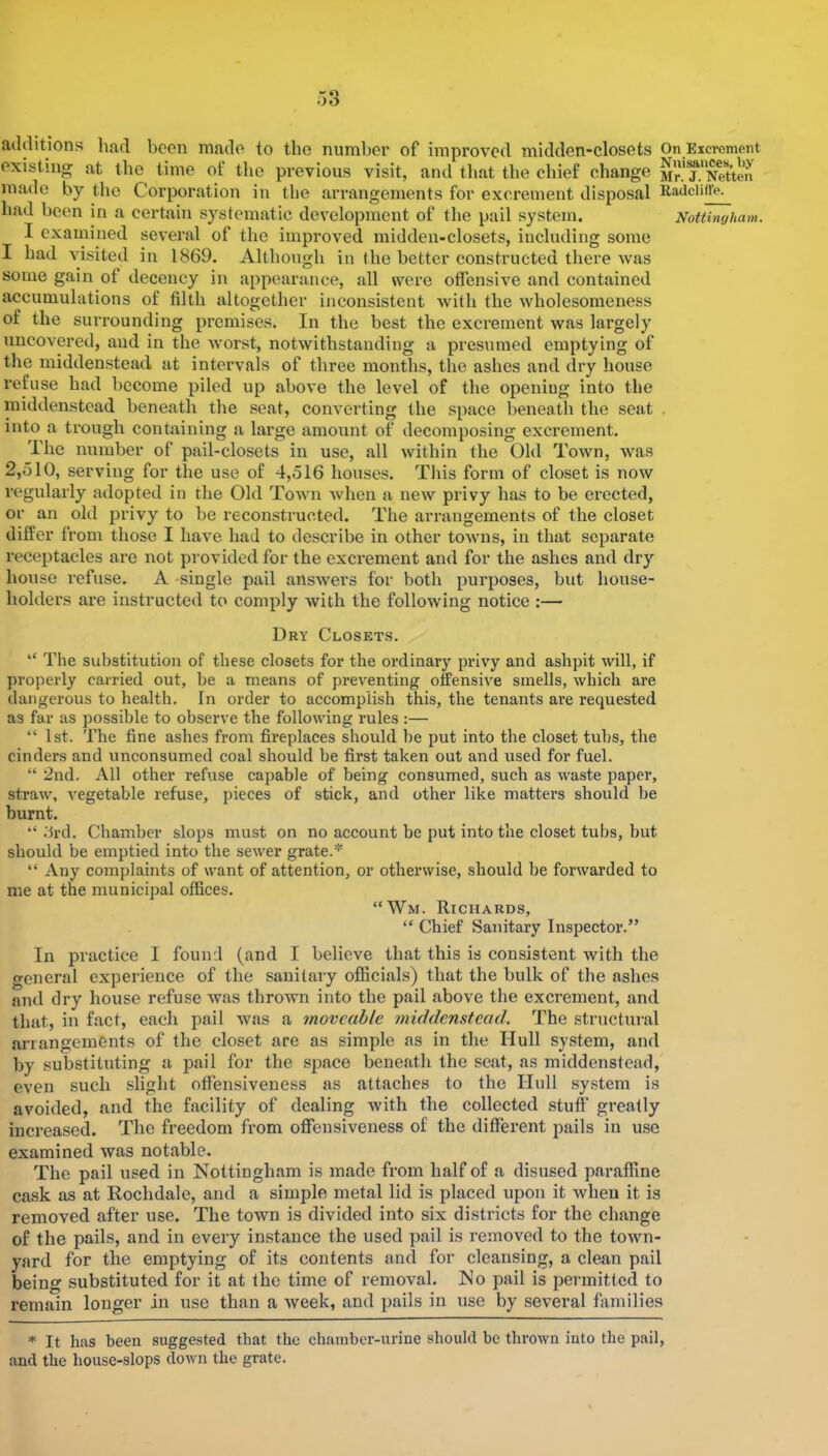 acUHtjons had been made to the number of improved midden-closets On Eicrcment existing at the time of the previous visit, and that the chief change Mn^.^N^tten made by the Corporation in the arrangements for excrement disposal Radciiffe. had been in a certain systematic development of the pail system. Nottingham. I examined several of the improved midden-closets, including some I had visited in I860. Although in the better constructed thei’e was some gain of decency in appearance, all were offensive and contained accumulations of filth altogether inconsistent with the wholesomeness of the surrounding promises. In the best the excrement was largely uncovered, and in the worst, notwithstanding a presumed emptying of the middensteacl at intervals of three months, the ashes and dry house refuse had become piled up above the level of the opening into the iniddenstcad beneath the seat, converting the space beneath the seat . into a trough contoining a large amount of deeomposing excrement. The number of pail-closets in use, all within the Old Town, was 2,510, serving for the use of 4,516 houses. This form of closet is now regularly adopted in the Old Town when a new privy has to be erected, or an old privy to be reconstructed. The arrangements of the closet differ from those I have had to describe in other towns, in that separate receptacles are not provided for the excrement and for the ashes and dry house refuse. A -single pail answers for both purposes, but house- holders are instructed to comply with the following notice :— Dry Closets. “ The substitution of these closets for the ordinary privy and ashpit will, if properly carried out, be a means of preventing offensive smells, which are dangerous to health. In order to accomplish this, the tenants are requested as far as possible to observe the following rules :— “ 1st. The fine ashes from fireplaces should be put into the closet tubs, the cinders and unconsumed coal should be first taken out and used for fuel. “ 2nd. All other refuse capable of being consumed, such as waste paper, straw, vegetable refuse, pieces of stick, and other like matters should be burnt. “ .‘ird. Chamber slops must on no account be put into the closet tubs, but should be emptied into the sewer grate.* “ Any complaints of want of attention, or otherwise, should be forwarded to me at the municipal offices. “Wm. Richards, “ Chief Sanitary Inspector.” In practice I found (and I believe that this is consistent with tlie general experience of the sanitary oflScials) that the bulk of the ashes and dry house refuse was thrown into the pail above the excrement, and that, in fact, each pail was a moveable middensteacl. The structural arrangements of the closet are as simple as in the Hull system, and by substituting a pail for the space beneath the scat, as middenstead, even such slight offensiveness as attaches to the Hull system is avoided, and the facility of dealing with the collected stuff greatly increased. The freedom from offensiveness of the different pails in use examined was notable. The pail used in Nottingham is made from half of a disused paraffine cask as at Rochdale, and a simple metal lid is placed upon it when it is removed after use. The town is divided into six districts for the change of the pails, and in every instance the used pail is removed to the town- yard for the emptying of its contents and for cleansing, a clean pail being substituted for it at the time of removal. No pail is permitted to remain longer in use than a week, and pails in use by several families * It has been suggested that the chamber-urine should be thrown into the pail, and the house-slops down the grate.