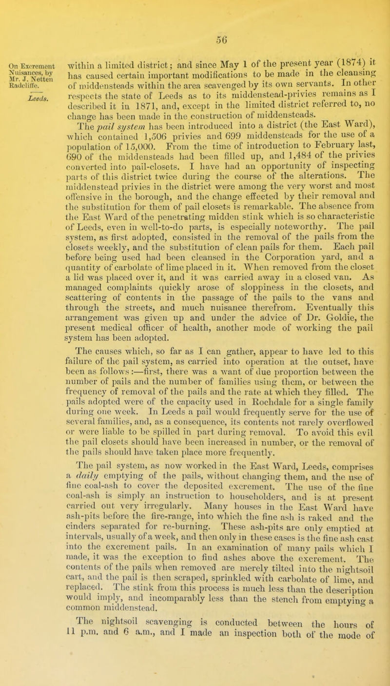 Xuisances, by Mr. J. Netten Radelitle. Leeds. within a limited district; and since May 1 of the present year (1874) it has caused certain important modifications to be made in tlie cleansing of middensteads within the ai’ca scavenged by its own servants. In other respects the state of Leeds as to its middenstead-privies remains as I described it in 1871, and, except in the limited district referred to, no change has been made in the construction of middensteads. The si/stem has been introduced into a district (the East Ward), which contained 1,506 privies and 699 middensteads for the use of a population of 15,000. From the time of introduction to February last, 690 of the middensteads had been filled up, and 1,484 of the privies converted into pail-closets. I have had an opportunity of inspecting parts of this district twice during the course of the alterations. The middenstead privies in the district were among the very wmrst and most oflensive in the borough, and the change effected by their removal and the substitution for them of pail closets is remarkable. The absence from the East Ward of the penetrating midden stink which is so characteristic of Leeds, even in well-to-do parts, is especially noteworthy. The pail system, as first adopted, consisted in the I’emoval of the 2iails from the closets Aveekly, and the substitution of clean jiails for them. Each pail before being used had been cleansed in the Corporation yard, and a quantity ofcarbolate of lime placed in it. When removed from the closet a lid was jdaced over it, and it was carried away in a closed van. As managed com^jlaints quickly arose of sloiJpiness in the closets, and scattering of contents in the passage of the pails to the vans and through the streets, and much nuisance therefrom. Eventually this arrangement was given up and under the advice of Dr. Goldie, the jwesent medical officer of health, another mode of wmrking the pail system has been ado^Dted. The causes which, so far as I can gather, appear to have led to this failure of the jjail system, as carried into ojieration at the outset, have been as follows :—first, there was a want of due i)ro2Dortion between the number of pails and the number of families using them, or between the frequency of removal of the pails and the rate at which they filled. The pails adopted were of the ca[)acity used in Rochdale for a single fiimily during one Aveek. In Leeds a pail Avould frequently serve for the use of several families, and, as a consequence, its contents not rarely overfloAved or Avere liable to be spilled in part during removal. To avoid this evil the pail closets should have been increased in number, or the remoA'al of the pails should liaA'e taken place more frequently. The pail system, as noAv Avorked in the East Ward, Leeds, comprises a daily emptying of the pails, Avithout changing them, and the use of fine coal-ash to cover the deposited excrement. The use of the fine coal-ash is simply an instruction to householders, and is at present carried out very irregularly. Many houses in the East Ward have ash-pits before the fire-range, into Avhich the fine ash is raked and the cinders separated for re-burning. These ash-pits are only emptied at intervals, usually of a Aveek, and then only in these cases is the fine ash cast into the excrement pails. In an examination of many ^^ails Avhich 1 made, it Avas the exception to find ashes aboA^e the excrement. The contents of the pails Avhen removed are merely tilted into the nightsoil cart, and the pail is then scraped, sprinkled Avith carbolate of linie, and replace(l. The stink from this process is much less than the description would inq)ly, and incomparably less than the stench from emptyino- a common middenstead. ^ ^ The nightsoil scavenging is conducted between the hours of