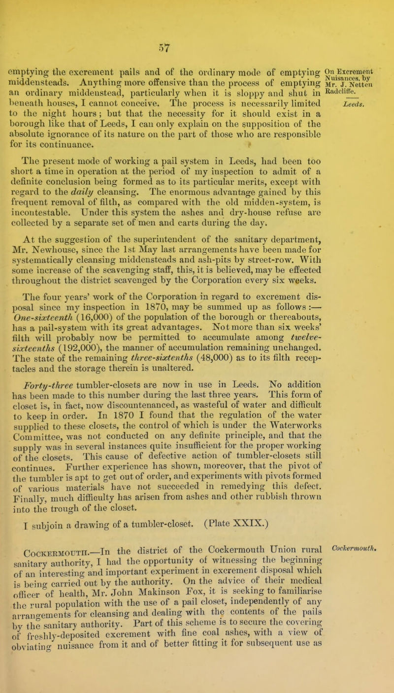 emptying the excrement pails and of the ordinary mode of emptying middensteads. Anything more offensive than the process of emptying an ordinary middenstead, particularly when it is sloppy and shut in heneath houses, I cannot conceive. The process is necessarily limited to the night hours; but that the necessity for it should exist in a borough like that of Leeds, I can only explain on the supposition of the absolute ignorance of its nature on the part of those who are responsible for its continuance. The present mode of working a pail system in Leeds, had been too short a time in operation at the period of my inspection to admit of a definite conclusion being formed as to its particular merits, except with regard to the daily cleansing. The enormous advantage gained by this frequent removal of filth, as compared with the old midden-system, is incontestable. Under this system the ashes and dry-house refuse are collected by a separate set of naen and carts during the day. At the suggestion of the superintendent of the sanitary department, Mr. Newhouse, since the 1st May last arrangements have been made for systematically cleansing middensteads and ash-pits by street-row. With some increase of the scavenging staff, this, it is believed, may be effected throughout the district scavenged by the Corporation every six weeks. The four years’ work of the Corporation in regard to excrement dis- posal since my inspection in 1870, may be summed up as follows :— One-sixteenth (16,000) of the population of the borough or thereabouts, has a pail-system with its great advantages. Not more than six weeks’ filth will probably now be permitted to accumulate among txoelve- sixteenths (192,000), the manner of accumulation remaining unchanged. The state of the remaining three-sixtenths (48,000) as to its filth recep- tacles and the storage therein is unaltered. Forty-three tumbler-closets are now in use in Leeds. No addition has been made to this number during the last three years. This form of closet is, in fact, now discountenanced, as wasteful of water and difficult to keep in order. In 1870 I found that the regulation of the water supplied to these closets, the control of which is under the Waterworks Committee, was not conducted on any definite principle, and that the supply was in several instances quite insufficient for the proper working of the closets. This cause of defective action of tumbler-closets still continues. Further experience has shown, moreover, that the pivot of tlie tumbler is apt to get out of order, and experiments with pivots formed of various materials have not succeeded in remedying this defect. Finally, much difficulty has arisen from ashes and other rubbish thrown into the trough of the closet. T subjoin a drawing of a tumbler-closet. (Plate XXIX.) CoCKERMOUTn.—In the district of the Cockermouth Union rural sanitary authority, I had the opportunity of witnessing the beginning of an interesting and important experiment in excrement disposal which is beino- carried out by the authority. On the advice of their medical ofiicer'of health, Mr. John Makinson Fox, it is seeking to familiarise the rural population with the use of a pail closet, independently of any arrano-ements for cleansing and dealing with the contents of the pails by the sanitary authority. Part of this scheme is to secure the covering of fre'^hly-deposited excrement with fine coal ashes, with a view of obviating nuisance from it and of better fitting it for subsequent use as On Excrement Nuisances, by Mr. J. Netteii Radclifl'e. Leeds, Cockermouth,