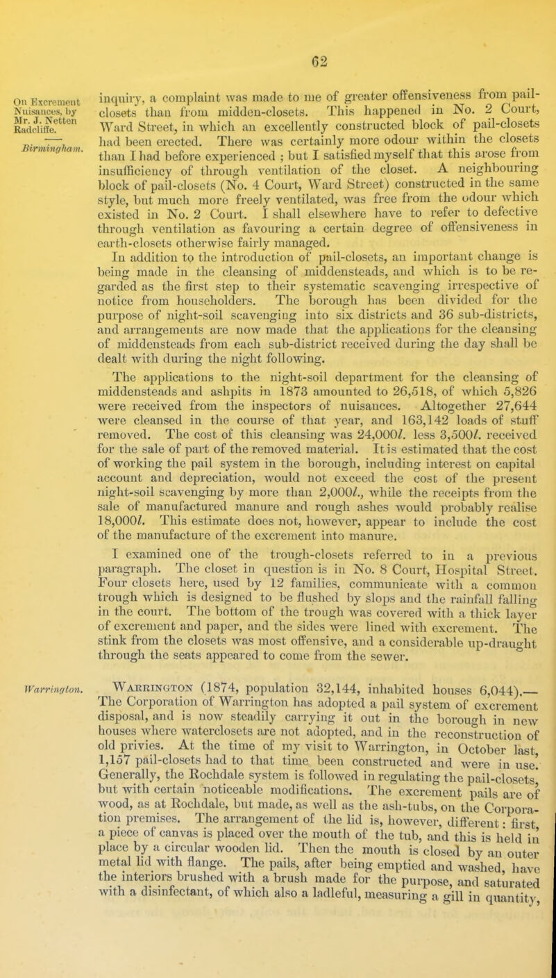 On Excrement Nuisances, by Mr. J. Netten Radcliffe. Birmingham. Warrington. inquiry, a complaint was made to me of greater offensiveness from pail- closets than from midden-closets. This happened in No. 2 Court, Ward Street, in which an excellently constructed block of pail-closets had been erected. There was certainly more odour within the closets than I had before experienced ; but I satisfied myself that this arose from insulficiency of through ventilation of the closet. A neighbouring block of pail-closets (No. 4 Court, Ward Street) constructed in the same style, but much more freely ventilated, Avas free from the odour which existed in No. 2 Court. I shall elsewhere have to refer to defective through ventilation as favouring a certain degree of oftensiveness in earth-closets otherwise fairly managed. In addition to the introduction of pail-closets, an important change is being made in the cleansing of middensteads, and Avhich is to be re- garded as the first step to their systematic scavenging irrespective of notice from householders. The borough has been divided for the purpose of night-soil scavenging into six districts and 36 sub-districts, and arrangements are now made that the applications for the cleansing of middensteads fi’om each sub-district received during the day shall be dealt Avith during the night following. The applications to the night-soil department for the cleansing of middensteads and ashpits in 1873 amounted to 26,518, of Avhich 5,826 were received from tlie inspectors of nuisances. Altogether 27,644 Avere cleansed in the course of that year, and 163,142 loads of stuff removed. The cost of this cleansing Avas 24,000/. less 3,500/. received for the sale of part of the removed material. It is estimated that the cost of working the pail system in the borough, including interest on capital account and depreciation, AAmuld not exceed the cost of the present night-soil scavenging by more than 2,000/., Avhile the receipts from the sale of manufactured manure and rough ashes Avould probably realise 18,000/. This estimate does not, hoAvev'er, appear to include the cost of the manufacture of the excrement into manure. I examined one of the trough-closets referred to in a previous l)aragraph. The closet in question is in No. 8 Court, Hospital Street, lour closets here, used by 12 families, communicate Avith a common trough Avhich is designed to be flushed by slops and the rainfall fiilling in the court. The bottom of the trough Avas covered Avith a thick layer of excrement and paper, and the sides Avere lined Avith excrement. The stink from the closets Avas most offensive, and a considerable up-drauht through the seats appeared to come from the seAver. * Warrington (1874, population 32,144, inhabited houses 6,044).— The Corporation of Warrington has adopted a pail system of excrement disposal, and is now steadily carrying it out in the borough in ncAV houses Avheic Avatei closets are not auopted, and in the reconstruction of old privies. At the time of my visit to Warrington, in October last 1,157 pail-closets had to that time been constructed and AAmre in use! Generally, the Rochdale system is followed in regulating the pail-closets' but Avith certain noticeable modifications. The excrement pails are of Avood, as at Rochdale, but made, as Avell as the ash-tubs, on the Corpora- tion premises. The arrangement of t he lid is, hoAvever, difterent: first a piece of canvas is placed over the mouth of the tub, and this is held in place by a circular Avooden lid. Then the mouth is closed by an outer metal lid with flange. The pails, after being emptied and washed have the interiors brushed with a brush made for the purpose, and saturated Avith a disinfectant, of which also a ladleful, measuring a gill in quantity