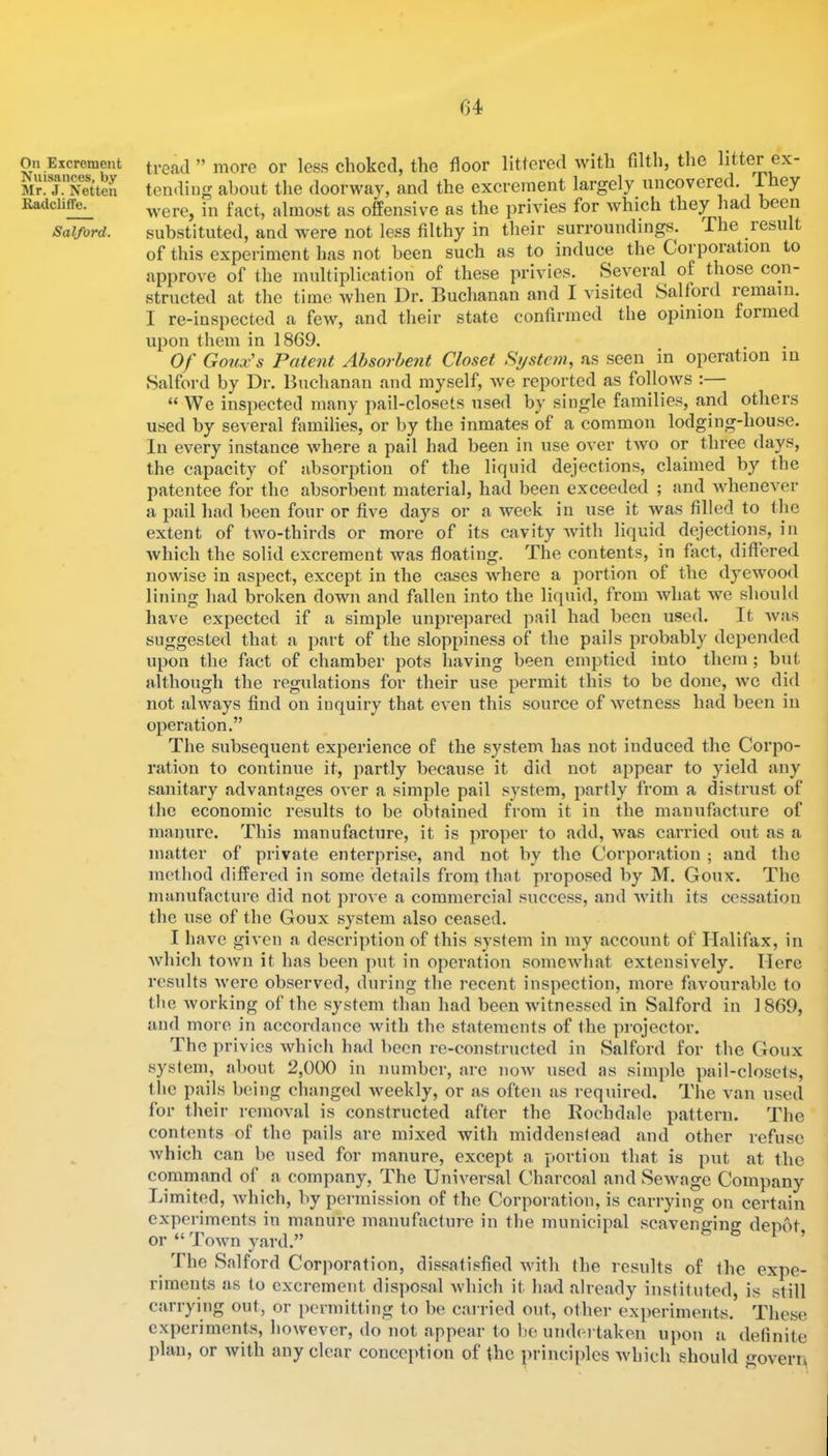 04 On Excrement Nuisances, by Mr. J. Netten Radclitfe. Salford. tread ” more or less choked, the floor littered with filth, the litter ex- tending about the doorway, and the excrement largely uncovered. were, in fact, almost as offensive as the privies for which they had been substituted, and were not less filthy in their surroundings. The result of this experiment has not been such as to induce the Corpoiation to approve of the multiidication of these privies. Several of those con- structed at the time when Dr. Buchanan and I visited Salford lemain. I re-inspected a few, and tlieir state confirmed the opinion formed upon them in 1869. Of Goux's Patent Absorbent Closet System, as seen in operation m Salford by Dr. Buchanan aud myself, we reported as follows : “ We inspected many pail-closets used by single families, and others used by several families, or by the inmates of a common lodging-house. In every instance where a pail had been in use over two or three days, the capacity of absorption of the liquid dejections, claimed by the patentee for the absorbent material, had been exceeded ; and whenever a pail had been four or five days or a week in use it was filled to the extent of two-thirds or more of its cavity Avith liquid dejections, in Avhich the solid excrement was floating. The contents, in fact, differed nowise in aspect, except in the cases where a portion of the dyewood lining had broken down and fallen into the liquid, from what Ave should have expected if a simple unprepared pail had been used. It Avas suggested that a part of the sloppiness of the pails probably depended upon the fact of chamber pots liaving been emptied into them; but although the regulations for their use permit this to be done, avc did not alAA’^ays find on inquiry that CA’en this source of Avetness had been in operation.” The subsequent experience of the system has not induced the Corpo- ration to continue it, partly becau.se it did not appear to yield any sanitary advantages over a simple pail system, partly from a distrust of the economic results to be obtained from it in the manufacture of manure. This manufacture, it is proper to add, was carried out as a matter of private enterprise, and not by the Corporation ; and the method differed in some details from that proposed by M. Goux. The manufacture did not proA e a commercial succe.ss, and Avith its cessation the use of the Goux system also ceased. I have giA'en a descri])tion of this system in my account of Halifax, in Avhich toAvn it has been put in operation somcAvliat extensively. Here results Avere observed, during the recent inspection, more favourable to the Avorking of the system than had been Avitnessed in Salford in I860, and more in accordance with the statements of the projector. The privies Avhich had been re-constructed in Salford for the Goux .system, about 2,000 in number, are uoav used as simple pail-closets, the pails being changed Aveekly, or as often as required. The van used for their removal is constructed after the Rochdale pattern. The contents of the pails are mixed with middenstead and other refuse Avhich can be used for manure, except a portion that is put at the command of a company. The Universal Charcoal and SeAvage Company Limited, Avhich, by permission of the Corporation, is carrying on certain experiments in manure manufactiu’e in the municipal scaveno-ing depot or “ Town yard.” i , ^ The Salford Corporation, dissatisfied Avith the results of the expe- riments as to excrement disposal Avhich it had already instituted, is still carrying out, or permitting to be carried out, other experiments. These experiments, however, do not appear to be undertaken upon a delinite plan, or Avith any clear conception of the principles Avhich should govern