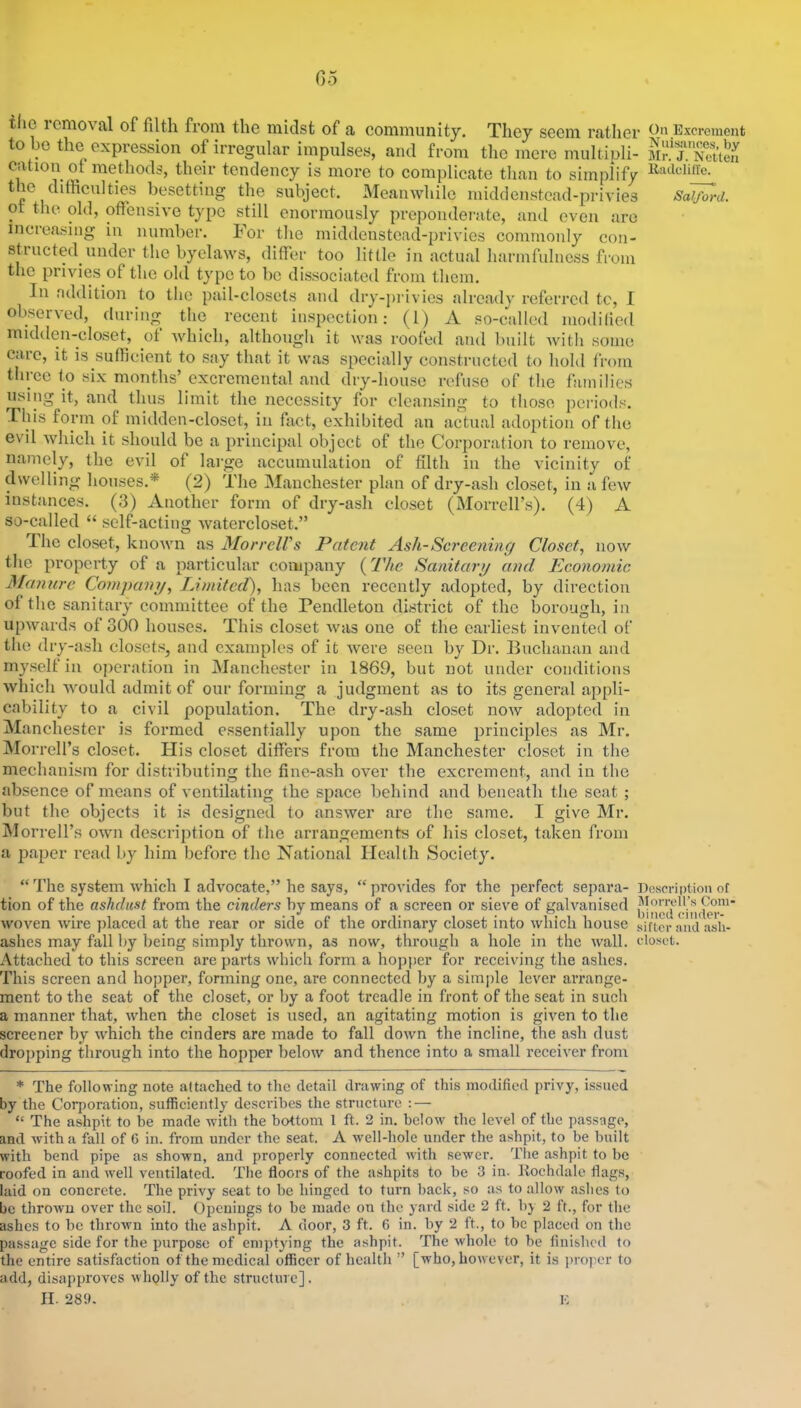 Go the icnioval of filth from the inklst of a community. They seem rather On Excrement to e the expression of irregular impulses, and from the mere multipli- cation of methods, their tendency is more to complicate tlian to simplify the ditRcuIties besetting the subject. Meanwhile midclenstcad-privies Salford. or the old, oflensive type still enormously preponderate, and even arc increasing in number. For the middenstoad-privies commonly con- st! ucted under the byelaws, differ too little in actual harm fulness from the privies of the old type to be dissociated from them. In addition to tlic pail-closets and dry-privies already referred tc, I observed, during the recent inspection: (1) A so-called modilied midden-closet, of which, although it was roofed and built with some care, it is sufficient to say that it was specially constructed to hold from three to six months’ excrcmental and dry-house refuse of the families using it, and thus limit the necessity for cleansing to those periods. This form of midden-closet, in fact, exhibited an actual adoption of the evil which it should be a principal object of the Corporation to remove, namely, the evil of large accumulation of filth in the vicinity of dwelling houses.* (2) The Manchester plan of dry-ash closet, in a few instances. (3) Another form of dry-ash closet (MorreH’s). (4) A so-called “ self-acting watercloset.” The closet, known as Morrell's Patent Ash-Screening Closet, now the property of a particular company (The Sanitary and Economic Manure Company, Limited), has been recently adopted, by direction of the sanitary committee of the Pendleton district of the borough, in upwards of 300 houses. This closet was one of the earliest invented of the dry-ash closets, and examples of it were seen by Dr. Buchanan and m}\selt in operation in Manchester in 1869, but not under conditions which would admit of our forming a judgment as to its general appli- cability to a civil population. The dry-ash closet now adopted in Manchester is formed essentially upon the same principles as Mr. Morrell’s closet. His closet differs from the Manchester closet in the mechanism for distributing the fine-ash over the excrement, and in the absence of means of ventilating the space behind and beneath the seat ; but the objects it is designed to answer are the same. I give Mr. IMorrell’s own description of the arrangements of his closet, taken from a jiaper read by him before the National Health Society. “ The system which I advocate,” he says, “ provides for the perfect separa- Description of tion of the ashdust from the cinders by means of a screen or sieve of galvanised woven wire jilaced at the rear or side of the ordinary closet into which house sifter and asli- ashes may fall by being simply thrown, as now, through a hole in the wall, closet. Attached to this screen are parts which form a hopj>er for receiving the ashes. This screen and hopper, forming one, are connected by a sim|)le lever arrange- ment to the seat of the closet, or by a foot treadle in front of the seat in such a manner that, when the closet is used, an agitating motion is given to the screener by which the cinders are made to fall down the incline, the ash dust dropping through into the hopper below and thence into a small receiver from * The following note attached to the detail drawing of this modified privy, issued by the Corporation, sufficiently describes the structure : — “ The ashpit to be made witli the bottom 1 ft. 2 in. below the level of the passage, and with a fall of 6 in. from under the seat. A well-hole under the ashpit, to be built with bend pipe as shown, and properly connected with sewer. The ashpit to be roofed in and well ventilated. The floors of the ashpits to be 3 in. llochdale flags, laid on concrete. The privy seat to be hinged to turn back, so as to allow ashes to be thrown over the soil. Openings to be made on the yard side 2 ft. by 2 ft., for the ashes to be thrown into the ashpit. A door, 3 ft. 6 in. by 2 ft., to be placed on the passage side for the purpose of emptying the ashpit. The whole to be finished to the entire satisfaction of the medical officer of health ” [who, however, it is i)ioper to add, disapproves wholly of the structure]. II. 289. K