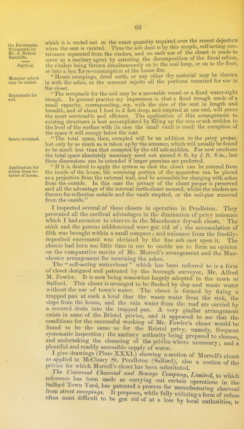 On Excrement Nuismices, by Mr. J. Netten Radclitte. Salford. Material which may bo added. Receptacle for soil. Space occupied. Application for access from in- terior of house. which it is meted out in the e.xact quantity required ovct the recent dejection when the seat is vacated. Thus the ash dust is by this simple, self-acting trivance separated from the cinders, and on each use of the closet is made to serve as a sanitary agent by arresting the decomposition of the faecal refuse, the cinders being thrown simultaneously on to the coal heap, or on to the floor, or into a box for re-consuinption at the house fire. “ House sweepings, dried earth, or any other dry material niay be thrown in with the ashes, as the screener rejects all the portions unsuited for use in the closet. “ The receptacle for the soil may be a moveable vessel or a fixed water-tight trough. In general practice my impression is that a fixed trough made of a small capacity, corresponding, say, with the size of the seat in length and breadth, and of about 1 foot to 2 feet deep, and einjitied at one end, will jirove the most serviceable and efficient. The application of this arrangement to existing structures is best accomplished by filling uj^ the cess or ash midden to the leA^el of the surface with (in case the small vault is used) the exceiition of the space it wll occupy below the seat. “ The total space, then, occupied will be an addition to the privy proper, but only by as much as is taken up by the screener, which will usually be found to be much less than that occupied by the old ash-midden. For new erections the total space absolutely necessary need not exceed 6 ft. by 2 ft. 6 in., but these dimensions can be extended if larger premises are preferred. “ If it is desired to apply the system so that the closet can be entered from the inside of the house, the screening portion of the apparatus can be placed as a projection from the external wall, and be accessible for charging with ashes from the outside. In this case the privacy of the closet proper is preserved and all the advantage of the internal earth-closet secured, whilst the cinders are thrown for collection outside and the vault emptied, or the soil-pan removed from the ouside.” I inspected several of these closets in operation in Pendleton, They presented all the cardinal advantages in the diminution of privy nuisance Avhich I had occasion to observe in the Manchester dry-ash closet. The stink and the porous middenstead vs^ere got rid of; the accumulation of filth was brought within a small compass ; and nuisance from the freshly- deposited excrement was obviated by the fine ash cast upon it. The closets had been too little time in use to enable me to form an opinion on the comparative merits of Mr. Morrell’s arrangement and the Man- chester arrangement for screening the ashes. The “ self-acting watercloset ” which has been referred to is a form of closet designed and patented by the borough surveyor, Mr. Alfred M. Fowler. It is now being somewhat largely adopted in the tovm or Salford. This closet is arranged to be flushed by slop and waste water Avithout the use of town’s water. The closet is formed by fixiim a trapped pan at such a level that the Avaste water from the sink, “the slops from the house, and the I'ain AA’ater from the roof are carried by a covered drain into the tra])ped pan. A very similar arrangement exists in some of the Bristol privies, and it appeared to me that the conditions for the successful working of Mr. Fowler’s closet Avould be found to bo the same as for the Bristol priA’'y, namely, frequent systematic inspection; the sanitary authority being prepared to cleanse and undertaking the cleansing of the privies where necessary • and a plentiful and readily accessible supply of Avater. ’ I give (Irawings (Plate XXXI.) showing a section of Morrell’s closet as applied n, McCleary St. Pe^ (Salford), .also a section of the privies for Avhich Morrell’s closet has been substituted. The Universal Charcoal and Sewage Company]Limited, to Avhich operations in the Salford down Yard, has patented a process for manufacturing charcoal from street sioe^pings. It proposes, while fully utilizing a form of refuse often most difficult to be got rid of at a loss by local authoritie^ tc