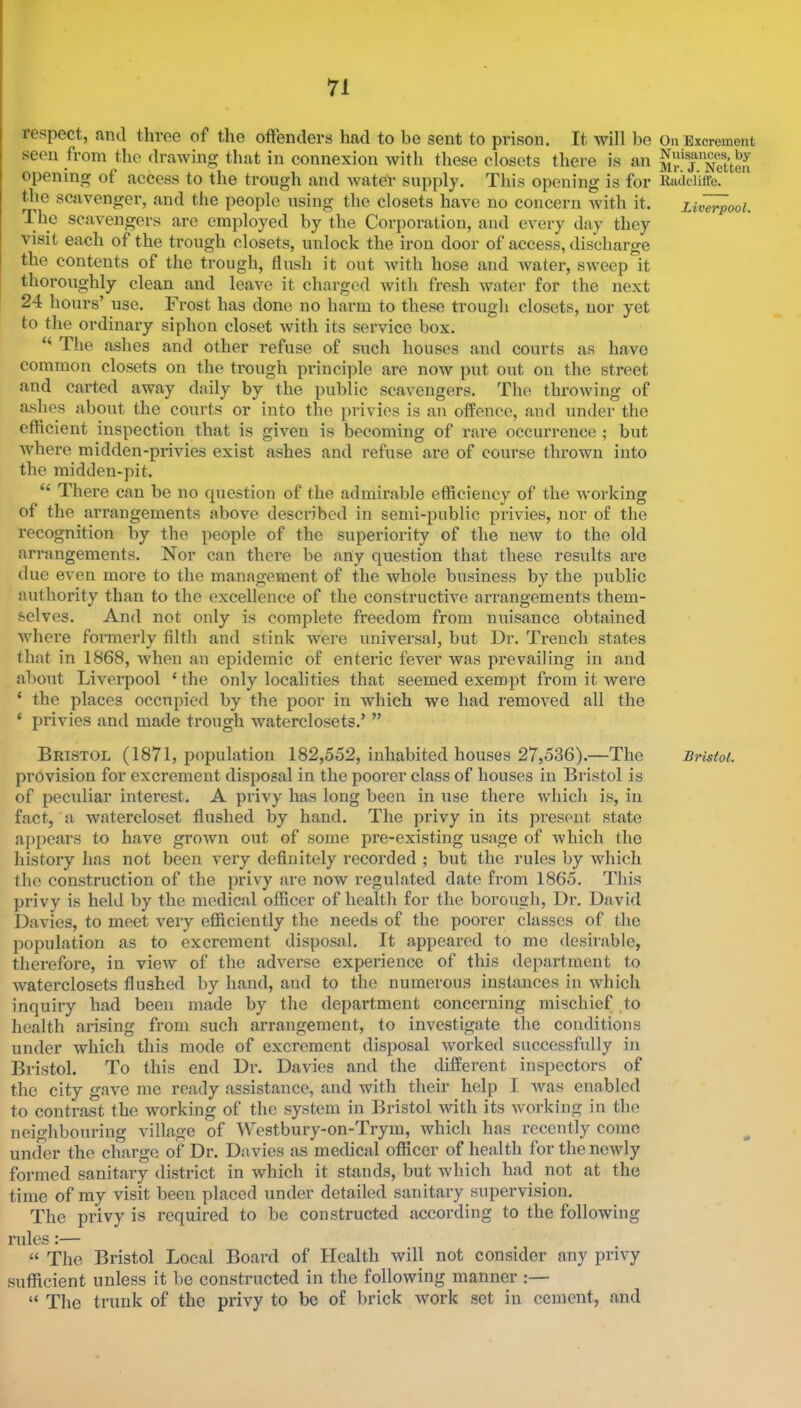 respect, and three of the offenders had to be sent to prison. It will bo seen from the drawing that in connexion with these closets there is an opening of access to the trough and Avater supply. This opening is for the scavenger, and the people using the closets have no concern Avith it. The scaA’engers are employed by the Corporation, and every day they A'isit each of the trough closets, unlock the iron door of access, discharge the contents of the trough, flush it out Avith hose and Avater, SAveep it thoroughly clean and leaA’^e it charged Avith fresh water for the next 24 hours’ use. Frost has done no harm to these trough closets, nor yet to the ordinai’y siphon closet Avith its service box. The ashes and other refuse of such houses and courts as have common closets on the trough pi’inci])le are noAv put out on the street and carted away daily by the public scaA’engers. The throAving of ashes about the courts or into the privies is an offence, and under the efficient inspection that is given is becoming of rare occurrence ; but Avhere midden-privies exist ashes and refuse are of course thrown into the midden-pit. “ There can be no question of the admirable efficiency of the AA'orking of the arrangements above described in semi-public privies, nor of the recognition by the people of the superiority of the neAV to the old arrangements. Nor can there be any question that these results are due even more to the management of the whole business by the public authority than to the excellence of the constructive arrangements them- selves. And not only is complete freedom from nuisance obtained Avhere formerly filth and stink were universal, but Dr. Trench states that in 1868, Avheu an epidemic of enteric fever was prevailing in and .about Liverpool ‘ the only localities that seemed exempt from it were ‘ the places occupied by the poor in which we had remoA^ed all the ‘ privies and made trough Avaterclosets.’ ” Bristol (1871, population 182,552, inhabited houses 27,536).—The provision for excrement disposal in the poorer class of houses in Bristol is of peculiar interest. A privy has long been in use there Avhich is, in fact, a watercloset flushed by hand. The privy in its present state appears to have groAvn out of some pre-existing usage of Avhich the history has not been very definitely recorded ; but the rules by which the construction of the privy are now regulated date from 1865. This privy is held by the medic.al officer of health for the borough. Dr. David D.avies, to meet very efficiently the needs of the poorer classes of the popul.ation as to excrement disposal. It appeared to mo desir.able, therefore, in vieiv of the adverse experience of this department to Avaterclosets flushed by hand, and to the numerous instances in Avhich inquiry had been made by the department concerning mischief .to health arising from such arrangement, to investigate the conditions under which this mode of excrement disposal Avorked successfully in Bristol. To this end Dr. Davies and the different inspectors of the city g.ave me ready assistance, and with their help I Avas en.ablcd to contrast the working of the system in Bristol Avith its Avorking in the neighbouring village of Westbury-on-Trym, which has recently come under the charge of Dr. Davies .as medical officer of health for the newly formed sanit.ary district in which it stands, but Avhich had not at the time of my visit been placed under detailed sanitary supervision. The privy is required to be constructed according to the following rules:— “ The Bristol Local Board of Health Avill not consider any privy sufficient unless it be constructed in the following manner :— “ The trunk of the privy to be of brick work set in cement, .and On Excrement Nuisances, by Mr. J. Netten Kadcliffe. Liverpool. Bristol.