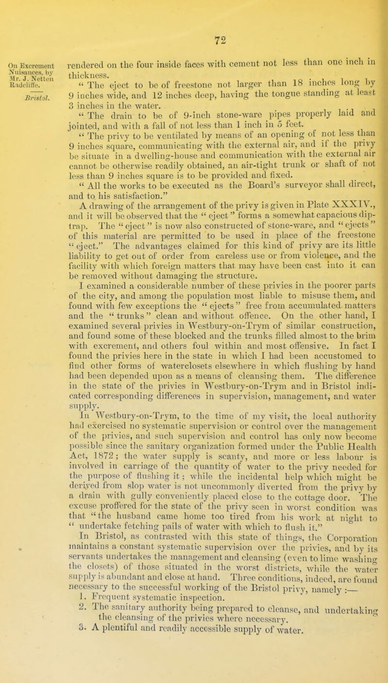 Oil Excrement Xiiisauces, by Mr. J. Netteli Radclitle. Bristol. ventlered on the four inside faces with cement not less than one inch in t liicknGss* “ The eject to be of freestone not larger than 18 inches long by 9 inches wide, and 12 inches deep, having the tongue standing at lea.st 3 inches in the water. “ The drain to bo of 9-inch stone-ware pipes properly laid and jointed, and Avith a fall of not less than 1 inch in 5 feet. “ The privy to be ventilated by means of an opening of not less than 9 inches square, communicating with the external air, and if the privy be situate in a dwelling-house and communication Muth the externa.1 air cannot be otherwise readily obtained, an air-tight trunk or shaft of not less than 9 inches square is to be provided and fixed. “ All the works to be executed as the Board’s surveyor shall direct, and to his satisfaction.” A drawing of the arrangement of the privy is given in Plate XXXIV., and it will be observed that the “ eject” forms a somewhat capacious dip- trap. The “eject” is now also constructed of stone-ware, and “ejects” of this material are pennitted to be used in place of the freestone “ eject.” The advantages claimed for this kind of privy are its little liability to get out of order from careless use or from violence, and the facility with Avhich foreign matters that may have been cast into it can be removed Avithout damaging the structure. I examined a considerable lUAmber of these privies in the poorer parts of the city, and among the population most liable to misuse them, and found Avith fcAV exceptions the “ ejects” free from accumulated matters and the “ trunks ” clean and Avithout offence. On the other hand, I examined several privies in Westbury-on-Trym of similar construction, and found some of these blocked and the trunks filled almost to the brim Avith excrement, and others foul Avithin and most offensive. In fact I found the privies here in the state in Avhich 1 had been accustomed to find other forms of Avaterclosets elscAA'liere in Avhich flushing by hand had been depended upon as a means of cleansing them. The difference in the state of the privies in Westbui'y-on-Trym and in Bristol indi- cated corresponding differences in supervision, management, and Avater supply. In Westbury-on-Trym, to the time of my visit, the local authority had exercised no systematic supervision or control OA-er the management of the privies, and such supervision and control has only noAV become possible since the sanitary organization formed under the Public Health Act, 1872; the Avatcr supply is scanty, and more or less labour is involved in carriage of the quantity of Avnter to the priA'y needed for the purpose of flusliing it; Avhile the incidental help Avhich might be derwed from sIoja AA'ater is not uncommonly diA'erted from the privA' by a drain Avith gully conveniently placed close to the cottage door. The excuse proffered for the state of the priA-y seen in Avorst condition Avas that “the husband came home too tired from his Avork at nio-ht to “ undertake fetching pails of Avater Avith Avhich to flush it.” In Bristol, as contrasted Avith this state of things, the Corporation maintains a constant systematic supervision over the priAues, and by its sei'A'ants undertakes the management and cleansing (even to lime Avashino- the closets) of those situated in the Avorst dis'fricts, Aviiilc the Avater supply is abundant and clo.se at hand. Three conditions, indeed, arc found necessary to the successful Avorking of the Bristol privy, namely : 1. Frequent systematic inspection. 2. The sanitary authority being prepared to cleanse, and undertaking the cleansing of the privies Avherc necessary. ^ 3. A plentiful and readily accessible supply of Avatcr.