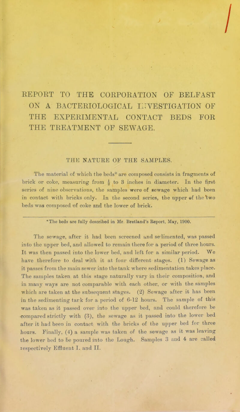 REPORT TO THE CORPORATION OF BELFAST ON A BACTERIOLOGICAL INVESTIGATION OF THE EXPERIMENTAL CONTACT BEDS FOR THE TREATMENT OF SEWAGE. THU NATURE OF THE SAMPLES. The material of which the beds* are composed consists in fragments of brick or coke, measuring from £ to 3 inches in diameter. In the first series of nine observations, the samples were of sewage which had been in contact with bricks only. In the second series, the upper of the'two beds was composed of coke and the lower of brick. *The beds are fully described in Mr. Bretland’s Report, May, 1900. The sewage, after it had been screened and sedimented, was passed into the upper bed, and allowed to remain there for a period of three hours. It was then passed into the lower bed, and left for a similar period. We have therefore to deal with it at four different stages. (1) Sewage as it passes from the main sewer into the tank where sedimentation takes place. The samples taken at this stage naturally vary in their composition, and in many ways are not comparable with each other, or with the samples which are taken at the subsequent stages. (2) Sewage after it has been in the sedimenting tank for a period of 6-12 hours. The sample of this was taken as it passed over into the upper bed, and could therefore be compared strictly with (3), the sewage as it passed into the lower bed after it had been in contact with the bricks of the upper bed for three hours. Finally, (4) a sample was taken of the sewage as it was leaving the lower bed to be poured into the Lough. Samples 3 and 4 are called