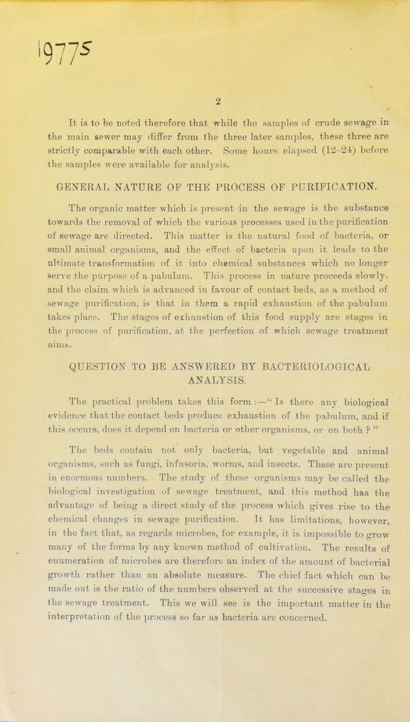 '9775 2 It is to be noted therefore that while the samples of crude sewage in the main sewer may differ from the three later samples, these thi-ee are strictly comparable with each other. Some hours elapsed (12-24) before the samples were available for analysis. GENERAL NATURE OP THE PROCESS OF PURIFICATION. The organic matter which is present in the sewage is the substance towards the removal of which the various processes used in the purification of sewage are directed. This matter is the natural food of bacteria, or small animal organisms, and the effect of bacteria upon it leads to the ultimate transformation of it into chemical substances which no longer serve the purpose of a pabulum. This process in nature proceeds slowly, and the claim which is advanced in favour of contact beds, as a method of sewage purification, is that in them a rapid exhaustion of the pabulum takes place. The stages of exhaustion of this food supply are stages in the process of purification, at the perfection of which sewage treatment aims. QUESTION TO BE ANSWERED BY BACTERIOLOGICAL ANALYSIS. The practical problem takes this form :—“ Is there any biological evidence that the contact beds produce exhaustion of the pabulum, and if this occurs, does it depend on bacteria or other organisms, or on both ? ” The beds contain not only bacteria, but vegetable and animal organisms, such as fungi, infusoria, worms, and insects. These are present in enormous numbers. The study of these organisms may be called the biological investigation of sewage treatment, and this method has the advantage of being a direct study of the process which gives rise to the chemical changes in sewage purification. It has limitations, however, in the fact that, as regards microbes, for example, it is impossible to grow many of the forms by any known method of cultivation. The results of enumeration of microbes are therefore an index of the amount of bacterial growth rather than an absolute measure. The chief fact which can be made out is the ratio of the numbers observed at the successive stages in the sewage treatment. This we will see is the important matter in the interpretation of the process so far as bacteria are concerned.