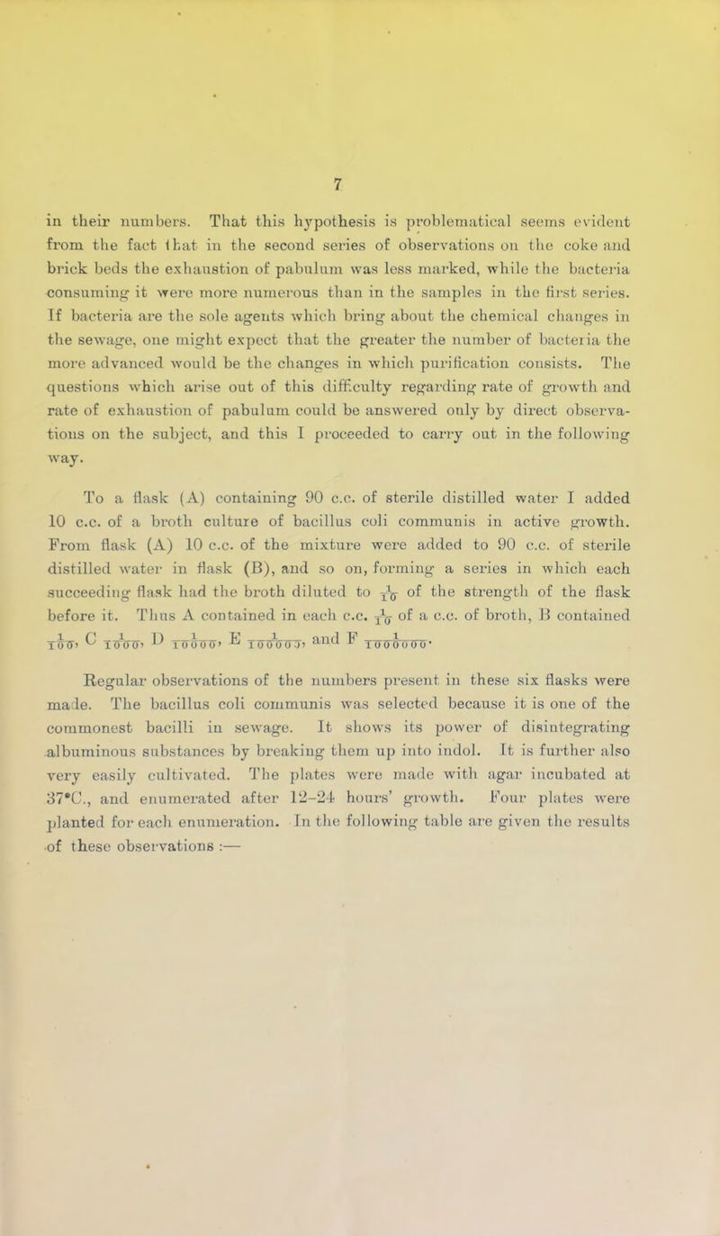 in their numbers. That this hypothesis is problematical seems evident from the fact that in the second series of observations on the coke and brick beds the exhaustion of pabulum was less marked, while the bacteria consuming it were more numerous than in the samples in the first series. If bacteria are the sole agents which bring about the chemical changes in the sewage, one might expect that the greater the number of bacteria the more advanced would be the changes in which purification consists. The questions which arise out of this difficulty regarding rate of growth and rate of exhaustion of pabulum could be answered only by direct observa- tions on the subject, and this I proceeded to carry out in the following way. To a flask (A) containing 90 c.c. of sterile distilled water I added 10 c.c. of a broth culture of bacillus coli communis in active growth. From flask (A) 10 c.c. of the mixture were added to 90 c.c. of sterile distilled water in flask (B), and so on, forming a series in which each succeeding flask had the broth diluted to ^ of the strength of the flask before it. Thus A contained in each c.c. T\j- of a c.c. of broth, B contained trdT’ ^ icnrcn ^ Turroij’ -k* Tinnnroj ail(f ^ Tfrcrinrw Regular observations of the numbers present in these six flasks were made. The bacillus coli communis was selected because it is one of the commonest bacilli in sewage. It shows its power of disintegrating albuminous substances by breaking them up into indol. It is further also very easily cultivated. The plates were made with agar incubated at 37®C., and enumerated after 12-24 hours’ growth. Four plates were planted for each enumeration. In the following table are given the results of these observations :—