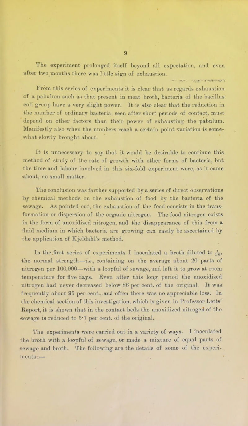 The experiment prolonged itself beyond all expectation, and even ■after two month,s there was little sign of exhaustion. From this series of experiments it is clear that as regards exhaustion of a pabulum such as that present in meat broth, bacteria of the bacillus coli group have a very slight power. Tt is also clear that the reduction in the number of ordinary bacteria, seen after short periods of contact, must ■depend on other factors than their power of exhausting the pabulum. Manifestly also when the numbers reach a cei’tain point variation is some- what slowly brought about. It is unnecessary to say that it would be desirable to continue this method of study of the rate of growth with other forms of bacteria, but, the time and labour involved in this six-fold experiment were, as it came •about, no small matter. The conclusion was farther supported by a series of direct observations by chemical methods on the exhaustion of food by the bacteria of the sewage. As pointed out, the exhaustion of the food consists in the trans- formation or dispersion of the organic nitrogen. The food nitrogen exists in the form of unoxidized nitrogen, and the disappearance of this from a fluid medium in which bacteria are growing can easily be ascertained by the application of Kjeldahl’s method. In the.first series of experiments I inoculated a broth diluted to j1^, the normal strength—i.e., containing on the average about 20 parts of nitrogen per 100,000—with a loopful of sewage, and left it to grow at room temperature for five days. Even after this long period the unoxidized nitrogen had never decreased below 86 per cent, of the original. It was frequently about 95 per cent.,,ajid often there was no appreciable loss. In the chemical section of this investigation, which is given in Professor Letts’ Report, it is shown that in the contact beds the unoxidized nitrogeA of the •sewage is reduced to 5’7 per cent, of the original. The experiments were carried out in a variety of ways. I inoculated the broth with a loopful of sewage, or made a mixture of equal parts of sewage and broth. The following are the details of some of the experi- ments :— .