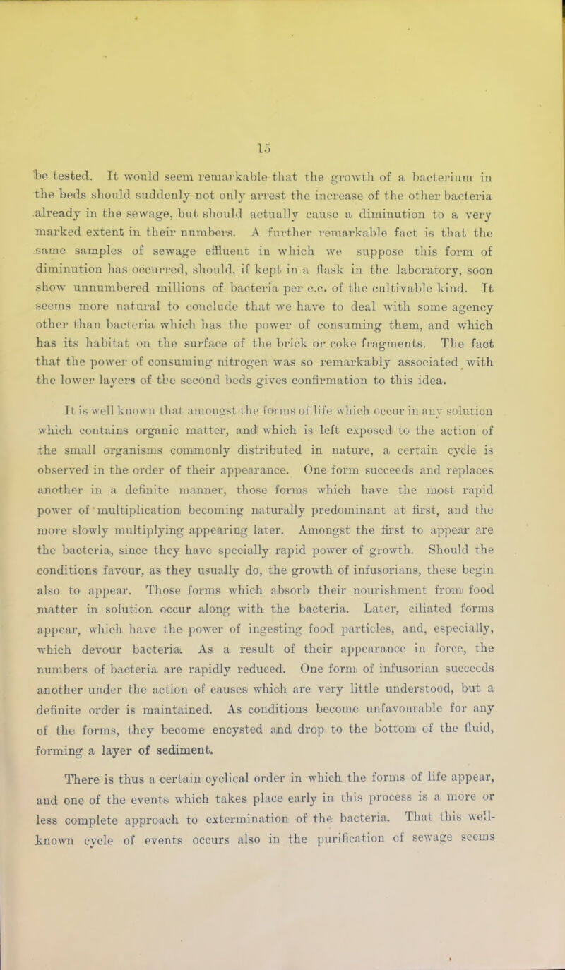'be tested. It would seem remarkable that the growth of a bacterium iu the beds should suddenly not only arrest the increase of the other bacteria already in the sewage, but should actually cause a diminution to a very marked extent in their numbers. A further remarkable fact is that the .same samples of sewage effluent iu which we suppose this form of diminution has occurred, should, if kept in a flask in the laboratory, soon show unnumbered millions of bacteria per c.c. of the cultivable kind. It seems more natural to conclude that we have to deal with some agency other than bacteria which has the power of consuming them, and which has its habitat on the surface of the brick or coke fragments. The fact that the power of consuming nitrogen was so remarkably associated with the lower layers of the second beds gives confirmation to this idea. It is well known that amongst the forms of life which occur in any solution which contains organic matter, and which is left exposed to- the action of the small organisms commonly distributed in nature, a certain cycle is observed in the order of their appearance. One form succeeds and replaces another in a definite manner, those forms which have the most rapid power of‘multiplication becoming naturally predominant at first, and the more slowly multiplying appearing later. Amongst the first to appear are the bacteria, since they have specially rapid power of growth. Should the conditions favour, as they usually do, the growth of infusorians, these begin also to appear. Those forms which absorb their nourishment from food matter in solution occur along with the bacteria. Later, ciliated forms appear, which have the power of ingesting food particles, and, especially, which devour bacterial. As a result of their appearance in force, the numbers of bacteria are rapidly reduced. One form of infusorian succeeds another under the action of causes which, are very little understood, but a definite order is maintained. As conditions become unfavourable for any of the forms, they become encysted and drop to the bottom of the fluid, forming a layer of sediment. There is thus a certain cyclical order in which the forms of life appear, and one of the events which takes place early in this process is a more or less complete approach to extermination of the bacteria.. That this well- known cycle of events occurs also in the purification of sewage seems