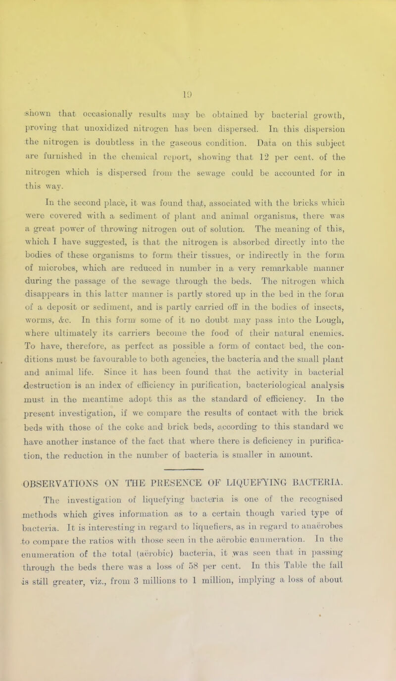 shown that occasionally results may bo obtained by bacterial growth, proving that unoxidized nitrogen has been dispersed. In, this dispersion the nitrogen is doubtless in. the gaseous condition. Data on this subject are furnished in the chemical report, showing that 12 per cent, of the nitrogen which is dispersed from the sewage could be accounted for in this way. In the second place, it was found that, associated with the bricks which were covered with a, sediment of plant and animal organisms, there was a great power of throwing nitrogen out of solution. The meaning of this, which I have suggested, is that the nitrogen is absorbed directly into the bodies of these organisms to form their tissues, or indirectly in the form of microbes, which are reduced in number in a very remarkable manner during the passage of the sewage through the beds. The nitrogen which disappears in this latter manner is partly stored up in the bed in the form of a deposit or sediment, and is partly carried off in the bodies of insects, worms, &c. In this form some of it no doubt may pass into the Lough, where ultimately its carriers become the food of their natural enemies. To have, therefore, as perfect as possible a form of contact bed, the con- ditions must be favourable to both agencies, the bacteria and the small plant and animal life. Since it has been found that the activity in bacterial destruction is an index of efficiency in purification, bacteriological analysis must in the meantime adopt this as the standard of efficiency. In the present, investigation, if we compare the results of contact with the brick beds with those of the coke and! brick beds, according to this standard we have another instance of the fact that where there is deficiency in purifica- tion, the reduction in the number of bacteria is smaller in amount. OBSERVATIONS ON THE PRESENCE OF LIQUEFYING BACTERIA. The investigation of liquefying bacteria is one of the recognised methods which gives information as to a certain though varied type of bacteria. It is interesting in regard to liquefiers, as in regard to anaerobes to compare the ratios with those seen in the aerobic enumeration. In the enumeration of the total (aerobic) bacteria, it was seen that in passing through the beds there was a loss of 58 per cent. In this Table the fall is still greater, viz., from 3 millions to 1 million, implying a loss of about