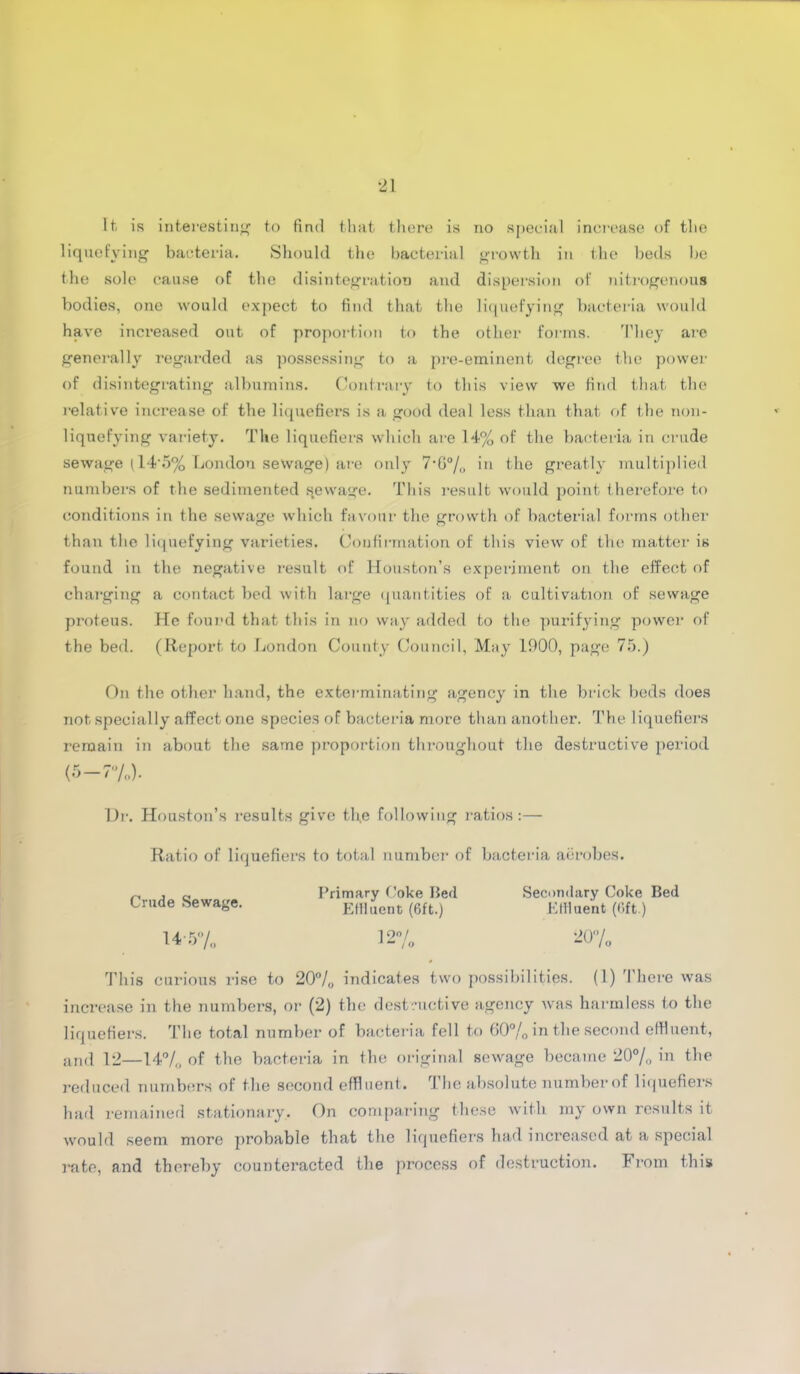 liquefying bacteria. Should the bacterial growth in the beds be the sole cause of the disintegration and dispersion of nitrogenous bodies, one would expect to find that the liquefying bacteria would have inci*eased out of proportion to the other forms. They are generally regarded as possessing to a pre-eminent degree the power of disintegrating albumins. Contrary to this view we find that the relative increase of the liquefiers is a good deal less than that of the non- liquefying variety. The liquefiers which are 14% of the bacteria in crude sewage (14‘5% London sewage) are only 7’G0/o in the greatly multiplied numbers of the sedimented sewage. This result would point therefore to conditions in the sewage which favour the growth of bacterial forms other than the liquefying varieties. Confirmation of this view of the matter is found in the negative result of Houston’s experiment on the effect of charging a contact bed with large quantities of a cultivation of sewage proteus. He found that this in no way added to the purifying power of the bed. (Report to London County Council, May 1900, page 75.) On the other hand, the exterminating agency in the brick beds does not specially affect one species of bacteria more than another. The liquefiers remain in about the same proportion throughout the destructive period (5-7%). Dr. Houston’s l-esults give the following ratios:— Ratio of liquefiers to total number of bacteria aerobes. Crude Sewage. 14 57 o Primary Coke Bed Effluent (6ft.) 12°/ 1 “ 10 Secondary Coke Bed Effluent (6ft.) 20'’/o This curious rise to 20% indicates two possibilities. (1) There was increase in the numbers, or (2) the destructive agency was harmless to the liquefiers. The total number of bacteria fell to 60% in the second effluent, and 12—14% of the bacteria in the original sewage became 20°/o in the reduced numbers of the second effluent. The absolute number of liquefiers had remained stationary. On comparing these with my own results it would seem more probable that the liquefiers had increased at a special rate, and thereby counteracted the process of destruction. From this