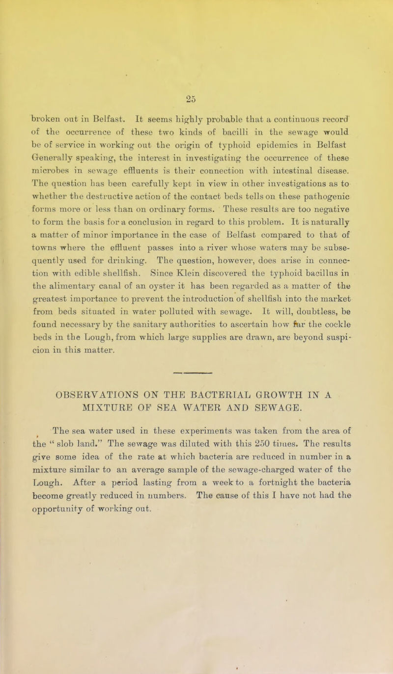 broken out in Belfast. It seems highly probable that a continuous record of the occurrence of these two kinds of bacilli in the sewage would be of service in working out the origin of typhoid epidemics in Belfast Generally speaking, the interest in investigating the occurrence of these microbes in sewage effluents is their connection with intestinal disease. The question has been carefully kept in view in other investigations as to whether the destructive action of the contact beds tells on these pathogenic forms more or less than on ordinary forms. These results are too negative to form the basis fora conclusion in regard to this problem. It is naturally a matter of minor importance in the case of Belfast compared to that of towns where the effluent passes into a river whose wa/ters may be subse- quently used for drinking. The question, however, does arise in connec- tion with edible shellfish. Since Klein discovered the typhoid bacillus in the alimentary canal of an oyster it has been regarded as a matter of the greatest importance to prevent the introduction of shellfish into the market from beds situated in water polluted with sewage. It will, doubtless, be found necessary by the sanitary authorities to ascertain how for the cockle beds in the Lough, from which large supplies are drawn, are beyond suspi- cion in this matter. OBSERVATIONS ON THE BACTERIAL GROWTH IN A MIXTURE OF SEA WATER AND SEWAGE. The sea water used in these experiments was taken from the area of the “ slob land.” The sewage was diluted with this 250 times. The results give some idea of the rate at which bacteria are reduced in number in a mixture similar to an average sample of the sewage-charged water of the Lough. After a period lasting from a week to a fortnight the bacteria become greatly reduced in numbers. The cause of this I have not had the opportunity of working out.