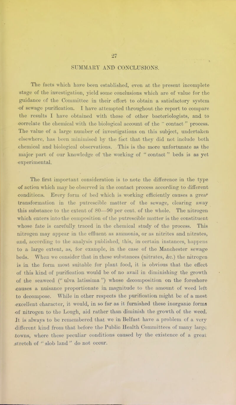 SUMMARY AND CONCLUSIONS. The facts which hajve been established, even at the present incomplete stage of the investigation, yield some conclusions which are of value for the guidance of the Committee in their effort to obtain a satisfactory system •of sewage purification. I have attempted throughout the report to compare the results I have obtained with those of other bacteriologists, and to correlate the chemical with the biological account of the contact ” process. The value of a large number of investigations on this subject, undertaken elsewhere, has been minimised by the fact that they did not include both chemical and biological observations. This is the more unfortunate as the major part of our knowledge of ‘the working of “ contact ” beds is as yet •experimental. The first important consideration is to note the difference in the type of action which may be observed in the contact process according to different conditions. Every form of bed which is working efficiently causes a great transformation in the putrescible matter of the sewage, clearing away this substance to the extent of 80—90 per cent, of the whole. The nitrogen which enters into the composition of the putrescible matter is the constituent whose fate is carefully traced in the chemical study of the process. This nitrogen may appear in the effluent as ammonia, or as nitrites and nitrates, and, according to the analysis published, this, in certain instances, happens to a large extent, as, for example, in the case of the. Manchester sewage beds. When we consider that in these substances (nitrates, &c.) the nitrogen is in the form most suitable for plant food, it is obvious that the effect of this kind of purification would be of no avail in diminishing the growth of the seaweed (“ ulva latissima. ”) whose decomposition on the foreshore causes a nuisance proportionate in, magnitude to the amount of weed left to decompose. While in other respects the purification might be of a most excellent character, it would, in so far as it furnished these inorganic forms •of nitrogen to the Lough, aid rather than diminish the growth of the weed. It is always to be remembered that we in Belfast have a problem of a very different kind from that before the Public Health Committees of many large towns, where these peculiar conditions caused by the existence of a greai .stretch of “ slob land ” do not occur.