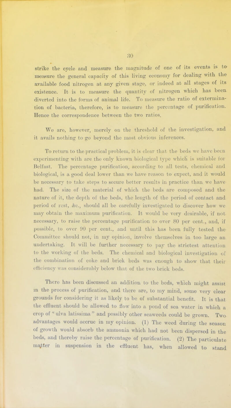 strike the cycle and measure the magnitude of one of its events is to measure the general capacity of this living economy for dealing with the available food nitrogen at any given stage, or indeed at all stages of its existence. It is to measure the quantity of nitrogen which has been diverted into the forms of animal life. To measure the ratio of extermina- tion of bacterial, therefore, is to measure the percentage of purification. Hence the correspondence between the two ratios. We are, however, merely on the threshold of the investigation, and it avails nothing to; go beyond the most obvious inferences. To return to the practical problem, it is clear that the beds we have been experimenting with are the only known biological type which is suitable for Belfast. The percentage purification, according to all tests, chemical and biological, is a. good deal lower than we have reason to* expect, and it would be necessary to take steps to< secure better results in practice than we have had. The size of the material of which the beds are composed and the nature of it, the depth of the beds, the length of the period of contact and period of rest, &c., should all be carefully investigated to1 discover how we may obtain the maximum purification. It would be very desirable, if not necessary, to raise the percentage purification to over 80 per cent., and, if possible, to over 90 per cent., and until this has been fully tested the Committee should not, in my opinion, involve themselves in too large an undertaking. It will be further necessary to pay the strictest attention to the working of the beds. The chemical and biological investigation of the combination of coke and brick beds was enough to* show that their efficiency was considerably below that of the two brick beds. There has been discussed an addition to the beds, which might assist m the process of purification, and there are, to my mind, some very clear grounds for considering it as likely to be of substantial benefit. It is that the effluent should be allowed to flow into a pond of sea water in which a crop of “ ulva latissima ” and possibly other seaweeds could be grown. Two advantages would accrue in my opinion. (1) The weed during the season of growth would absorb the ammonia which had not been dispersed in the beds, and thereby raise the percentage of purification. (2) The particulate master in suspension in the effluent has, when allowed to stand