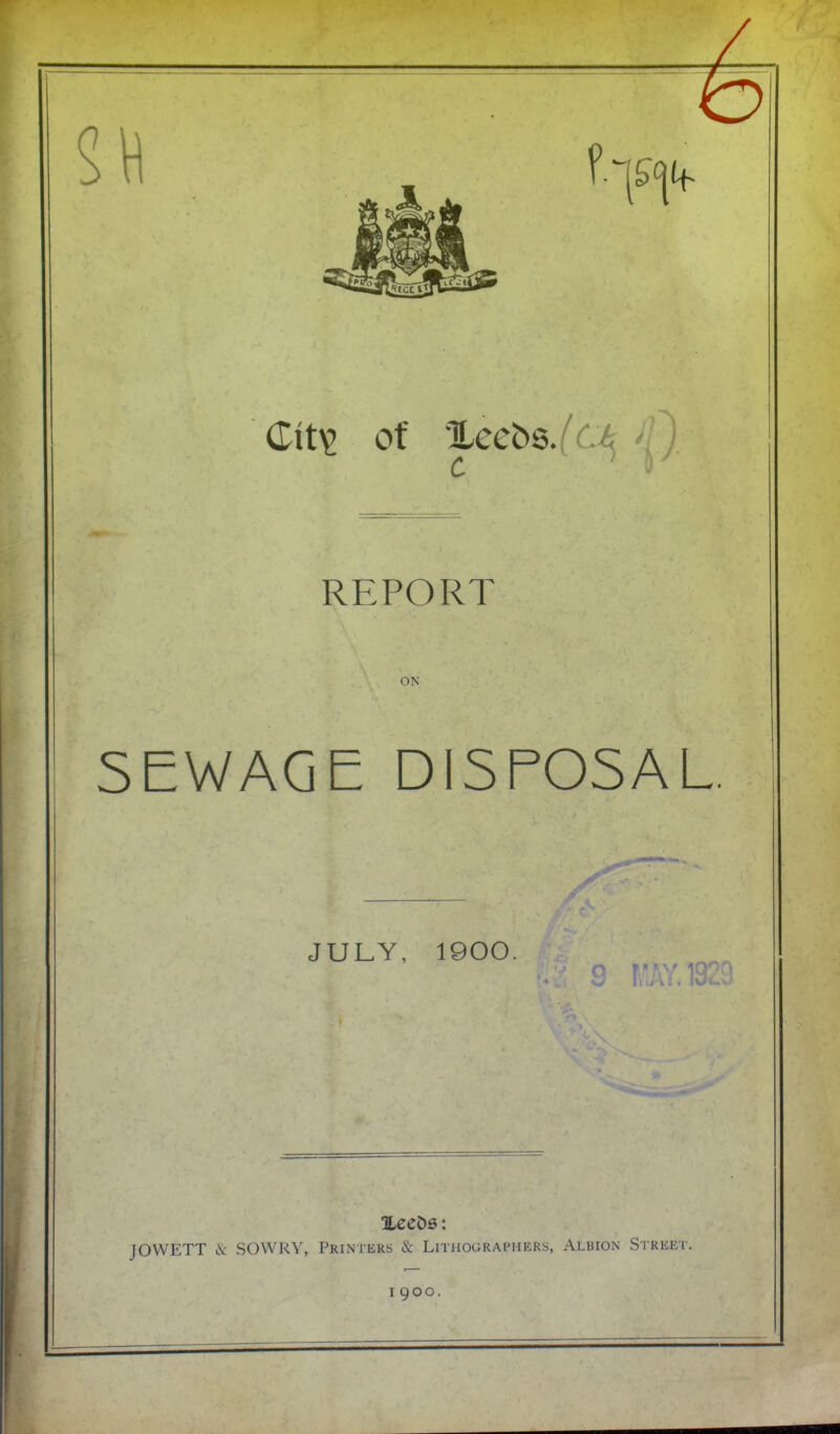 ■I; of 'Xecbs/c^ >/} REPORT ON SEWAGE DISPOSAL JULY, 1900, 9 ILecDs; JOWETT & SOWRY, Printers & Lithographers, Albion Street. 1900.