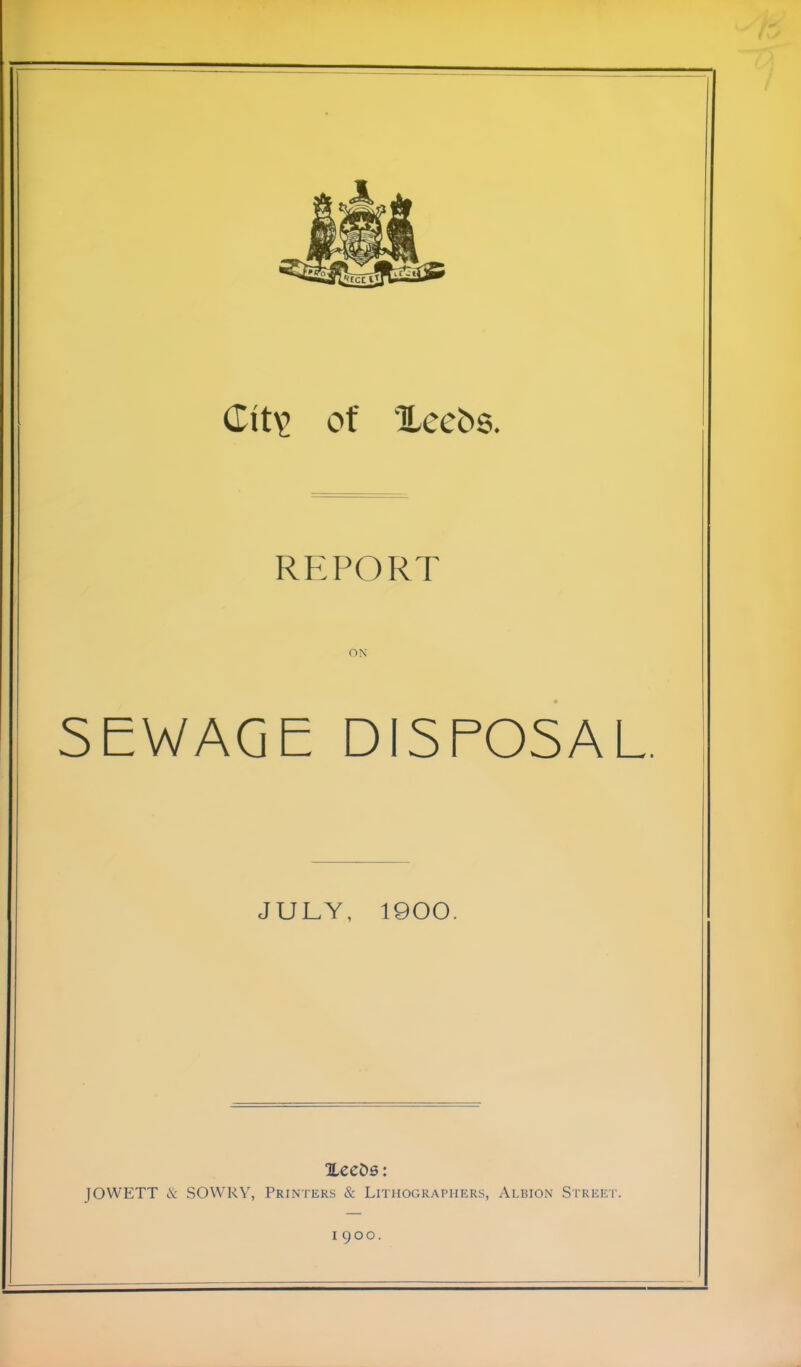 of Xecbs. REPORT ON SEWAGE DISPOSAL JULY, 1900. XeeDs: JOWETT cV SOWRY, Printers & Lithographers, Albion Street. I QOO.
