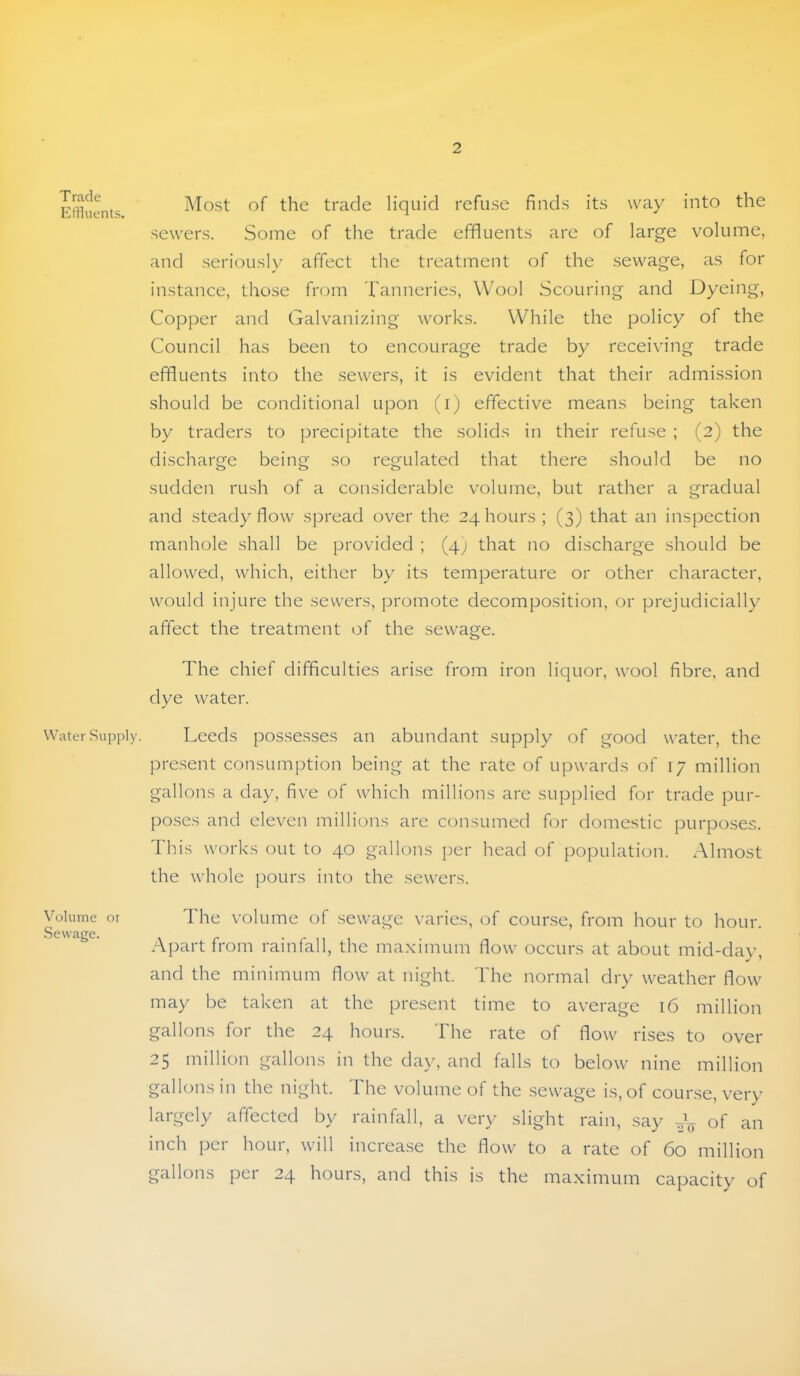 T rack EiHuents. Water Supply. Volume oi Sewage. Mo.st of the trade liquid refuse finds its way into the sewers. Some of the trade effluents are of large volume, and .seriously affect the treatment of the sewage, as for instance, those from Tanneries, Wool Scouring and Dyeing, Copper and Galvanizing works. While the policy of the Council has been to encourage trade by receiving trade effluents into the sewers, it is evident that their admission should be conditional upon (i) effective means being taken by traders to precipitate the solids in their refuse ; (2) the discharge being so regulated that there should be no sudden rush of a considerable volume, but rather a gradual and steady flow spread over the 24 hours; (3) that an inspection manhole shall be provided ; (4) that no discharge should be allowed, which, either by its temperature or other character, would injure the sewers, promote decomposition, or prejudicially affect the treatment of the sewage. The chief difficulties arise from iron liquor, wool fibre, and dye water. Leeds possesses an abundant supply of good water, the pre.sent consumption being at the rate of upwards of 17 million gallons a day, five of which millions are supplied for trade pur- poses and eleven millions are consumed for domestic purposes. This works out to 40 gallons per head of population. Almost the whole pours into the sewers. 1 he volume of sewage varies, of course, from hour to hour. Apart from rainfall, the maximum flow occurs at about mid-day, and the minimum flow at night. The normal dry weather flow may be taken at the present time to average 16 million gallons for the 24 hours. The rate of flow rises to over 25 million gallons in the day, and falls to below nine million gallons in the night. The volume of the .sewage is, of course, very largely affected by rainfall, a very slight rain, say an inch per hour, will increase the flow to a rate of 60 million gallons per 24 hours, and this is the maximum capacity of