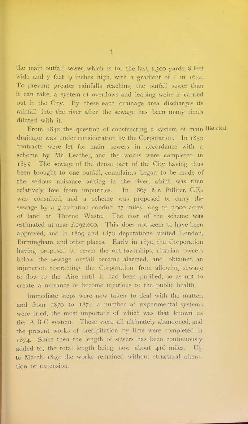 'y the main outfall sewer, which is for the last 1,500 yards, 8 feet wide and 7 feet 9 inches high, with a gradient of i in 1634. To prevent greater rainfalls reaching the outfall sewer than it can take, a system of overflows and leaping weirs is carried out in the City. By these each drainage area discharges its rainfall into the river after the sewage has been many times diluted with it. From 1842 the question of constructing a system of main drainage was under consideration by the Corporation. In 1850 contracts were let for main sewers in accordance with a scheme by Mr. Leather, and the works were completed in 1855. The sewage of the dense part of the City having thus been brought to one outfall, complaints began to be made of the serious nuisance arising in the river, which was then relatively free from impurities. In 1867 Mr. Filliter, C.E., was consulted, and a scheme was proposed to carry the sewage by a gravitation conduit 27 miles long to 2,000 acres of land at Thorne Waste. The cost of the scheme was estimated at near ^^292,000. This does not seem to have been approved, and in 1869 and 1870 deputations visited London, Birmingham, and other places. Early in 1870, the Corporation having proposed to sewer the out-townships, riparian owners below the .sewage outfall became alarmed, and obtained an injunction restraining the Corporation from allowing sewage to flow to the Aire until it had been purified, so as not to create a nuisance or become injurious to the public health. Immediate steps were now taken to deal with the matter, and from 1870 to 1874 a number of experimental .systems were tried, the most important of which was that known as the ABC system. The.se were all ultimately abandoned, and the pre.sent works of precipitation by lime were completed in 1874. Since then the length of .sewers has been continuously added to, the total length being now about 416 mile.s. Up to March, 1897, the works remained without structural altera- tion or extension. llislorical.