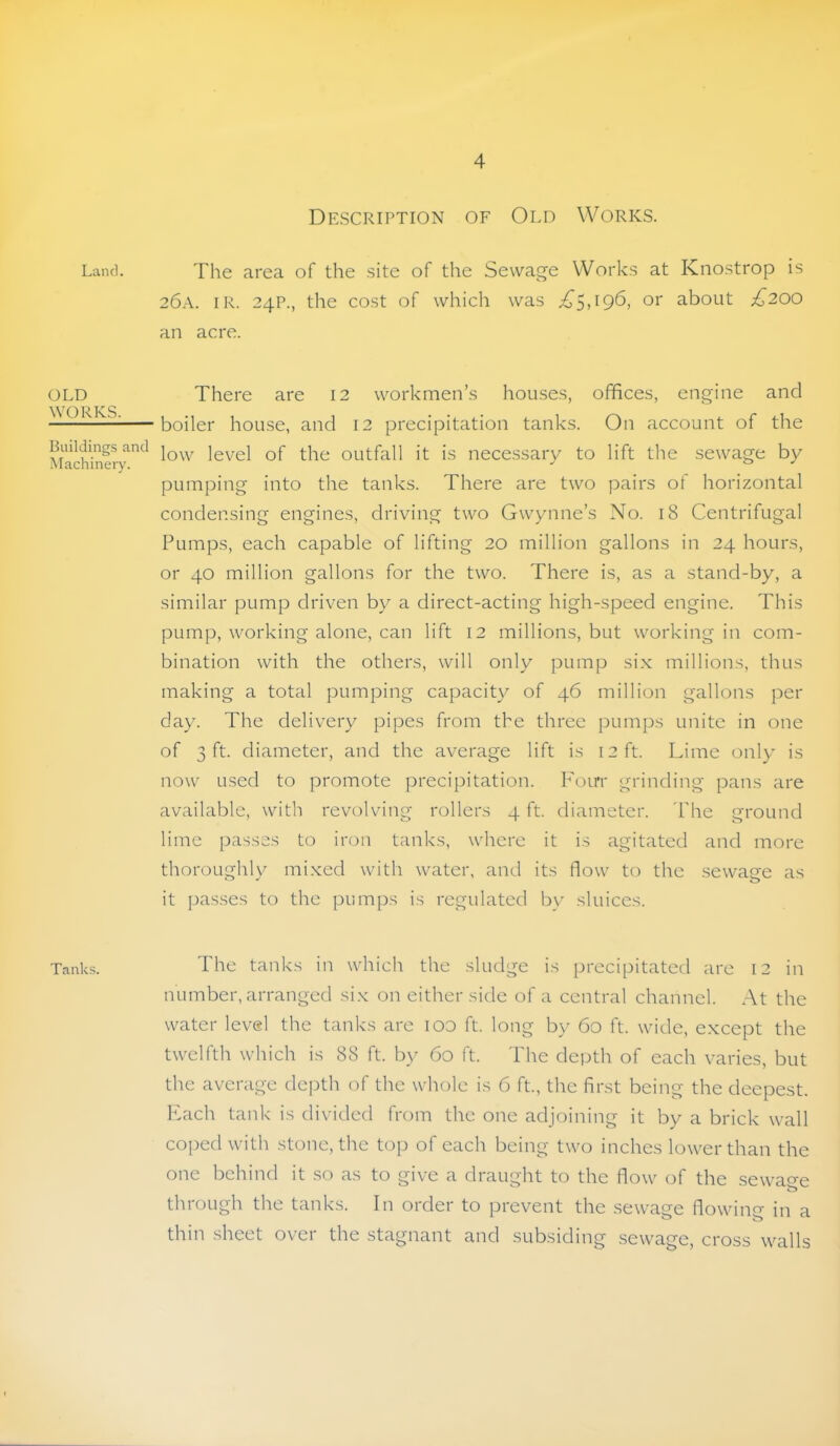Land. OLD WORKS. Buildings and Machinery. Tanks. Description of Old Works. The area of the .site of the Sewage Works at Knostrop is 26a. ir. 24P., the cost of which was or about £200 an acre. There are 12 workmen’s houses, offices, engine and boiler house, and 12 precipitation tanks. On account of the low level of the outfall it is necessary to lift the sewage by pumping into the tanks. There are two pairs of horizontal condensing engines, driving two Gwynne’s No. 18 Centrifugal Pumps, each capable of lifting 20 million gallons in 24 hours, or 40 million gallons for the two. There is, as a stand-by, a similar pump driven by a direct-acting high-speed engine. This pump, working alone, can lift 12 millions, but working in com- bination with the others, will only pump six millions, thus making a total pumping capacity of 46 million gallons per day. The delivery pipes from the three pumps unite in one of 3 ft. diameter, and the average lift is 12 ft. Lime only is now used to promote precipitation. I^'orri grinding pans are available, with revolving rollers 4 ft. diameter. 'Phe ground lime passes to iron tanks, where it is agitated and more thoroLighlv mi.xed with water, and its flow to the sewacre as it pas.ses to the pumps is regulated by sluices. The tanks in which the sludge is precipitated are 12 in number, arranged six on either side of a central channel. At the water level the tanks are lOO ft. long by 60 ft. wide, except the twelfth which is 88 ft. by 60 ft. The depth of each varies, but the average dejAh of the whole is 6 ft, the first being the deepest, hkich tank is divided from the one adjoining it by a brick wall coped with stone, the top of each being two inches lower than the one behind it so as to give a draught to the flow of the sewage through the tanks. In order to prevent the sewage flowinfr in a thin sheet over the stagnant and subsiding sewage, cross walls