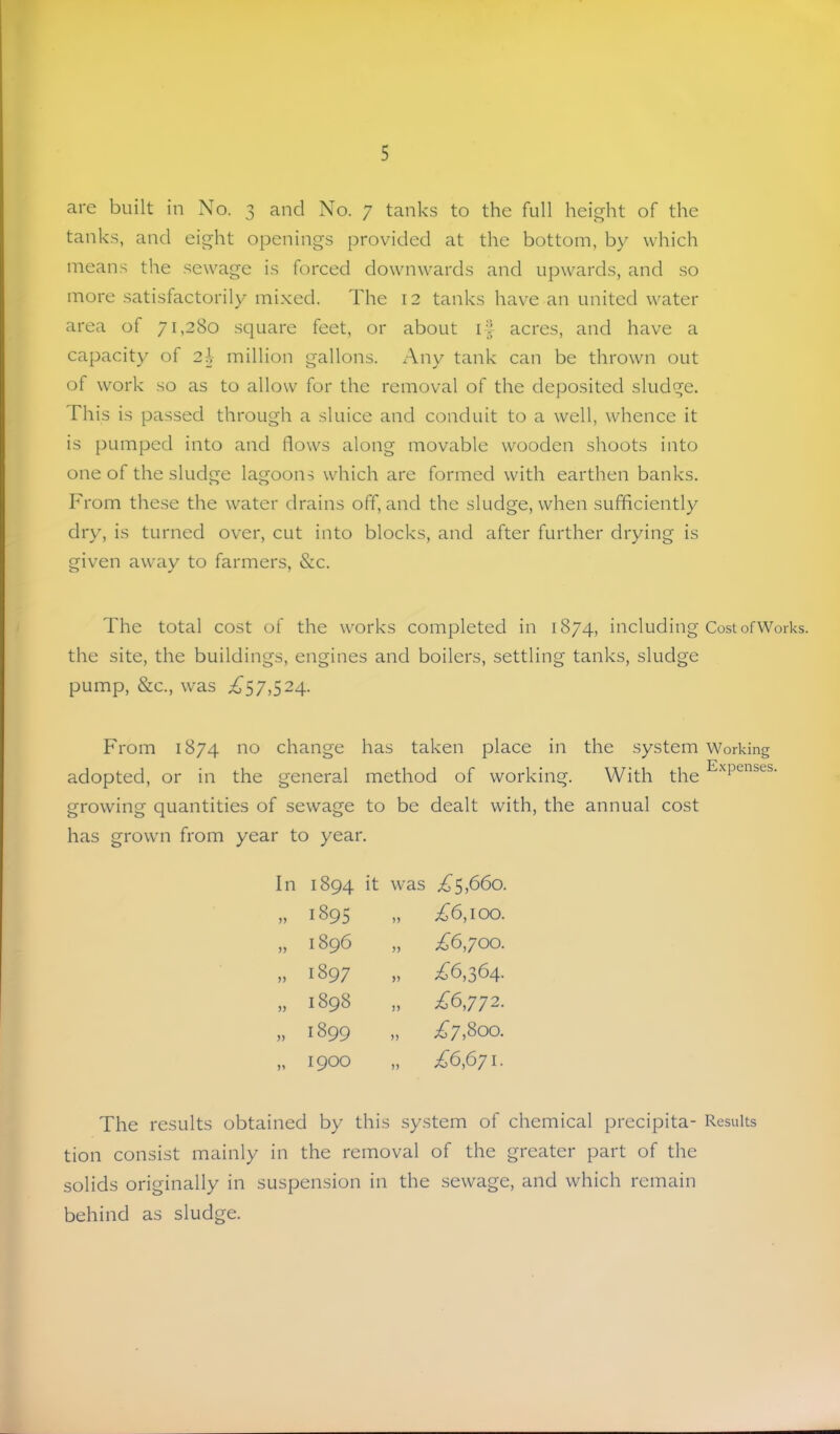 are built in No. 3 and No. 7 tanks to the full height of the tanks, and eight openings provided at the bottom, by which means tlie sewage is forced downwards and upwards, and so more satisfactorily mixed. The 12 tanks have an united water area of 71,280 square feet, or about if acres, and have a capacity of 2I million gallons. Any tank can be thrown out of work so as to allow for the removal of the deposited sludge. This is passed through a sluice and conduit to a well, whence it is pumped into and flows along movable wooden shoots into one of the sludge lagoons which are formed with earthen banks. From these the water drains off, and the sludge, when sufficiently dry, is turned over, cut into blocks, and after further drying is given away to farmers, &c. The total cost of the works completed in 1874, including Cost ofWorks. the site, the buildings, engines and boilers, settling tanks, sludge pump, &c., was ^^57,524. From 1874 no change has taken place in the system Working adopted, or in the general method of working. With the growing quantities of sewage to be dealt with, the annual cost has growm from year to year. In 1894 it was i^5>66o. yy 1895 )) £6,100. yy 1896 yy £6,yoo. yy 1897 yy £6,364. jj 1898 yy £6,772. yy 1899 yy ;^7,8oo. 1900 yy £6,671. The results obtained by this system of chemical precipita- Results tion consist mainly in the removal of the greater part of the solids originally in suspension in the sewage, and which remain behind as sludge.