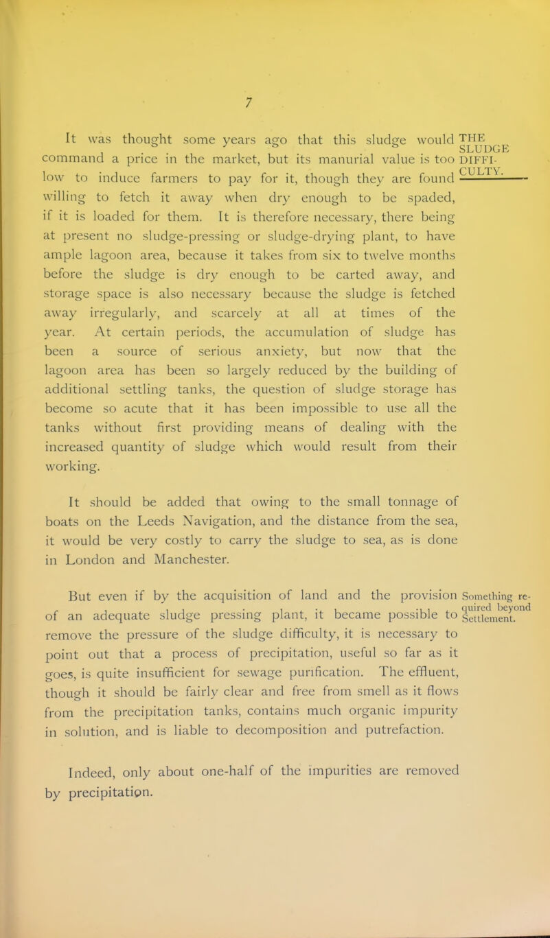 It was thought some years asTO that this sludcre would THE . ^ / t, fc, SLUDGE command a price in the market, but its manurial value is too diffi- low to induce farmers to pay for it, though they are found ^ willing to fetch it away when dr} enough to be spaded, if it is loaded for them. It is therefore necessary, there being at present no sludge-pressing or sludge-drying plant, to have ample lagoon area, because it takes from six to twelve months before the sludge is dr} enough to be carted away, and storage space is also necessary because the sludge is fetched away irregularly, and scarcely at all at times of the year. At certain periods, the accumulation of sludge has been a source of serious anxiety, but now that the lagoon area has been so largely reduced by the building of additional settling tanks, the question of sludge storage has become so acute that it has been impossible to use all the tanks without first providing means of dealing with the increased quantit} of sludge which would result from their working. It should be added that owing to the small tonnage of boats on the Leeds Navigation, and the distance from the sea, it would be very costly to carry the sludge to sea, as is done in London and Manchester. But even if by the acquisition of land and the provision Something rc- of an adequate sludge pressing plant, it became possible to SetUement.^”^ remove the pressure of the sludge difficulty, it is necessary to point out that a process of precipitation, useful so far as it goes, is quite insufficient for sewage purification. The effluent, though it should be fairlv clear and free from smell as it flows from the precipitation tanks, contains much organic impurity in solution, and is liable to decomposition and putrefaction. Indeed, only about one-half of the impurities are removed by precipitation.