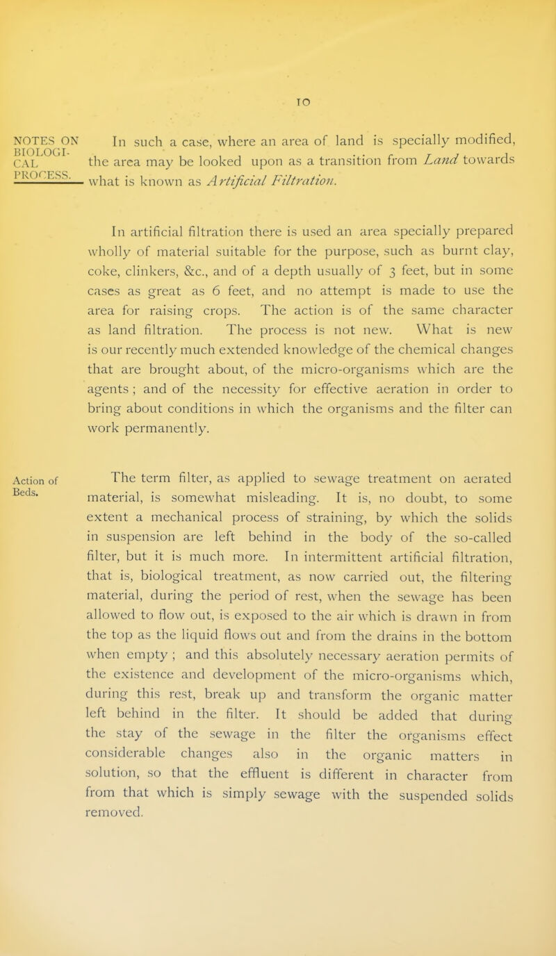 TO NOTES ON BIOLOGI- CAL PROCESS. Action of Beds. In such a case, where an area of land is specially modified, the area may be looked upon as a transition from Land towards what is known as Artificial Filtratioji. In artificial filtration there is u.sed an area specially prepared wholly of material suitable for the purpose, such as burnt clay, coke, clinkers, &c., and of a depth usually of 3 feet, but in some cases as great as 6 feet, and no attempt is made to use the area for raising crops. The action is of the same character as land filtration. The process is not new. What is new is our recently much extended knowledge of the chemical changes that are brought about, of the micro-organisms which are the agents ; and of the necessity for effective aeration in order to bring about conditions in which the organisms and the filter can work permanently. The term filter, as applied to sewage treatment on aerated material, is somewhat misleading. It is, no doubt, to some extent a mechanical process of straining, by which the solids in suspension are left behind in the body of the so-called filter, but it is much more. In intermittent artificial filtration, that is, biological treatment, as now carried out, the filtering material, during the period of rest, when the sewage has been allowed to flow out, is exposed to the air which is drawn in from the top as the liquid flows out and from the drains in the bottom when empty ; and this absolutely necessary aeration permits of the existence and development of the micro-organisms which, during this rest, break up and transform the organic matter left behind in the filter. It should be added that during the stay of the sewage in the filter the organisms effect considerable changes also in the organic matters in solution, so that the effluent is different in character from from that which is simply sewage with the suspended solids removed.