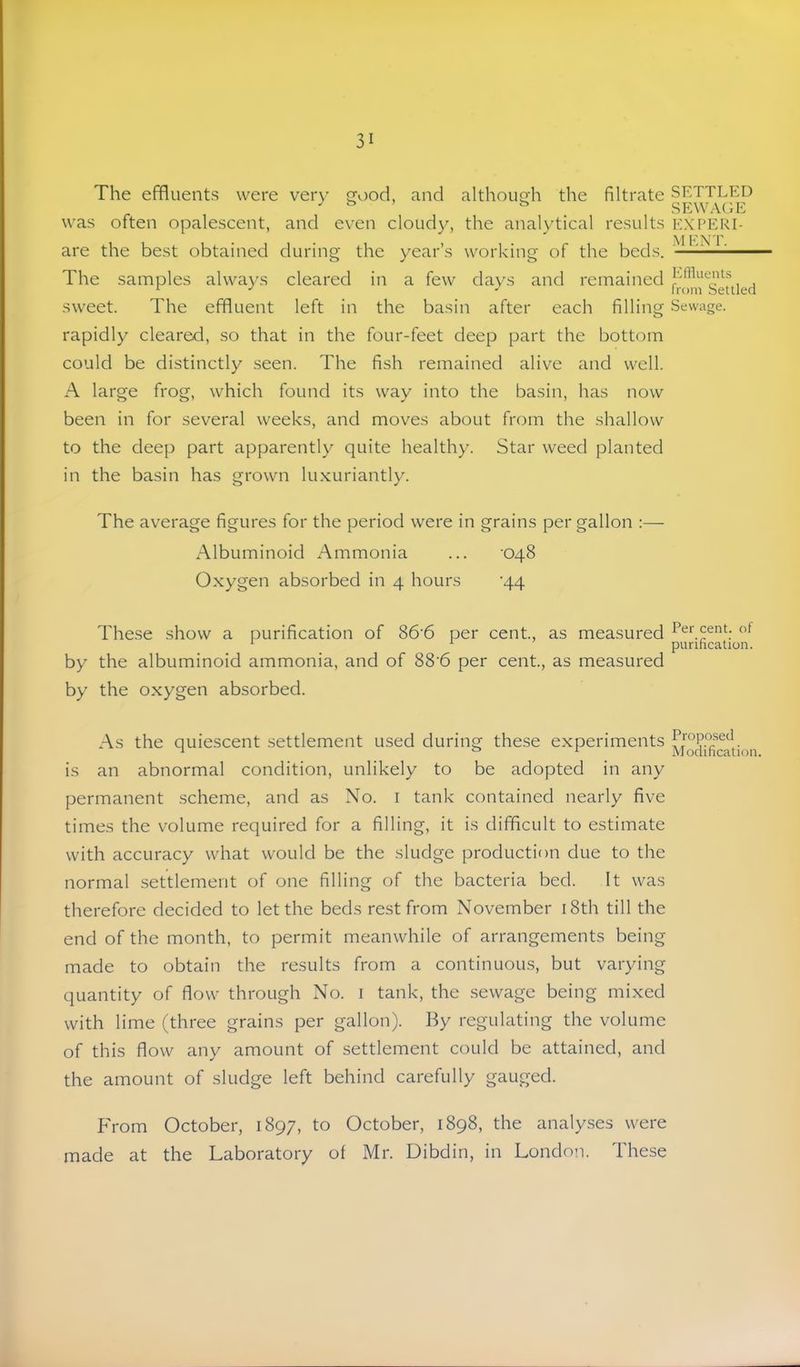 The effluents were very gv)od, and although the filtrate was often opalescent, and even cloudy, the analytical results are the best obtained during the year’s working of the beds. The samples always cleared in a few days and remained sweet. The effluent left in the basin after each filling rapidly cleared, so that in the four-feet deep part the bottom could be distinctly seen. The fish remained alive and u'^ell. A large frog, which found its way into the basin, has now been in for several weeks, and moves about from the shallow to the deep part apparently quite healthy. Star weed planted in the basin has grown lu.xuriantly. The average figures for the period were in grains per gallon :— Albuminoid Ammonia ... '048 Oxygen absorbed in 4 hours '44 These show a purification of 86'6 per cent., as measured by the albuminoid ammonia, and of 88'6 per cent, as measured by the oxygen absorbed. As the quiescent settlement used during these experiments is an abnormal condition, unlikely to be adopted in any permanent scheme, and as No. i tank contained nearly five times the volume required for a filling, it is difficult to estimate with accuracy what would be the sludge production due to the normal settlement of one filling of the bacteria bed. It was therefore decided to let the beds rest from November i8th till the end of the month, to permit meanwhile of arrangements being made to obtain the results from a continuous, but varying quantity of flow through No. i tank, the sewage being mixed with lime (three grains per gallon). By regulating the volume of this flow any amount of settlement could be attained, and the amount of sludge left behind carefully gauged. From October, 1897, to October, 1898, the analyses were made at the Laboratory of Mr. Dibdin, in London. These SETTLED SEWAGE EXPERI- ■M ENT. Ellluents from Settled Sewage. Per cent, of purification. Proposed Modification.