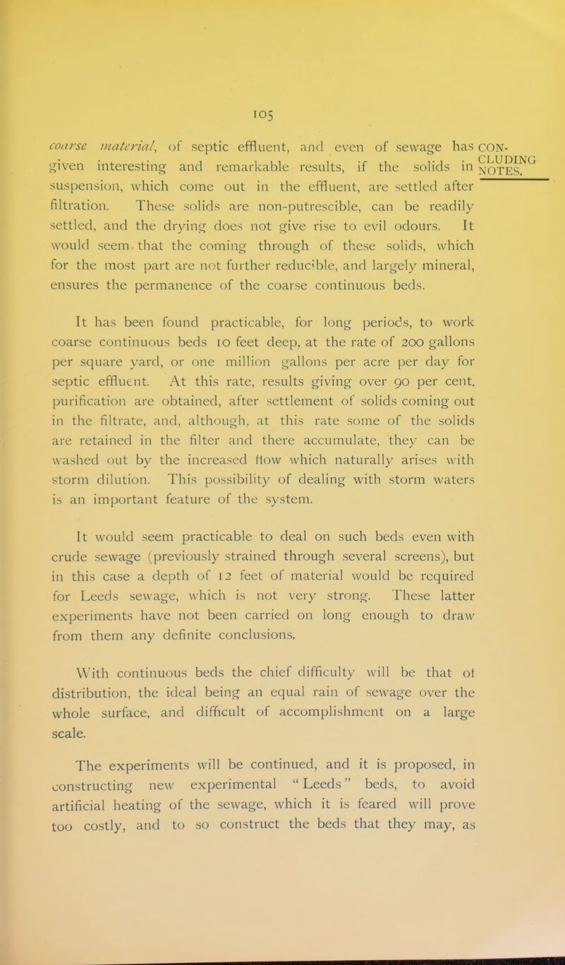 coarse material, of septic effluent, and even of sewage has CON- given interesting and remarkable results, if the solids in xoTEs!^ suspension, which come out in the effluent, are settled after filtration. These solids are non-putrescible, can be readily settled, and the drying does not give rise to evil odours. It would .seem, that the coming through of these solids, which for the most part are not further reducible, and largely mineral, ensures the permanence of the coarse continuous beds. It has been found practicable, for long periods, to work coarse continuous beds lo feet deep, at the rate of 200 gallons per square yard, or one million gallons per acre per day for septic effluent. At this rate, results giving over 90 per cent. purification are obtained, after .settlement of solids coming out in the filtrate, and, although, at this rate some of the solids are retained in the filter and there accumulate, thev can be - ✓ washed out by the increased flow which naturally arises with storm dilution. This possibility of dealing with storm waters is an important feature of the .system. It would seem practicable to deal on such beds even with crude sewage (previously strained through several screens), but in this case a depth of 12 feet of material would be required for Leeds sewage, which is not very strong. These latter experiments have not been carried on long enough to draw from them any definite conclusions. With continuous beds the chief difficulty will be that ot distribution, the ideal being an equal rain of .sewage over the whole surface, and difficult of accomplishment on a large scale. The experiments will be continued, and it is propo.sed, in constructing new experimental “ Leeds ” beds, to avoid artificial heating of the sewage, which it is feared will prove too costly, and to so construct the beds that they may, as