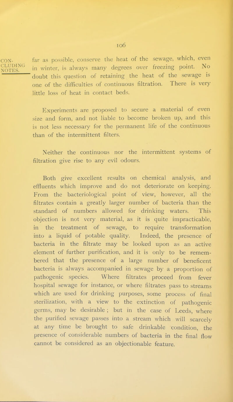 io6 CON- CLUDINC. \OTHS. far as jDossible, conserve the lieat of the sewage, which, even in winter, is always many degrees over freezing point. No doubt this question of retaining the heat of the sewage is one of the difficulties of continuous filtration. There is very little loss of heat in contact beds. Experiments are proposed to secure a material of even size and form, and not liable to become broken up, and this is not less necessary for the permanent life of the continuous than of the intermittent filters. Neither the continuous nor the intermittent systems of filtration give rise to any evil odours. Both give excellent results on chemical analysis, and effluents which improve and do not deteriorate on keeping. From the bacteriological point of view, however, all the filtrates contain a greatly larger number of bacteria than the standard of numbers allowed for drinking waters. This objection is not very material, as it is quite impracticable, in the treatment of sewage, to require transformation into a liquid of potable quality. Indeed, the presence of bacteria in the filtrate may be looked upon as an active element of further purification, and it is only to be remem- bered that the presence of a large number of beneficent bacteria is always accompanied in sewage by a proportion of pathogenic species. Where filtrates proceed from fever hospital sewage for instance, or where filtrates pass to streams which are used for drinking purposes, some process of final sterilization, with a view to the extinction of pathogenic germs, may be desirable ; but in the case of Leeds, where the purified sewage passes into a stream which will scarcelv at any time be brought to safe drinkable condition, the presence of considerable numbers of bacteria in the final flow cannot be considered as an objectionable feature.